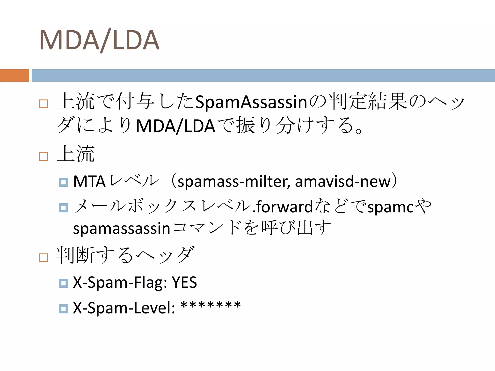 MDA/LDA上流で付与したSpamAssassinの判定結果のヘッダによりMDA/LDAで振り分けする。上流MTAレベル（spamass-milter, amavisd-new）メールボックスレベル.forwardなどでspamcやspamassassinコマンドを呼び出す判断するヘッダX-Spam-Flag: YESX-Spam-Level: *******
