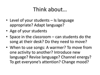 Think about…
• Level of your students – Is language
  appropriate? Adapt language?
• Age of your students
• Space in the classroom – can students do the
  song at their desk? Do they need to move?
• When to use songs: A warmer? To move from
  one activity to another? Introduce new
  language? Revise language? Channel energy?
  To get everyone’s attention? Change mood?
 