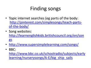 Finding songs
• Topic internet searches (eg parts of the body:
   http://pinterest.com/simplesongs/teach-parts-
  of-the-body/
• Song websites:
  http://learnenglishkids.britishcouncil.org/en/son
  gs
• http://www.supersimplelearning.com/songs/
• BBC:
  http://www.bbc.co.uk/schoolradio/subjects/early
  learning/nurserysongs/A-E/big_ship_sails
 