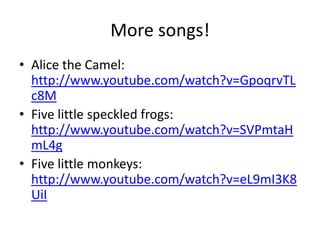 More songs!
• Alice the Camel:
  http://www.youtube.com/watch?v=GpoqrvTL
  c8M
• Five little speckled frogs:
  http://www.youtube.com/watch?v=SVPmtaH
  mL4g
• Five little monkeys:
  http://www.youtube.com/watch?v=eL9mI3K8
  UiI
 
