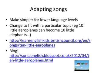 Adapting songs
• Make simpler for lower language levels
• Change to fit with a particular topic (eg 10
  little aeroplanes can become 10 little
  elephants…)
• http://learnenglishkids.britishcouncil.org/en/s
  ongs/ten-little-aeroplanes
• Blog!
  http://sonjaenglish.blogspot.co.uk/2012/04/t
  en-little-aeroplanes.html
 