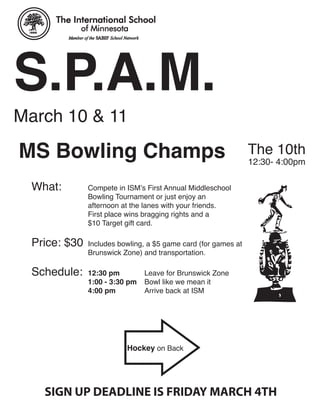 S.P.A.M.
March 10 & 11

MS Bowling Champs                                               The 10th
                                                                12:30- 4:00pm

  What:        Compete in ISM’s First Annual Middleschool
               Bowling Tournament or just enjoy an
               afternoon at the lanes with your friends.
               First place wins bragging rights and a
               $10 Target gift card.

  Price: $30   Includes bowling, a $5 game card (for games at
               Brunswick Zone) and transportation.

  Schedule:    12:30 pm         Leave for Brunswick Zone
               1:00 - 3:30 pm   Bowl like we mean it
               4:00 pm          Arrive back at ISM




                          Hockey on Back




    SIGN UP DEADLINE IS FRIDAY MARCH 4TH
 