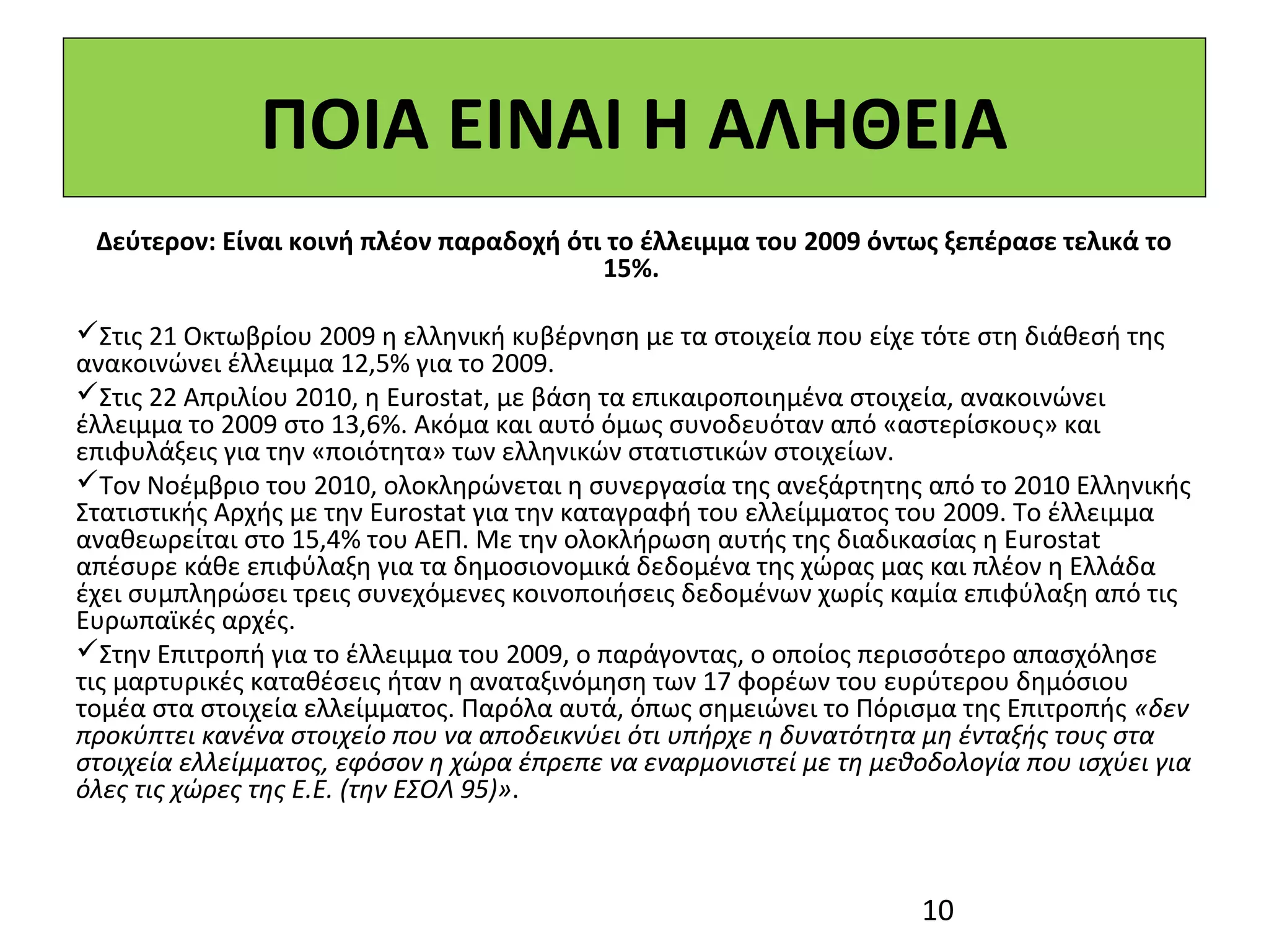 ΠΟΙΑ ΕΙΝΑΙ Η ΑΛΗΘΕΙΑ
 Δεύτερον: Είναι κοινή πλέον παραδοχή ότι το έλλειμμα του 2009 όντως ξεπέρασε τελικά το
                                         15%.

Στις 21 Οκτωβρίου 2009 η ελληνική κυβέρνηση με τα στοιχεία που είχε τότε στη διάθεσή της
ανακοινώνει έλλειμμα 12,5% για το 2009.
Στις 22 Απριλίου 2010, η Eurostat, με βάση τα επικαιροποιημένα στοιχεία, ανακοινώνει
έλλειμμα το 2009 στο 13,6%. Ακόμα και αυτό όμως συνοδευόταν από «αστερίσκους» και
επιφυλάξεις για την «ποιότητα» των ελληνικών στατιστικών στοιχείων.
Τον Νοέμβριο του 2010, ολοκληρώνεται η συνεργασία της ανεξάρτητης από το 2010 Ελληνικής
Στατιστικής Αρχής με την Eurostat για την καταγραφή του ελλείμματος του 2009. Το έλλειμμα
αναθεωρείται στο 15,4% του ΑΕΠ. Με την ολοκλήρωση αυτής της διαδικασίας η Εurostat
απέσυρε κάθε επιφύλαξη για τα δημοσιονομικά δεδομένα της χώρας μας και πλέον η Ελλάδα
έχει συμπληρώσει τρεις συνεχόμενες κοινοποιήσεις δεδομένων χωρίς καμία επιφύλαξη από τις
Ευρωπαϊκές αρχές.
Στην Επιτροπή για το έλλειμμα του 2009, ο παράγοντας, ο οποίος περισσότερο απασχόλησε
τις μαρτυρικές καταθέσεις ήταν η αναταξινόμηση των 17 φορέων του ευρύτερου δημόσιου
τομέα στα στοιχεία ελλείμματος. Παρόλα αυτά, όπως σημειώνει το Πόρισμα της Επιτροπής «δεν
προκύπτει κανένα στοιχείο που να αποδεικνύει ότι υπήρχε η δυνατότητα μη ένταξής τους στα
στοιχεία ελλείμματος, εφόσον η χώρα έπρεπε να εναρμονιστεί με τη μεθοδολογία που ισχύει για
όλες τις χώρες της Ε.Ε. (την ΕΣΟΛ 95)».



                                                                     10
 