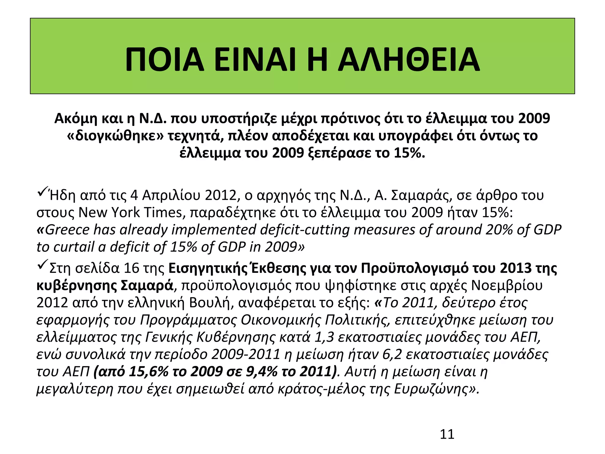 ΠΟΙΑ ΕΙΝΑΙ Η ΑΛΗΘΕΙΑ
  Ακόμη και η Ν.Δ. που υποστήριζε μέχρι πρότινος ότι το έλλειμμα του 2009
   «διογκώθηκε» τεχνητά, πλέον αποδέχεται και υπογράφει ότι όντως το
                    έλλειμμα του 2009 ξεπέρασε το 15%.

Ήδη από τις 4 Απριλίου 2012, ο αρχηγός της Ν.Δ., Α. Σαμαράς, σε άρθρο του
στους New York Times, παραδέχτηκε ότι το έλλειμμα του 2009 ήταν 15%:
«Greece has already implemented deficit-cutting measures of around 20% of GDP
to curtail a deficit of 15% of GDP in 2009»
Στη σελίδα 16 της Εισηγητικής Έκθεσης για τον Προϋπολογισμό του 2013 της
κυβέρνησης Σαμαρά, προϋπολογισμός που ψηφίστηκε στις αρχές Νοεμβρίου
2012 από την ελληνική Βουλή, αναφέρεται το εξής: «Το 2011, δεύτερο έτος
εφαρμογής του Προγράμματος Οικονομικής Πολιτικής, επιτεύχθηκε μείωση του
ελλείμματος της Γενικής Κυβέρνησης κατά 1,3 εκατοστιαίες μονάδες του ΑΕΠ,
ενώ συνολικά την περίοδο 2009-2011 η μείωση ήταν 6,2 εκατοστιαίες μονάδες
του ΑΕΠ (από 15,6% το 2009 σε 9,4% το 2011). Αυτή η μείωση είναι η
μεγαλύτερη που έχει σημειωθεί από κράτος-μέλος της Ευρωζώνης».

                                                           11
 
