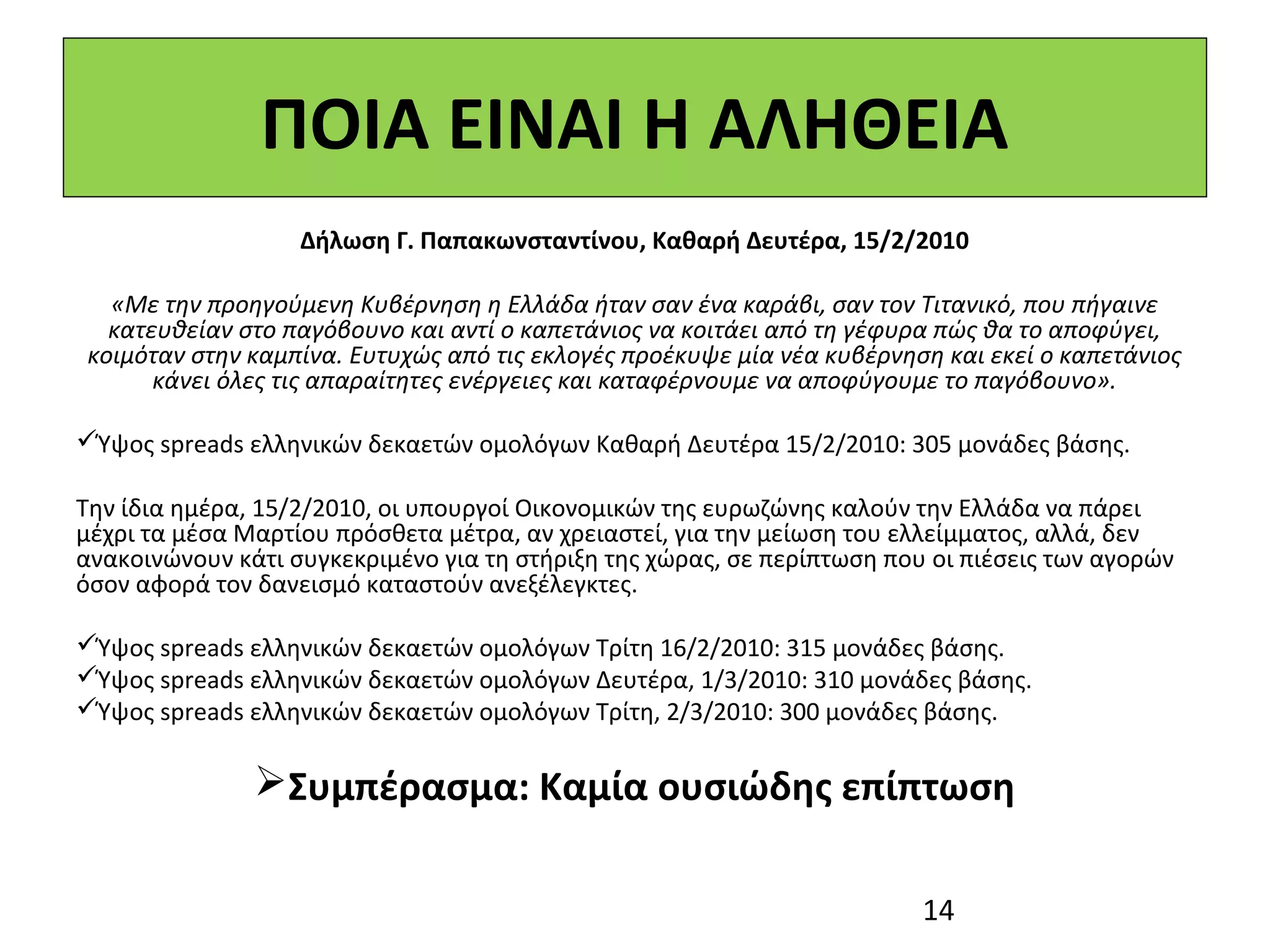 ΠΟΙΑ ΕΙΝΑΙ Η ΑΛΗΘΕΙΑ
                   Δήλωση Γ. Παπακωνσταντίνου, Καθαρή Δευτέρα, 15/2/2010

  «Με την προηγούμενη Κυβέρνηση η Ελλάδα ήταν σαν ένα καράβι, σαν τον Τιτανικό, που πήγαινε
  κατευθείαν στο παγόβουνο και αντί ο καπετάνιος να κοιτάει από τη γέφυρα πώς θα το αποφύγει,
κοιμόταν στην καμπίνα. Ευτυχώς από τις εκλογές προέκυψε μία νέα κυβέρνηση και εκεί ο καπετάνιος
      κάνει όλες τις απαραίτητες ενέργειες και καταφέρνουμε να αποφύγουμε το παγόβουνο».
 
Ύψος spreads ελληνικών δεκαετών ομολόγων Καθαρή Δευτέρα 15/2/2010: 305 μονάδες βάσης.

Την ίδια ημέρα, 15/2/2010, οι υπουργοί Οικονομικών της ευρωζώνης καλούν την Ελλάδα να πάρει 
μέχρι τα μέσα Μαρτίου πρόσθετα μέτρα, αν χρειαστεί, για την μείωση του ελλείμματος, αλλά, δεν 
ανακοινώνουν κάτι συγκεκριμένο για τη στήριξη της χώρας, σε περίπτωση που οι πιέσεις των αγορών 
όσον αφορά τον δανεισμό καταστούν ανεξέλεγκτες.
 
Ύψος spreads ελληνικών δεκαετών ομολόγων Τρίτη 16/2/2010: 315 μονάδες βάσης.
Ύψος spreads ελληνικών δεκαετών ομολόγων Δευτέρα, 1/3/2010: 310 μονάδες βάσης.
Ύψος spreads ελληνικών δεκαετών ομολόγων Τρίτη, 2/3/2010: 300 μονάδες βάσης. 

               Συμπέρασμα: Καμία ουσιώδης επίπτωση

                                                                         14
 
