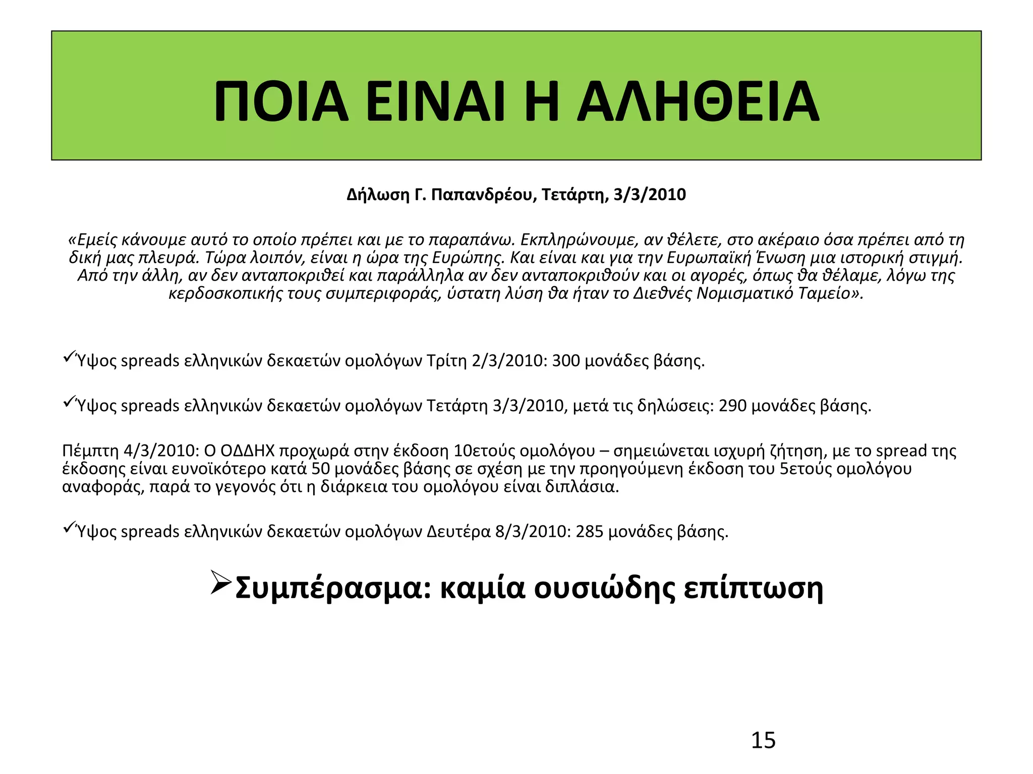 ΠΟΙΑ ΕΙΝΑΙ Η ΑΛΗΘΕΙΑ
                                   Δήλωση Γ. Παπανδρέου, Τετάρτη, 3/3/2010

«Εμείς κάνουμε αυτό το οποίο πρέπει και με το παραπάνω. Εκπληρώνουμε, αν θέλετε, στο ακέραιο όσα πρέπει από τη
δική μας πλευρά. Τώρα λοιπόν, είναι η ώρα της Ευρώπης. Και είναι και για την Ευρωπαϊκή Ένωση μια ιστορική στιγμή.
 Από την άλλη, αν δεν ανταποκριθεί και παράλληλα αν δεν ανταποκριθούν και οι αγορές, όπως θα θέλαμε, λόγω της
            κερδοσκοπικής τους συμπεριφοράς, ύστατη λύση θα ήταν το Διεθνές Νομισματικό Ταμείο».
 
 
Ύψος spreads ελληνικών δεκαετών ομολόγων Τρίτη 2/3/2010: 300 μονάδες βάσης.
 
Ύψος spreads ελληνικών δεκαετών ομολόγων Τετάρτη 3/3/2010, μετά τις δηλώσεις: 290 μονάδες βάσης.
 
Πέμπτη 4/3/2010: Ο ΟΔΔΗΧ προχωρά στην έκδοση 10ετούς ομολόγου – σημειώνεται ισχυρή ζήτηση, με το spread της 
έκδοσης είναι ευνοϊκότερο κατά 50 μονάδες βάσης σε σχέση με την προηγούμενη έκδοση του 5ετούς ομολόγου 
αναφοράς, παρά το γεγονός ότι η διάρκεια του ομολόγου είναι διπλάσια.
 
Ύψος spreads ελληνικών δεκαετών ομολόγων Δευτέρα 8/3/2010: 285 μονάδες βάσης.  


                 Συμπέρασμα: καμία ουσιώδης επίπτωση



                                                                                     15
 