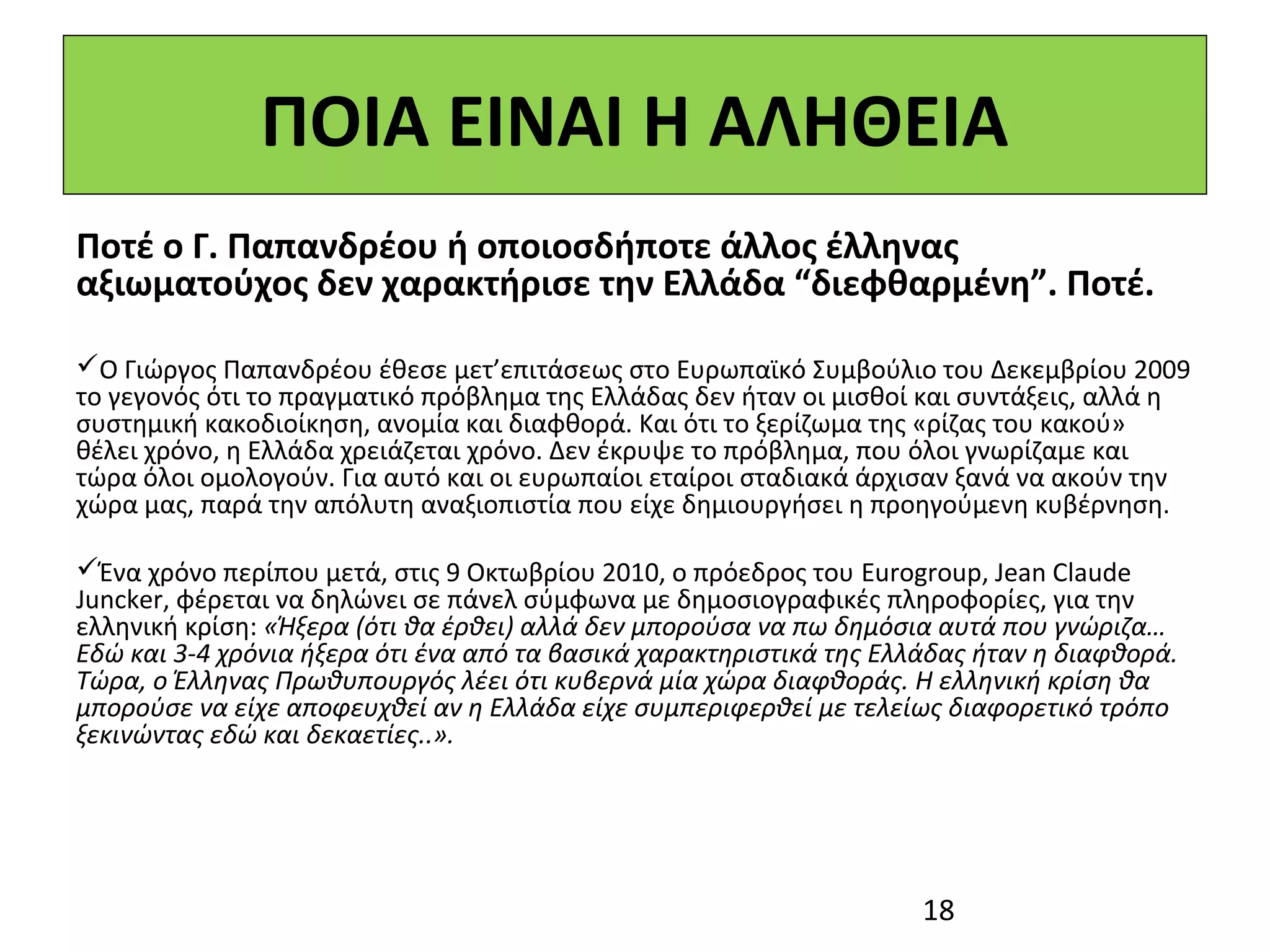 ΠΟΙΑ ΕΙΝΑΙ Η ΑΛΗΘΕΙΑ
Ποτέ ο Γ. Παπανδρέου ή οποιοσδήποτε άλλος έλληνας
αξιωματούχος δεν χαρακτήρισε την Ελλάδα “διεφθαρμένη”. Ποτέ.
 
Ο Γιώργος Παπανδρέου έθεσε μετ’επιτάσεως στο Ευρωπαϊκό Συμβούλιο του Δεκεμβρίου 2009 
το γεγονός ότι το πραγματικό πρόβλημα της Ελλάδας δεν ήταν οι μισθοί και συντάξεις, αλλά η 
συστημική κακοδιοίκηση, ανομία και διαφθορά. Και ότι το ξερίζωμα της «ρίζας του κακού» 
θέλει χρόνο, η Ελλάδα χρειάζεται χρόνο. Δεν έκρυψε το πρόβλημα, που όλοι γνωρίζαμε και 
τώρα όλοι ομολογούν. Για αυτό και οι ευρωπαίοι εταίροι σταδιακά άρχισαν ξανά να ακούν την 
χώρα μας, παρά την απόλυτη αναξιοπιστία που είχε δημιουργήσει η προηγούμενη κυβέρνηση. 

Ένα χρόνο περίπου μετά, στις 9 Οκτωβρίου 2010, ο πρόεδρος του Eurogroup, Jean Claude 
Juncker, φέρεται να δηλώνει σε πάνελ σύμφωνα με δημοσιογραφικές πληροφορίες, για την 
ελληνική κρίση: «Ήξερα (ότι θα έρθει) αλλά δεν μπορούσα να πω δημόσια αυτά που γνώριζα…
Εδώ και 3-4 χρόνια ήξερα ότι ένα από τα βασικά χαρακτηριστικά της Ελλάδας ήταν η διαφθορά.
Τώρα, ο Έλληνας Πρωθυπουργός λέει ότι κυβερνά μία χώρα διαφθοράς. Η ελληνική κρίση θα
μπορούσε να είχε αποφευχθεί αν η Ελλάδα είχε συμπεριφερθεί με τελείως διαφορετικό τρόπο
ξεκινώντας εδώ και δεκαετίες..».




                                                                     18
 
