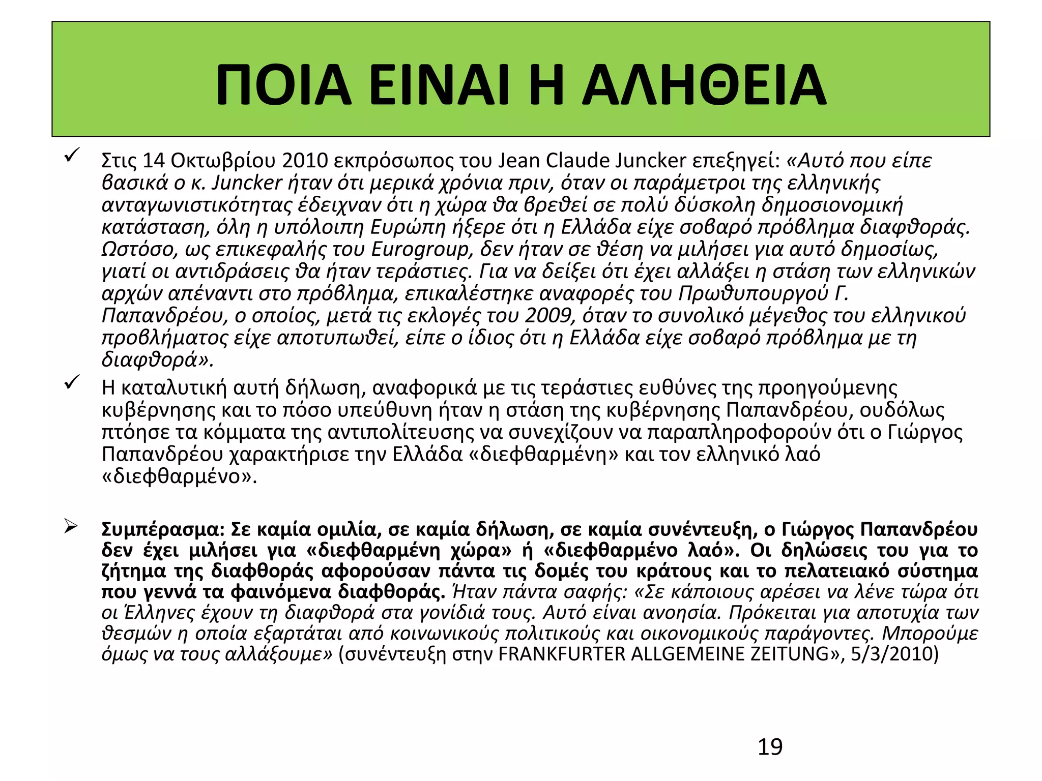 ΠΟΙΑ ΕΙΝΑΙ Η ΑΛΗΘΕΙΑ
 Στις 14 Οκτωβρίου 2010 εκπρόσωπος του Jean Claude Juncker επεξηγεί: «Αυτό που είπε
  βασικά ο κ. Juncker ήταν ότι μερικά χρόνια πριν, όταν οι παράμετροι της ελληνικής
  ανταγωνιστικότητας έδειχναν ότι η χώρα θα βρεθεί σε πολύ δύσκολη δημοσιονομική
  κατάσταση, όλη η υπόλοιπη Ευρώπη ήξερε ότι η Ελλάδα είχε σοβαρό πρόβλημα διαφθοράς.
  Ωστόσο, ως επικεφαλής του Eurogroup, δεν ήταν σε θέση να μιλήσει για αυτό δημοσίως,
  γιατί οι αντιδράσεις θα ήταν τεράστιες. Για να δείξει ότι έχει αλλάξει η στάση των ελληνικών
  αρχών απέναντι στο πρόβλημα, επικαλέστηκε αναφορές του Πρωθυπουργού Γ.
  Παπανδρέου, ο οποίος, μετά τις εκλογές του 2009, όταν το συνολικό μέγεθος του ελληνικού
  προβλήματος είχε αποτυπωθεί, είπε ο ίδιος ότι η Ελλάδα είχε σοβαρό πρόβλημα με τη
  διαφθορά».
 Η καταλυτική αυτή δήλωση, αναφορικά με τις τεράστιες ευθύνες της προηγούμενης 
  κυβέρνησης και το πόσο υπεύθυνη ήταν η στάση της κυβέρνησης Παπανδρέου, ουδόλως 
  πτόησε τα κόμματα της αντιπολίτευσης να συνεχίζουν να παραπληροφορούν ότι ο Γιώργος 
  Παπανδρέου χαρακτήρισε την Ελλάδα «διεφθαρμένη» και τον ελληνικό λαό 
  «διεφθαρμένο».

 Συμπέρασμα: Σε καμία ομιλία, σε καμία δήλωση, σε καμία συνέντευξη, ο Γιώργος Παπανδρέου
  δεν έχει μιλήσει για «διεφθαρμένη χώρα» ή «διεφθαρμένο λαό». Οι δηλώσεις του για το
  ζήτημα της διαφθοράς αφορούσαν πάντα τις δομές του κράτους και το πελατειακό σύστημα
  που γεννά τα φαινόμενα διαφθοράς. Ήταν πάντα σαφής: «Σε κάποιους αρέσει να λένε τώρα ότι
  οι Έλληνες έχουν τη διαφθορά στα γονίδιά τους. Αυτό είναι ανοησία. Πρόκειται για αποτυχία των
  θεσμών η οποία εξαρτάται από κοινωνικούς πολιτικούς και οικονομικούς παράγοντες. Μπορούμε
  όμως να τους αλλάξουμε» (συνέντευξη στην FRANKFURTER ALLGEMEINE ZEITUNG», 5/3/2010)



                                                                       19
 