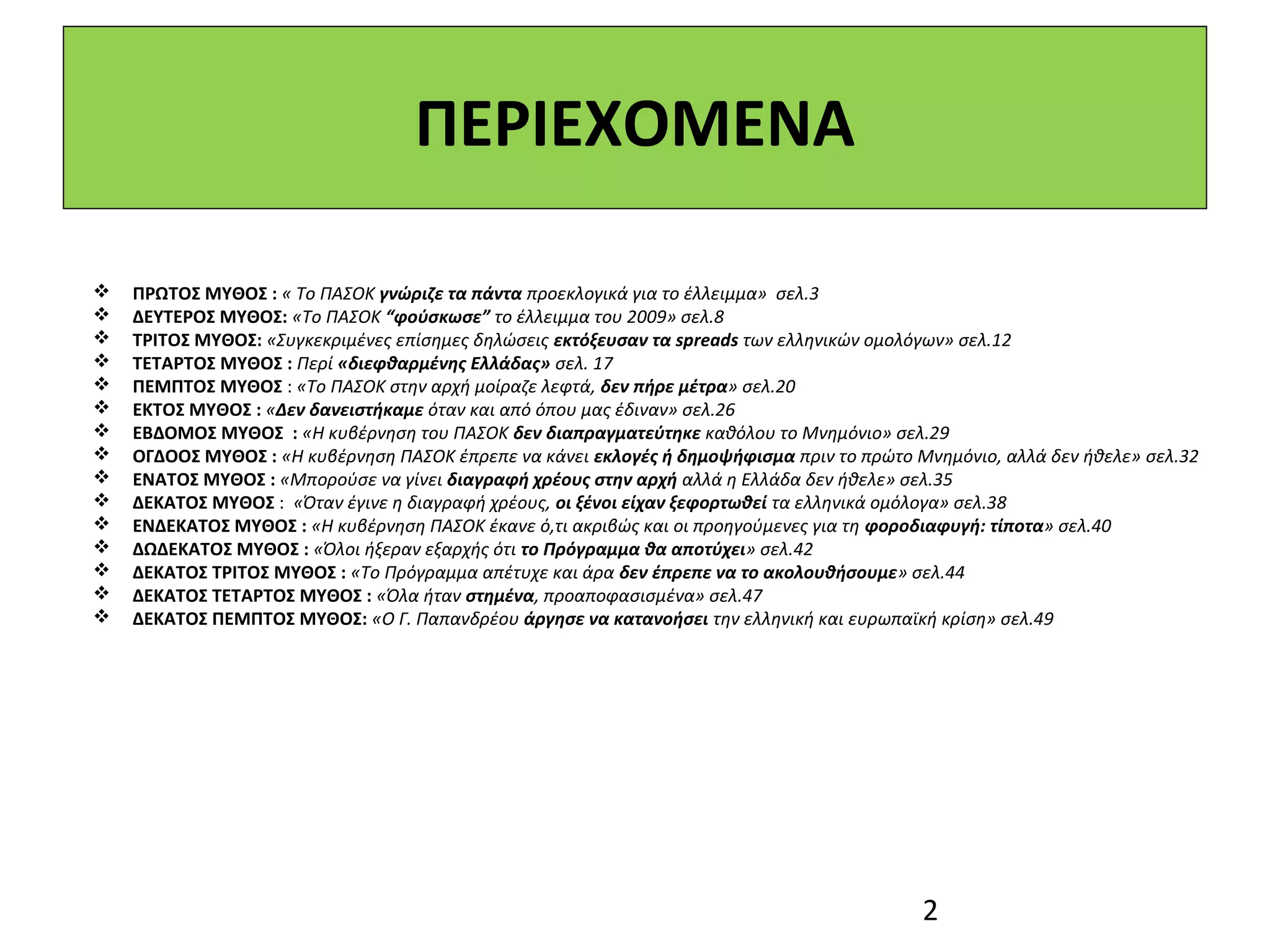 ΠΕΡΙΕΧΟΜΕΝΑ

   ΠΡΩΤΟΣ ΜΥΘΟΣ : « Το ΠΑΣΟΚ γνώριζε τα πάντα προεκλογικά για το έλλειμμα» σελ.3
   ΔΕΥΤΕΡΟΣ ΜΥΘΟΣ: «Το ΠΑΣΟΚ “φούσκωσε” το έλλειμμα του 2009» σελ.8
   ΤΡΙΤΟΣ ΜΥΘΟΣ: «Συγκεκριμένες επίσημες δηλώσεις εκτόξευσαν τα spreads των ελληνικών ομολόγων» σελ.12
   ΤΕΤΑΡΤΟΣ ΜΥΘΟΣ : Περί «διεφθαρμένης Ελλάδας» σελ. 17
   ΠΕΜΠΤΟΣ ΜΥΘΟΣ : «Το ΠΑΣΟΚ στην αρχή μοίραζε λεφτά, δεν πήρε μέτρα» σελ.20
   ΕΚΤΟΣ ΜΥΘΟΣ : «Δεν δανειστήκαμε όταν και από όπου μας έδιναν» σελ.26
   ΕΒΔΟΜΟΣ ΜΥΘΟΣ : «Η κυβέρνηση του ΠΑΣΟΚ δεν διαπραγματεύτηκε καθόλου το Μνημόνιο» σελ.29
   ΟΓΔΟΟΣ ΜΥΘΟΣ : «Η κυβέρνηση ΠΑΣΟΚ έπρεπε να κάνει εκλογές ή δημοψήφισμα πριν το πρώτο Μνημόνιο, αλλά δεν ήθελε» σελ.32
   ΕΝΑΤΟΣ ΜΥΘΟΣ : «Μπορούσε να γίνει διαγραφή χρέους στην αρχή αλλά η Ελλάδα δεν ήθελε» σελ.35
   ΔΕΚΑΤΟΣ ΜΥΘΟΣ : «Όταν έγινε η διαγραφή χρέους, οι ξένοι είχαν ξεφορτωθεί τα ελληνικά ομόλογα» σελ.38
   ΕΝΔΕΚΑΤΟΣ ΜΥΘΟΣ : «Η κυβέρνηση ΠΑΣΟΚ έκανε ό,τι ακριβώς και οι προηγούμενες για τη φοροδιαφυγή: τίποτα» σελ.40
   ΔΩΔΕΚΑΤΟΣ ΜΥΘΟΣ : «Όλοι ήξεραν εξαρχής ότι το Πρόγραμμα θα αποτύχει» σελ.42
   ΔΕΚΑΤΟΣ ΤΡΙΤΟΣ ΜΥΘΟΣ : «Το Πρόγραμμα απέτυχε και άρα δεν έπρεπε να το ακολουθήσουμε» σελ.44
   ΔΕΚΑΤΟΣ ΤΕΤΑΡΤΟΣ ΜΥΘΟΣ : «Όλα ήταν στημένα, προαποφασισμένα» σελ.47
   ΔΕΚΑΤΟΣ ΠΕΜΠΤΟΣ ΜΥΘΟΣ: «Ο Γ. Παπανδρέου άργησε να κατανοήσει την ελληνική και ευρωπαϊκή κρίση» σελ.49




                                                                                           2
 