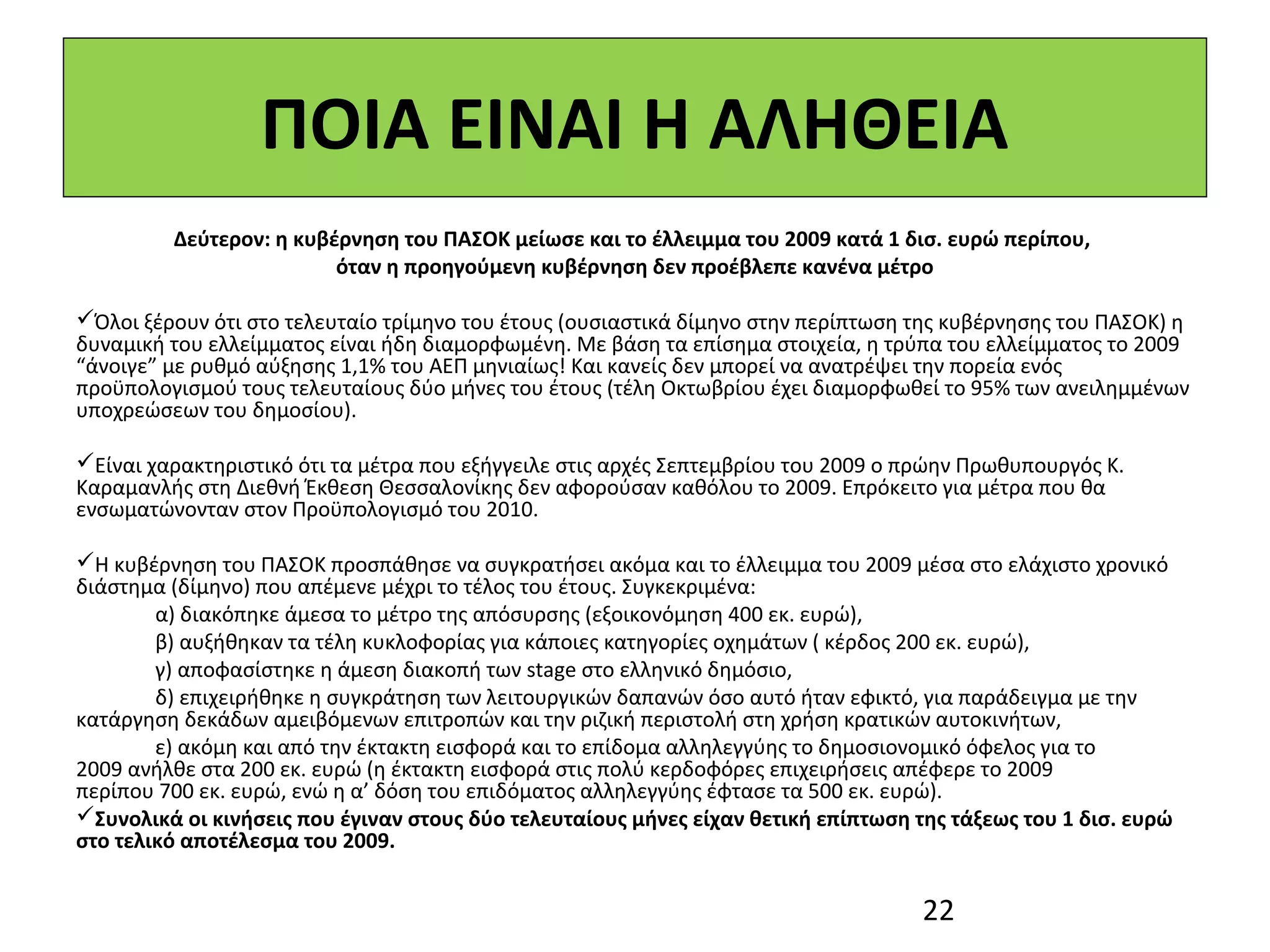 ΠΟΙΑ ΕΙΝΑΙ Η ΑΛΗΘΕΙΑ
         Δεύτερον: η κυβέρνηση του ΠΑΣΟΚ μείωσε και το έλλειμμα του 2009 κατά 1 δισ. ευρώ περίπου,
                         όταν η προηγούμενη κυβέρνηση δεν προέβλεπε κανένα μέτρο
 
Όλοι ξέρουν ότι στο τελευταίο τρίμηνο του έτους (ουσιαστικά δίμηνο στην περίπτωση της κυβέρνησης του ΠΑΣΟΚ) η 
δυναμική του ελλείμματος είναι ήδη διαμορφωμένη. Με βάση τα επίσημα στοιχεία, η τρύπα του ελλείμματος το 2009 
“άνοιγε” με ρυθμό αύξησης 1,1% του ΑΕΠ μηνιαίως! Και κανείς δεν μπορεί να ανατρέψει την πορεία ενός 
προϋπολογισμού τους τελευταίους δύο μήνες του έτους (τέλη Οκτωβρίου έχει διαμορφωθεί το 95% των ανειλημμένων 
υποχρεώσεων του δημοσίου).

Είναι χαρακτηριστικό ότι τα μέτρα που εξήγγειλε στις αρχές Σεπτεμβρίου του 2009 ο πρώην Πρωθυπουργός Κ. 
Καραμανλής στη Διεθνή Έκθεση Θεσσαλονίκης δεν αφορούσαν καθόλου το 2009. Επρόκειτο για μέτρα που θα 
ενσωματώνονταν στον Προϋπολογισμό του 2010.
 
Η κυβέρνηση του ΠΑΣΟΚ προσπάθησε να συγκρατήσει ακόμα και το έλλειμμα του 2009 μέσα στο ελάχιστο χρονικό 
διάστημα (δίμηνο) που απέμενε μέχρι το τέλος του έτους. Συγκεκριμένα: 
        α) διακόπηκε άμεσα το μέτρο της απόσυρσης (εξοικονόμηση 400 εκ. ευρώ),
        β) αυξήθηκαν τα τέλη κυκλοφορίας για κάποιες κατηγορίες οχημάτων ( κέρδος 200 εκ. ευρώ),
        γ) αποφασίστηκε η άμεση διακοπή των stage στο ελληνικό δημόσιο,
        δ) επιχειρήθηκε η συγκράτηση των λειτουργικών δαπανών όσο αυτό ήταν εφικτό, για παράδειγμα με την  
κατάργηση δεκάδων αμειβόμενων επιτροπών και την ριζική περιστολή στη χρήση κρατικών αυτοκινήτων, 
        ε) ακόμη και από την έκτακτη εισφορά και το επίδομα αλληλεγγύης το δημοσιονομικό όφελος για το 
2009 ανήλθε στα 200 εκ. ευρώ (η έκτακτη εισφορά στις πολύ κερδοφόρες επιχειρήσεις απέφερε το 2009  
περίπου 700 εκ. ευρώ, ενώ η α’ δόση του επιδόματος αλληλεγγύης έφτασε τα 500 εκ. ευρώ).
Συνολικά οι κινήσεις που έγιναν στους δύο τελευταίους μήνες είχαν θετική επίπτωση της τάξεως του 1 δισ. ευρώ
στο τελικό αποτέλεσμα του 2009.


                                                                                    22
 