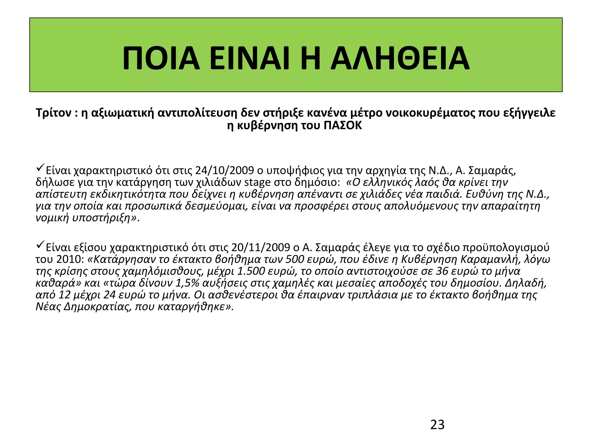 ΠΟΙΑ ΕΙΝΑΙ Η ΑΛΗΘΕΙΑ
Τρίτον : η αξιωματική αντιπολίτευση δεν στήριξε κανένα μέτρο νοικοκυρέματος που εξήγγειλε
                                 η κυβέρνηση του ΠΑΣΟΚ
 
 
Είναι χαρακτηριστικό ότι στις 24/10/2009 ο υποψήφιος για την αρχηγία της Ν.Δ., Α. Σαμαράς, 
δήλωσε για την κατάργηση των χιλιάδων stage στο δημόσιο:  «Ο ελληνικός λαός θα κρίνει την
απίστευτη εκδικητικότητα που δείχνει η κυβέρνηση απέναντι σε χιλιάδες νέα παιδιά. Ευθύνη της Ν.Δ.,
για την οποία και προσωπικά δεσμεύομαι, είναι να προσφέρει στους απολυόμενους την απαραίτητη
νομική υποστήριξη». 

Είναι εξίσου χαρακτηριστικό ότι στις 20/11/2009 ο Α. Σαμαράς έλεγε για το σχέδιο προϋπολογισμού 
του 2010: «Κατάργησαν το έκτακτο βοήθημα των 500 ευρώ, που έδινε η Κυβέρνηση Καραμανλή, λόγω
της κρίσης στους χαμηλόμισθους, μέχρι 1.500 ευρώ, το οποίο αντιστοιχούσε σε 36 ευρώ το μήνα
καθαρά» και «τώρα δίνουν 1,5% αυξήσεις στις χαμηλές και μεσαίες αποδοχές του δημοσίου. Δηλαδή,
από 12 μέχρι 24 ευρώ το μήνα. Οι ασθενέστεροι θα έπαιρναν τριπλάσια με το έκτακτο βοήθημα της
Νέας Δημοκρατίας, που καταργήθηκε».




                                                                           23
 