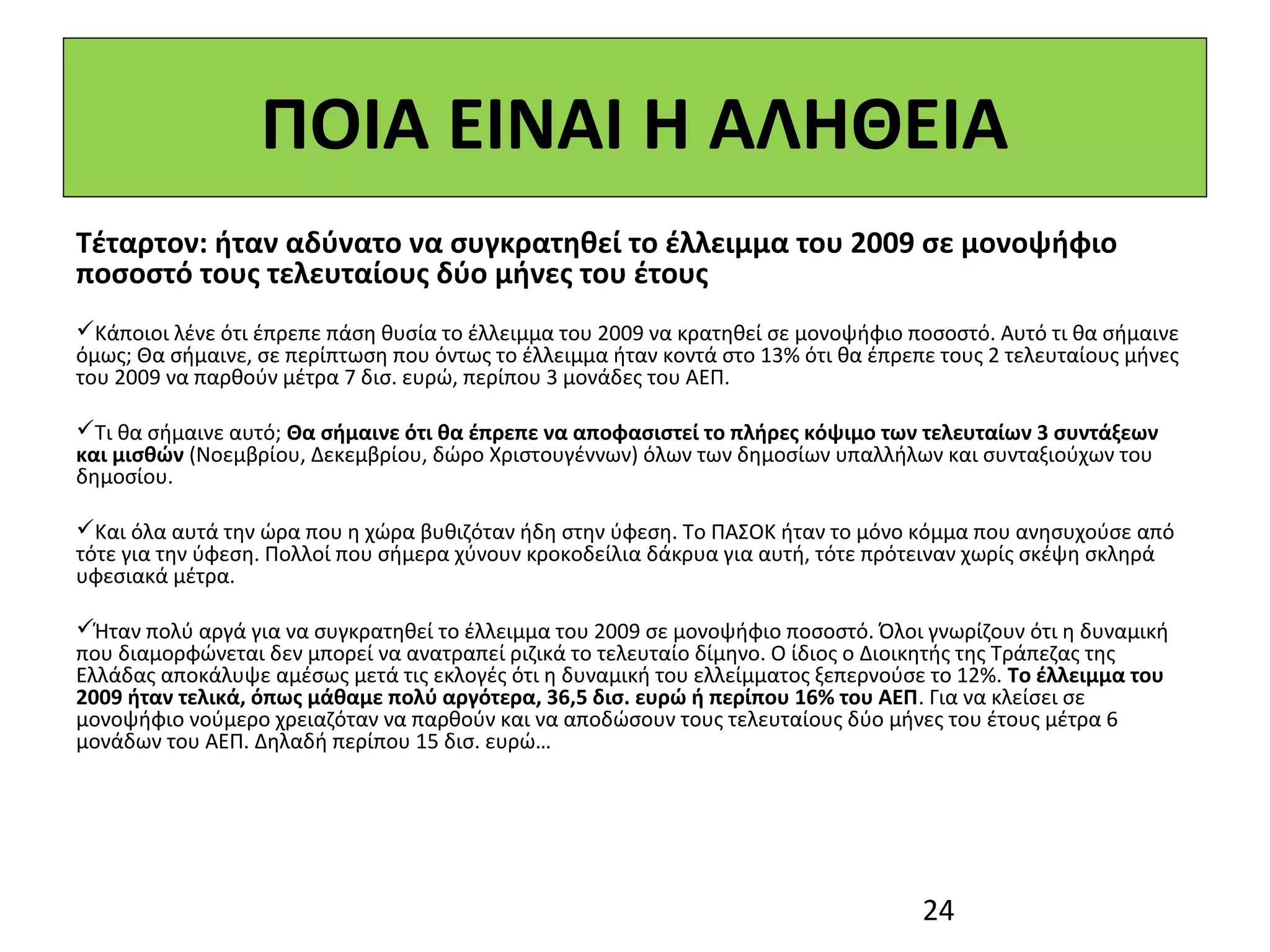 ΠΟΙΑ ΕΙΝΑΙ Η ΑΛΗΘΕΙΑ
Τέταρτον: ήταν αδύνατο να συγκρατηθεί το έλλειμμα του 2009 σε μονοψήφιο
ποσοστό τους τελευταίους δύο μήνες του έτους
 
Κάποιοι λένε ότι έπρεπε πάση θυσία το έλλειμμα του 2009 να κρατηθεί σε μονοψήφιο ποσοστό. Αυτό τι θα σήμαινε 
όμως; Θα σήμαινε, σε περίπτωση που όντως το έλλειμμα ήταν κοντά στο 13% ότι θα έπρεπε τους 2 τελευταίους μήνες 
του 2009 να παρθούν μέτρα 7 δισ. ευρώ, περίπου 3 μονάδες του ΑΕΠ. 
 
Τι θα σήμαινε αυτό; Θα σήμαινε ότι θα έπρεπε να αποφασιστεί το πλήρες κόψιμο των τελευταίων 3 συντάξεων
και μισθών (Νοεμβρίου, Δεκεμβρίου, δώρο Χριστουγέννων) όλων των δημοσίων υπαλλήλων και συνταξιούχων του 
δημοσίου.
 
Και όλα αυτά την ώρα που η χώρα βυθιζόταν ήδη στην ύφεση. Το ΠΑΣΟΚ ήταν το μόνο κόμμα που ανησυχούσε από 
τότε για την ύφεση. Πολλοί που σήμερα χύνουν κροκοδείλια δάκρυα για αυτή, τότε πρότειναν χωρίς σκέψη σκληρά 
υφεσιακά μέτρα.   
 
Ήταν πολύ αργά για να συγκρατηθεί το έλλειμμα του 2009 σε μονοψήφιο ποσοστό. Όλοι γνωρίζουν ότι η δυναμική 
που διαμορφώνεται δεν μπορεί να ανατραπεί ριζικά το τελευταίο δίμηνο. Ο ίδιος ο Διοικητής της Τράπεζας της 
Ελλάδας αποκάλυψε αμέσως μετά τις εκλογές ότι η δυναμική του ελλείμματος ξεπερνούσε το 12%. Το έλλειμμα του
2009 ήταν τελικά, όπως μάθαμε πολύ αργότερα, 36,5 δισ. ευρώ ή περίπου 16% του ΑΕΠ. Για να κλείσει σε 
μονοψήφιο νούμερο χρειαζόταν να παρθούν και να αποδώσουν τους τελευταίους δύο μήνες του έτους μέτρα 6 
μονάδων του ΑΕΠ. Δηλαδή περίπου 15 δισ. ευρώ…




                                                                                    24
 