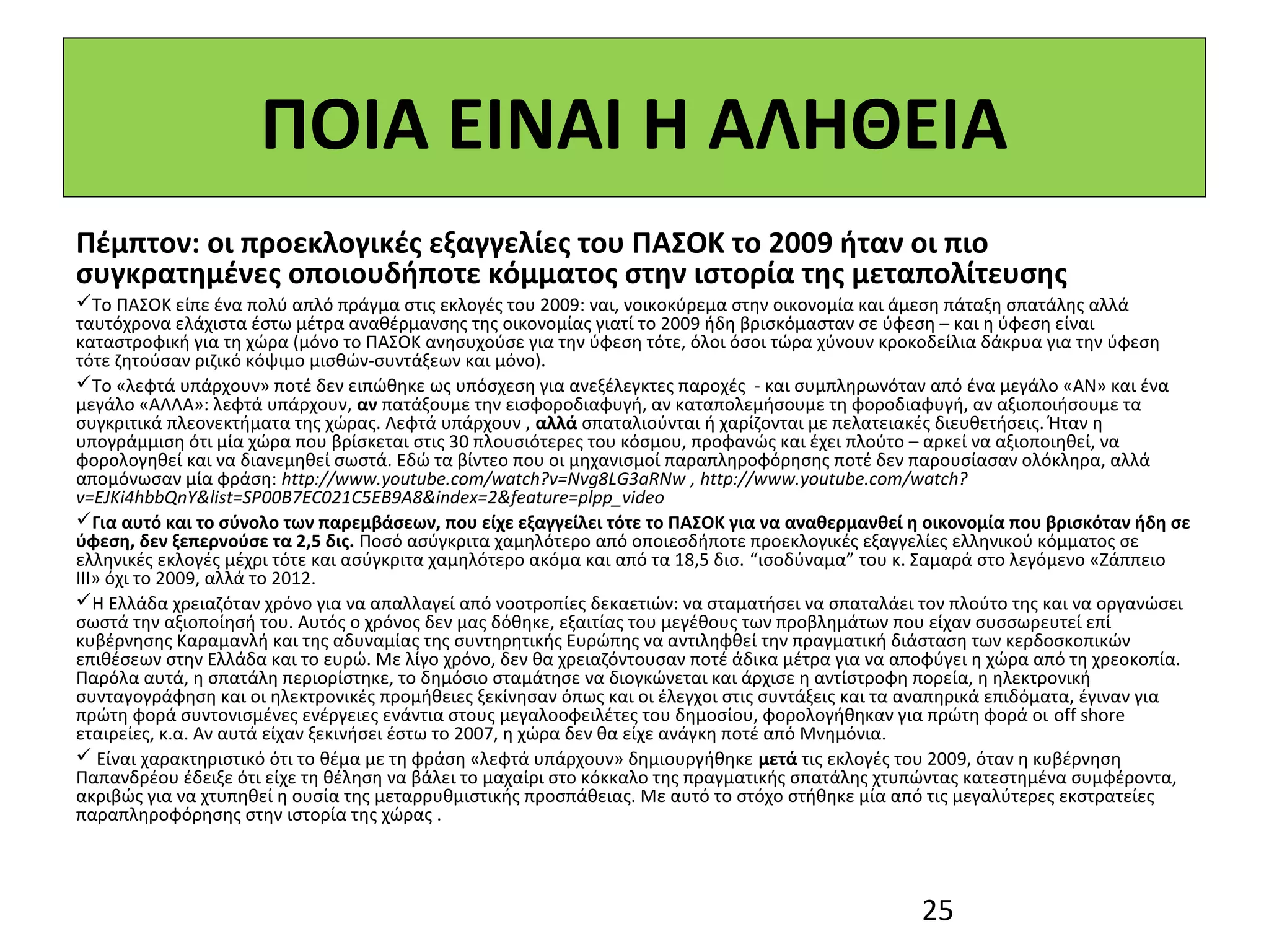 ΠΟΙΑ ΕΙΝΑΙ Η ΑΛΗΘΕΙΑ
Πέμπτον: οι προεκλογικές εξαγγελίες του ΠΑΣΟΚ το 2009 ήταν οι πιο
συγκρατημένες οποιουδήποτε κόμματος στην ιστορία της μεταπολίτευσης
Το ΠΑΣΟΚ είπε ένα πολύ απλό πράγμα στις εκλογές του 2009: ναι, νοικοκύρεμα στην οικονομία και άμεση πάταξη σπατάλης αλλά 
ταυτόχρονα ελάχιστα έστω μέτρα αναθέρμανσης της οικονομίας γιατί το 2009 ήδη βρισκόμασταν σε ύφεση – και η ύφεση είναι 
καταστροφική για τη χώρα (μόνο το ΠΑΣΟΚ ανησυχούσε για την ύφεση τότε, όλοι όσοι τώρα χύνουν κροκοδείλια δάκρυα για την ύφεση 
τότε ζητούσαν ριζικό κόψιμο μισθών-συντάξεων και μόνο). 
Το «λεφτά υπάρχουν» ποτέ δεν ειπώθηκε ως υπόσχεση για ανεξέλεγκτες παροχές  - και συμπληρωνόταν από ένα μεγάλο «ΑΝ» και ένα 
μεγάλο «ΑΛΛΑ»: λεφτά υπάρχουν, αν πατάξουμε την εισφοροδιαφυγή, αν καταπολεμήσουμε τη φοροδιαφυγή, αν αξιοποιήσουμε τα 
συγκριτικά πλεονεκτήματα της χώρας. Λεφτά υπάρχουν , αλλά σπαταλιούνται ή χαρίζονται με πελατειακές διευθετήσεις. Ήταν η 
υπογράμμιση ότι μία χώρα που βρίσκεται στις 30 πλουσιότερες του κόσμου, προφανώς και έχει πλούτο – αρκεί να αξιοποιηθεί, να 
φορολογηθεί και να διανεμηθεί σωστά. Εδώ τα βίντεο που οι μηχανισμοί παραπληροφόρησης ποτέ δεν παρουσίασαν ολόκληρα, αλλά 
απομόνωσαν μία φράση: http://www.youtube.com/watch?v=Nvg8LG3aRNw , http://www.youtube.com/watch?
v=EJKi4hbbQnY&list=SP00B7EC021C5EB9A8&index=2&feature=plpp_video 
Για αυτό και το σύνολο των παρεμβάσεων, που είχε εξαγγείλει τότε το ΠΑΣΟΚ για να αναθερμανθεί η οικονομία που βρισκόταν ήδη σε
ύφεση, δεν ξεπερνούσε τα 2,5 δις. Ποσό ασύγκριτα χαμηλότερο από οποιεσδήποτε προεκλογικές εξαγγελίες ελληνικού κόμματος σε 
ελληνικές εκλογές μέχρι τότε και ασύγκριτα χαμηλότερο ακόμα και από τα 18,5 δισ. “ισοδύναμα” του κ. Σαμαρά στο λεγόμενο «Ζάππειο 
ΙΙΙ» όχι το 2009, αλλά το 2012. 
Η Ελλάδα χρειαζόταν χρόνο για να απαλλαγεί από νοοτροπίες δεκαετιών: να σταματήσει να σπαταλάει τον πλούτο της και να οργανώσει 
σωστά την αξιοποίησή του. Αυτός ο χρόνος δεν μας δόθηκε, εξαιτίας του μεγέθους των προβλημάτων που είχαν συσσωρευτεί επί 
κυβέρνησης Καραμανλή και της αδυναμίας της συντηρητικής Ευρώπης να αντιληφθεί την πραγματική διάσταση των κερδοσκοπικών 
επιθέσεων στην Ελλάδα και το ευρώ. Με λίγο χρόνο, δεν θα χρειαζόντουσαν ποτέ άδικα μέτρα για να αποφύγει η χώρα από τη χρεοκοπία. 
Παρόλα αυτά, η σπατάλη περιορίστηκε, το δημόσιο σταμάτησε να διογκώνεται και άρχισε η αντίστροφη πορεία, η ηλεκτρονική 
συνταγογράφηση και οι ηλεκτρονικές προμήθειες ξεκίνησαν όπως και οι έλεγχοι στις συντάξεις και τα αναπηρικά επιδόματα, έγιναν για 
πρώτη φορά συντονισμένες ενέργειες ενάντια στους μεγαλοοφειλέτες του δημοσίου, φορολογήθηκαν για πρώτη φορά οι off shore 
εταιρείες, κ.α. Αν αυτά είχαν ξεκινήσει έστω το 2007, η χώρα δεν θα είχε ανάγκη ποτέ από Μνημόνια. 
 Είναι χαρακτηριστικό ότι το θέμα με τη φράση «λεφτά υπάρχουν» δημιουργήθηκε μετά τις εκλογές του 2009, όταν η κυβέρνηση 
Παπανδρέου έδειξε ότι είχε τη θέληση να βάλει το μαχαίρι στο κόκκαλο της πραγματικής σπατάλης χτυπώντας κατεστημένα συμφέροντα, 
ακριβώς για να χτυπηθεί η ουσία της μεταρρυθμιστικής προσπάθειας. Με αυτό το στόχο στήθηκε μία από τις μεγαλύτερες εκστρατείες 
παραπληροφόρησης στην ιστορία της χώρας .        




                                                                                                  25
 