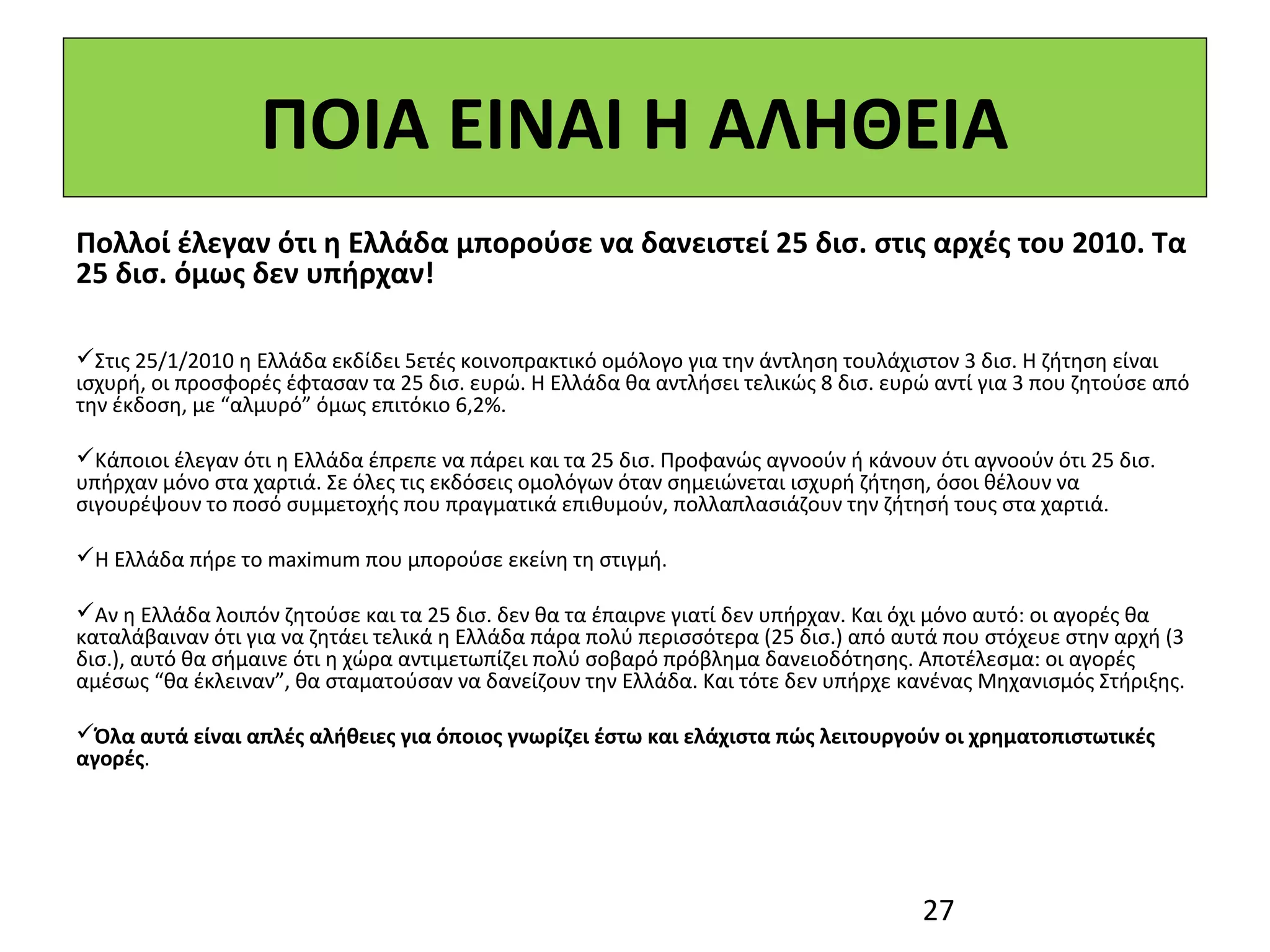 ΠΟΙΑ ΕΙΝΑΙ Η ΑΛΗΘΕΙΑ
Πολλοί έλεγαν ότι η Ελλάδα μπορούσε να δανειστεί 25 δισ. στις αρχές του 2010. Τα
25 δισ. όμως δεν υπήρχαν!

Στις 25/1/2010 η Ελλάδα εκδίδει 5ετές κοινοπρακτικό ομόλογο για την άντληση τουλάχιστον 3 δισ. Η ζήτηση είναι
ισχυρή, οι προσφορές έφτασαν τα 25 δισ. ευρώ. Η Ελλάδα θα αντλήσει τελικώς 8 δισ. ευρώ αντί για 3 που ζητούσε από
την έκδοση, με “αλμυρό” όμως επιτόκιο 6,2%.

Κάποιοι έλεγαν ότι η Ελλάδα έπρεπε να πάρει και τα 25 δισ. Προφανώς αγνοούν ή κάνουν ότι αγνοούν ότι 25 δισ.
υπήρχαν μόνο στα χαρτιά. Σε όλες τις εκδόσεις ομολόγων όταν σημειώνεται ισχυρή ζήτηση, όσοι θέλουν να
σιγουρέψουν το ποσό συμμετοχής που πραγματικά επιθυμούν, πολλαπλασιάζουν την ζήτησή τους στα χαρτιά.

Η Ελλάδα πήρε το maximum που μπορούσε εκείνη τη στιγμή.

Αν η Ελλάδα λοιπόν ζητούσε και τα 25 δισ. δεν θα τα έπαιρνε γιατί δεν υπήρχαν. Και όχι μόνο αυτό: οι αγορές θα
καταλάβαιναν ότι για να ζητάει τελικά η Ελλάδα πάρα πολύ περισσότερα (25 δισ.) από αυτά που στόχευε στην αρχή (3
δισ.), αυτό θα σήμαινε ότι η χώρα αντιμετωπίζει πολύ σοβαρό πρόβλημα δανειοδότησης. Αποτέλεσμα: οι αγορές
αμέσως “θα έκλειναν”, θα σταματούσαν να δανείζουν την Ελλάδα. Και τότε δεν υπήρχε κανένας Μηχανισμός Στήριξης.

Όλα αυτά είναι απλές αλήθειες για όποιος γνωρίζει έστω και ελάχιστα πώς λειτουργούν οι χρηματοπιστωτικές
αγορές.




                                                                                     27
 