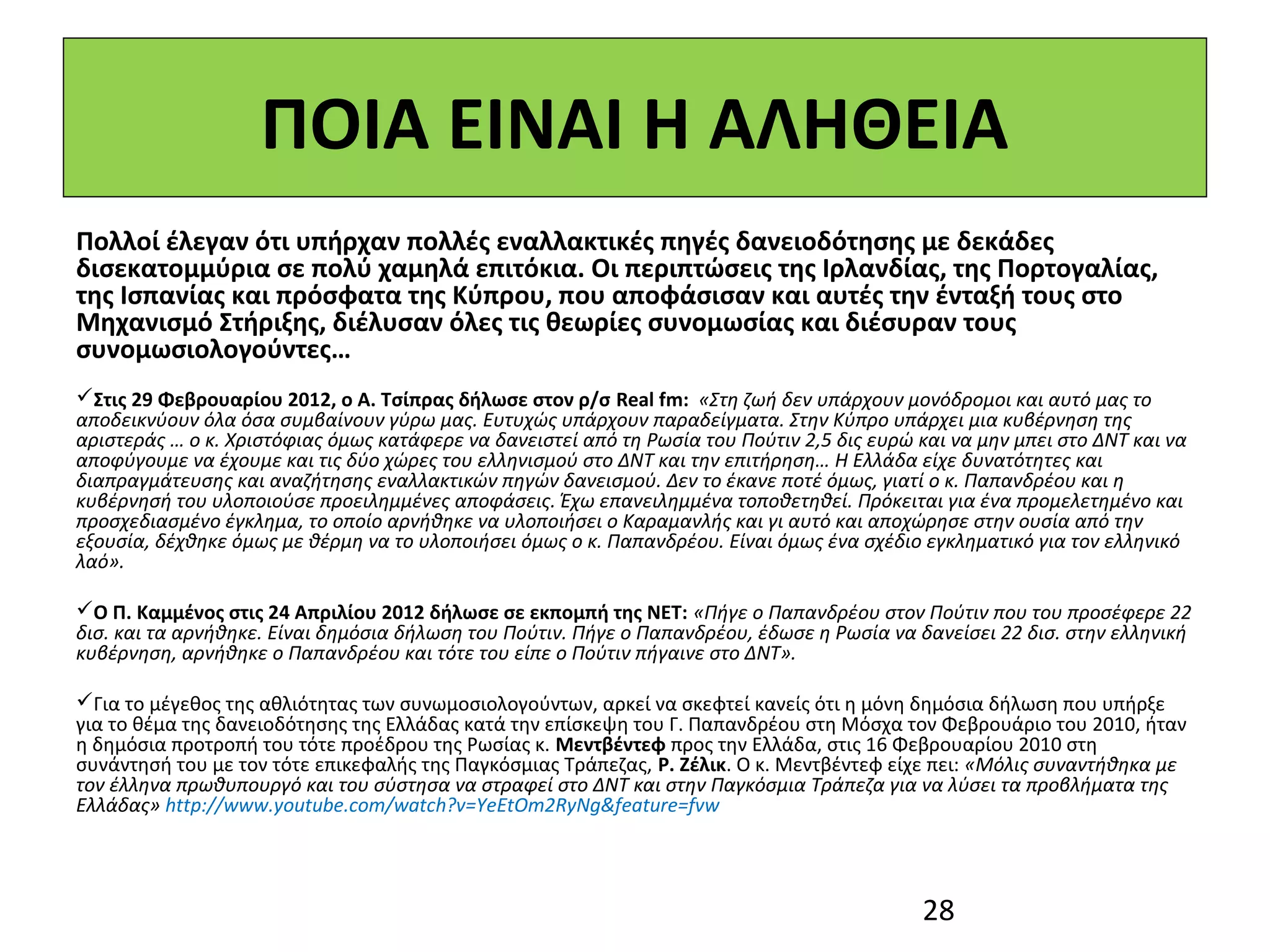 ΠΟΙΑ ΕΙΝΑΙ Η ΑΛΗΘΕΙΑ
Πολλοί έλεγαν ότι υπήρχαν πολλές εναλλακτικές πηγές δανειοδότησης με δεκάδες
δισεκατομμύρια σε πολύ χαμηλά επιτόκια. Οι περιπτώσεις της Ιρλανδίας, της Πορτογαλίας,
της Ισπανίας και πρόσφατα της Κύπρου, που αποφάσισαν και αυτές την ένταξή τους στο
Μηχανισμό Στήριξης, διέλυσαν όλες τις θεωρίες συνομωσίας και διέσυραν τους
συνομωσιολογούντες…
Στις 29 Φεβρουαρίου 2012, ο Α. Τσίπρας δήλωσε στον ρ/σ Real fm: «Στη ζωή δεν υπάρχουν μονόδρομοι και αυτό μας το
αποδεικνύουν όλα όσα συμβαίνουν γύρω μας. Ευτυχώς υπάρχουν παραδείγματα. Στην Κύπρο υπάρχει μια κυβέρνηση της
αριστεράς … ο κ. Χριστόφιας όμως κατάφερε να δανειστεί από τη Ρωσία του Πούτιν 2,5 δις ευρώ και να μην μπει στο ΔΝΤ και να
αποφύγουμε να έχουμε και τις δύο χώρες του ελληνισμού στο ΔΝΤ και την επιτήρηση… Η Ελλάδα είχε δυνατότητες και
διαπραγμάτευσης και αναζήτησης εναλλακτικών πηγών δανεισμού. Δεν το έκανε ποτέ όμως, γιατί ο κ. Παπανδρέου και η
κυβέρνησή του υλοποιούσε προειλημμένες αποφάσεις. Έχω επανειλημμένα τοποθετηθεί. Πρόκειται για ένα προμελετημένο και
προσχεδιασμένο έγκλημα, το οποίο αρνήθηκε να υλοποιήσει ο Καραμανλής και γι αυτό και αποχώρησε στην ουσία από την
εξουσία, δέχθηκε όμως με θέρμη να το υλοποιήσει όμως ο κ. Παπανδρέου. Είναι όμως ένα σχέδιο εγκληματικό για τον ελληνικό
λαό».

Ο Π. Καμμένος στις 24 Απριλίου 2012 δήλωσε σε εκπομπή της ΝΕΤ: «Πήγε ο Παπανδρέου στον Πούτιν που του προσέφερε 22
δισ. και τα αρνήθηκε. Είναι δημόσια δήλωση του Πούτιν. Πήγε ο Παπανδρέου, έδωσε η Ρωσία να δανείσει 22 δισ. στην ελληνική
κυβέρνηση, αρνήθηκε ο Παπανδρέου και τότε του είπε ο Πούτιν πήγαινε στο ΔΝΤ».

Για το μέγεθος της αθλιότητας των συνωμοσιολογούντων, αρκεί να σκεφτεί κανείς ότι η μόνη δημόσια δήλωση που υπήρξε
για το θέμα της δανειοδότησης της Ελλάδας κατά την επίσκεψη του Γ. Παπανδρέου στη Μόσχα τον Φεβρουάριο του 2010, ήταν
η δημόσια προτροπή του τότε προέδρου της Ρωσίας κ. Μεντβέντεφ προς την Ελλάδα, στις 16 Φεβρουαρίου 2010 στη
συνάντησή του με τον τότε επικεφαλής της Παγκόσμιας Τράπεζας, Ρ. Ζέλικ. Ο κ. Μεντβέντεφ είχε πει: «Μόλις συναντήθηκα με
τον έλληνα πρωθυπουργό και του σύστησα να στραφεί στο ΔΝΤ και στην Παγκόσμια Τράπεζα για να λύσει τα προβλήματα της
Ελλάδας» http://www.youtube.com/watch?v=YeEtOm2RyNg&feature=fvw




                                                                                            28
 