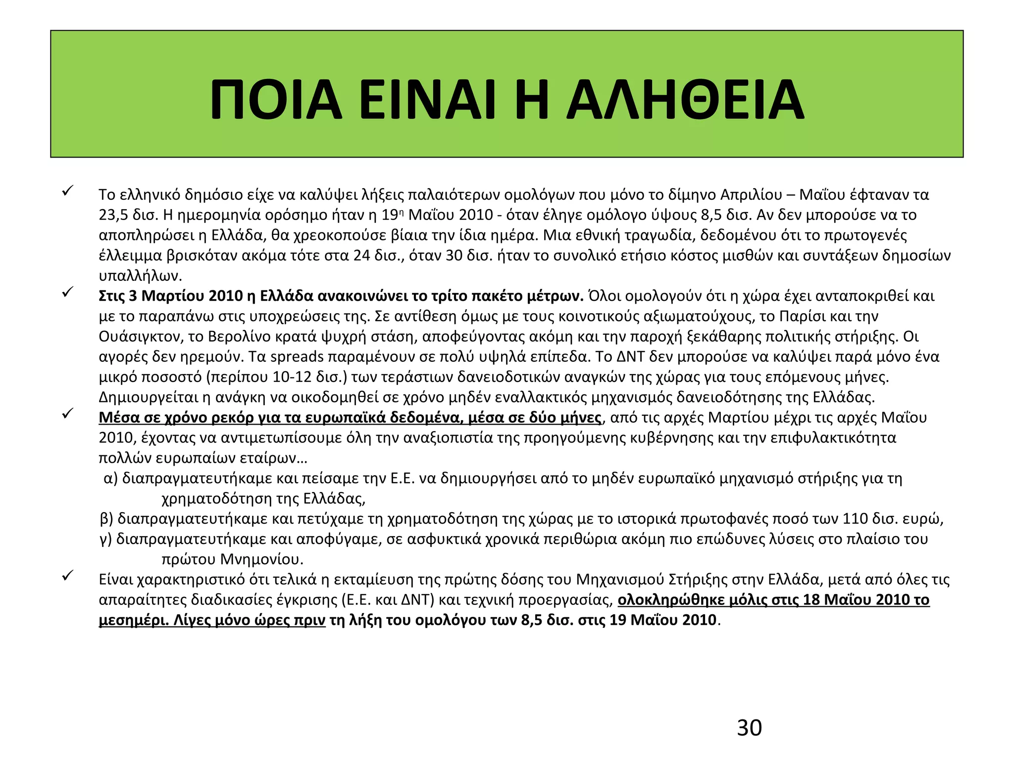 ΠΟΙΑ ΕΙΝΑΙ Η ΑΛΗΘΕΙΑ
   Το ελληνικό δημόσιο είχε να καλύψει λήξεις παλαιότερων ομολόγων που μόνο το δίμηνο Απριλίου – Μαΐου έφταναν τα
    23,5 δισ. Η ημερομηνία ορόσημο ήταν η 19 η Μαΐου 2010 - όταν έληγε ομόλογο ύψους 8,5 δισ. Αν δεν μπορούσε να το
    αποπληρώσει η Ελλάδα, θα χρεοκοπούσε βίαια την ίδια ημέρα. Μια εθνική τραγωδία, δεδομένου ότι το πρωτογενές
    έλλειμμα βρισκόταν ακόμα τότε στα 24 δισ., όταν 30 δισ. ήταν το συνολικό ετήσιο κόστος μισθών και συντάξεων δημοσίων
    υπαλλήλων.
   Στις 3 Μαρτίου 2010 η Ελλάδα ανακοινώνει το τρίτο πακέτο μέτρων. Όλοι ομολογούν ότι η χώρα έχει ανταποκριθεί και
    με το παραπάνω στις υποχρεώσεις της. Σε αντίθεση όμως με τους κοινοτικούς αξιωματούχους, το Παρίσι και την
    Ουάσιγκτον, το Βερολίνο κρατά ψυχρή στάση, αποφεύγοντας ακόμη και την παροχή ξεκάθαρης πολιτικής στήριξης. Οι
    αγορές δεν ηρεμούν. Τα spreads παραμένουν σε πολύ υψηλά επίπεδα. Το ΔΝΤ δεν μπορούσε να καλύψει παρά μόνο ένα
    μικρό ποσοστό (περίπου 10-12 δισ.) των τεράστιων δανειοδοτικών αναγκών της χώρας για τους επόμενους μήνες.
    Δημιουργείται η ανάγκη να οικοδομηθεί σε χρόνο μηδέν εναλλακτικός μηχανισμός δανειοδότησης της Ελλάδας.
   Μέσα σε χρόνο ρεκόρ για τα ευρωπαϊκά δεδομένα, μέσα σε δύο μήνες, από τις αρχές Μαρτίου μέχρι τις αρχές Μαΐου
    2010, έχοντας να αντιμετωπίσουμε όλη την αναξιοπιστία της προηγούμενης κυβέρνησης και την επιφυλακτικότητα
    πολλών ευρωπαίων εταίρων…
     α) διαπραγματευτήκαμε και πείσαμε την Ε.Ε. να δημιουργήσει από το μηδέν ευρωπαϊκό μηχανισμό στήριξης για τη
              χρηματοδότηση της Ελλάδας,
    β) διαπραγματευτήκαμε και πετύχαμε τη χρηματοδότηση της χώρας με το ιστορικά πρωτοφανές ποσό των 110 δισ. ευρώ,
    γ) διαπραγματευτήκαμε και αποφύγαμε, σε ασφυκτικά χρονικά περιθώρια ακόμη πιο επώδυνες λύσεις στο πλαίσιο του
              πρώτου Μνημονίου.
   Είναι χαρακτηριστικό ότι τελικά η εκταμίευση της πρώτης δόσης του Μηχανισμού Στήριξης στην Ελλάδα, μετά από όλες τις
    απαραίτητες διαδικασίες έγκρισης (Ε.Ε. και ΔΝΤ) και τεχνική προεργασίας, ολοκληρώθηκε μόλις στις 18 Μαΐου 2010 το
    μεσημέρι. Λίγες μόνο ώρες πριν τη λήξη του ομολόγου των 8,5 δισ. στις 19 Μαΐου 2010.




                                                                                          30
 