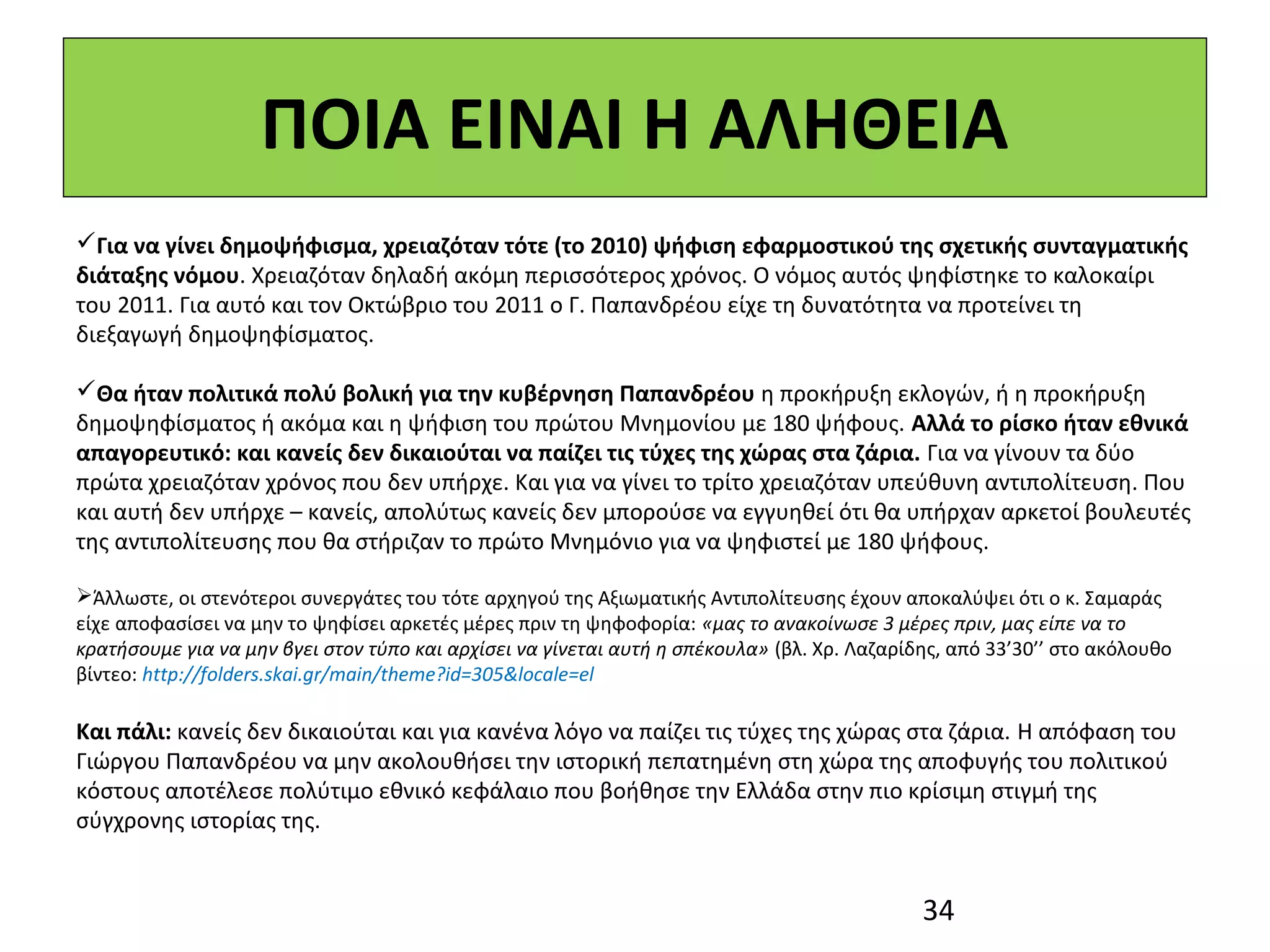 ΠΟΙΑ ΕΙΝΑΙ Η ΑΛΗΘΕΙΑ
Για να γίνει δημοψήφισμα, χρειαζόταν τότε (το 2010) ψήφιση εφαρμοστικού της σχετικής συνταγματικής
διάταξης νόμου. Χρειαζόταν δηλαδή ακόμη περισσότερος χρόνος. Ο νόμος αυτός ψηφίστηκε το καλοκαίρι
του 2011. Για αυτό και τον Οκτώβριο του 2011 ο Γ. Παπανδρέου είχε τη δυνατότητα να προτείνει τη
διεξαγωγή δημοψηφίσματος.

Θα ήταν πολιτικά πολύ βολική για την κυβέρνηση Παπανδρέου η προκήρυξη εκλογών, ή η προκήρυξη
δημοψηφίσματος ή ακόμα και η ψήφιση του πρώτου Μνημονίου με 180 ψήφους. Αλλά το ρίσκο ήταν εθνικά
απαγορευτικό: και κανείς δεν δικαιούται να παίζει τις τύχες της χώρας στα ζάρια. Για να γίνουν τα δύο
πρώτα χρειαζόταν χρόνος που δεν υπήρχε. Και για να γίνει το τρίτο χρειαζόταν υπεύθυνη αντιπολίτευση. Που
και αυτή δεν υπήρχε – κανείς, απολύτως κανείς δεν μπορούσε να εγγυηθεί ότι θα υπήρχαν αρκετοί βουλευτές
της αντιπολίτευσης που θα στήριζαν το πρώτο Μνημόνιο για να ψηφιστεί με 180 ψήφους.

Άλλωστε, οι στενότεροι συνεργάτες του τότε αρχηγού της Αξιωματικής Αντιπολίτευσης έχουν αποκαλύψει ότι ο κ. Σαμαράς
είχε αποφασίσει να μην το ψηφίσει αρκετές μέρες πριν τη ψηφοφορία: «μας το ανακοίνωσε 3 μέρες πριν, μας είπε να το
κρατήσουμε για να μην βγει στον τύπο και αρχίσει να γίνεται αυτή η σπέκουλα» (βλ. Χρ. Λαζαρίδης, από 33’30’’ στο ακόλουθο
βίντεο: http://folders.skai.gr/main/theme?id=305&locale=el

Και πάλι: κανείς δεν δικαιούται και για κανένα λόγο να παίζει τις τύχες της χώρας στα ζάρια. Η απόφαση του
Γιώργου Παπανδρέου να μην ακολουθήσει την ιστορική πεπατημένη στη χώρα της αποφυγής του πολιτικού
κόστους αποτέλεσε πολύτιμο εθνικό κεφάλαιο που βοήθησε την Ελλάδα στην πιο κρίσιμη στιγμή της
σύγχρονης ιστορίας της.


                                                                                             34
 