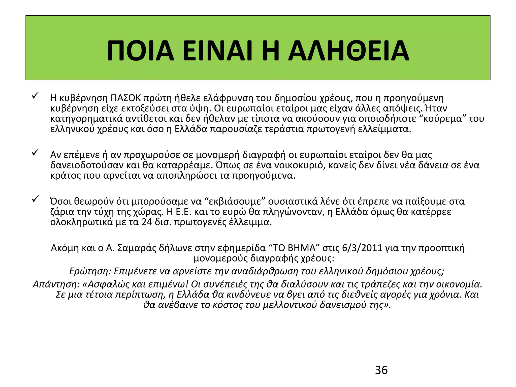 ΠΟΙΑ ΕΙΝΑΙ Η ΑΛΗΘΕΙΑ
 Η κυβέρνηση ΠΑΣΟΚ πρώτη ήθελε ελάφρυνση του δημοσίου χρέους, που η προηγούμενη
  κυβέρνηση είχε εκτοξεύσει στα ύψη. Οι ευρωπαίοι εταίροι μας είχαν άλλες απόψεις. Ήταν
  κατηγορηματικά αντίθετοι και δεν ήθελαν με τίποτα να ακούσουν για οποιοδήποτε “κούρεμα” του
  ελληνικού χρέους και όσο η Ελλάδα παρουσίαζε τεράστια πρωτογενή ελλείμματα.

 Αν επέμενε ή αν προχωρούσε σε μονομερή διαγραφή οι ευρωπαίοι εταίροι δεν θα μας
  δανειοδοτούσαν και θα καταρρέαμε. Όπως σε ένα νοικοκυριό, κανείς δεν δίνει νέα δάνεια σε ένα
  κράτος που αρνείται να αποπληρώσει τα προηγούμενα.

 Όσοι θεωρούν ότι μπορούσαμε να “εκβιάσουμε” ουσιαστικά λένε ότι έπρεπε να παίξουμε στα
  ζάρια την τύχη της χώρας. Η Ε.Ε. και το ευρώ θα πληγώνονταν, η Ελλάδα όμως θα κατέρρεε
  ολοκληρωτικά με τα 24 δισ. πρωτογενές έλλειμμα.

   Ακόμη και ο Α. Σαμαράς δήλωνε στην εφημερίδα “ΤΟ ΒΗΜΑ” στις 6/3/2011 για την προοπτική
                                  μονομερούς διαγραφής χρέους:
       Ερώτηση: Επιμένετε να αρνείστε την αναδιάρθρωση του ελληνικού δημόσιου χρέους;
Απάντηση: «Ασφαλώς και επιμένω! Οι συνέπειές της θα διαλύσουν και τις τράπεζες και την οικονομία.
    Σε μια τέτοια περίπτωση, η Ελλάδα θα κινδύνευε να βγει από τις διεθνείς αγορές για χρόνια. Και
                        θα ανέβαινε το κόστος του μελλοντικού δανεισμού της».




                                                                          36
 