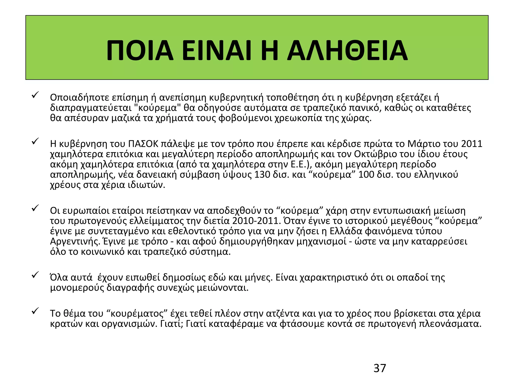 ΠΟΙΑ ΕΙΝΑΙ Η ΑΛΗΘΕΙΑ
 Οποιαδήποτε επίσημη ή ανεπίσημη κυβερνητική τοποθέτηση ότι η κυβέρνηση εξετάζει ή
  διαπραγματεύεται "κούρεμα" θα οδηγούσε αυτόματα σε τραπεζικό πανικό, καθώς οι καταθέτες
  θα απέσυραν μαζικά τα χρήματά τους φοβούμενοι χρεωκοπία της χώρας.

 Η κυβέρνηση του ΠΑΣΟΚ πάλεψε με τον τρόπο που έπρεπε και κέρδισε πρώτα το Μάρτιο του 2011
  χαμηλότερα επιτόκια και μεγαλύτερη περίοδο αποπληρωμής και τον Οκτώβριο του ίδιου έτους
  ακόμη χαμηλότερα επιτόκια (από τα χαμηλότερα στην Ε.Ε.), ακόμη μεγαλύτερη περίοδο
  αποπληρωμής, νέα δανειακή σύμβαση ύψους 130 δισ. και “κούρεμα” 100 δισ. του ελληνικού
  χρέους στα χέρια ιδιωτών.

 Οι ευρωπαίοι εταίροι πείστηκαν να αποδεχθούν το “κούρεμα” χάρη στην εντυπωσιακή μείωση
  του πρωτογενούς ελλείμματος την διετία 2010-2011. Όταν έγινε το ιστορικού μεγέθους “κούρεμα”
  έγινε με συντεταγμένο και εθελοντικό τρόπο για να μην ζήσει η Ελλάδα φαινόμενα τύπου
  Αργεντινής. Έγινε με τρόπο - και αφού δημιουργήθηκαν μηχανισμοί - ώστε να μην καταρρεύσει
  όλο το κοινωνικό και τραπεζικό σύστημα.

 Όλα αυτά έχουν ειπωθεί δημοσίως εδώ και μήνες. Είναι χαρακτηριστικό ότι οι οπαδοί της
  μονομερούς διαγραφής συνεχώς μειώνονται.

 Το θέμα του “κουρέματος” έχει τεθεί πλέον στην ατζέντα και για το χρέος που βρίσκεται στα χέρια
  κρατών και οργανισμών. Γιατί; Γιατί καταφέραμε να φτάσουμε κοντά σε πρωτογενή πλεονάσματα.



                                                                         37
 