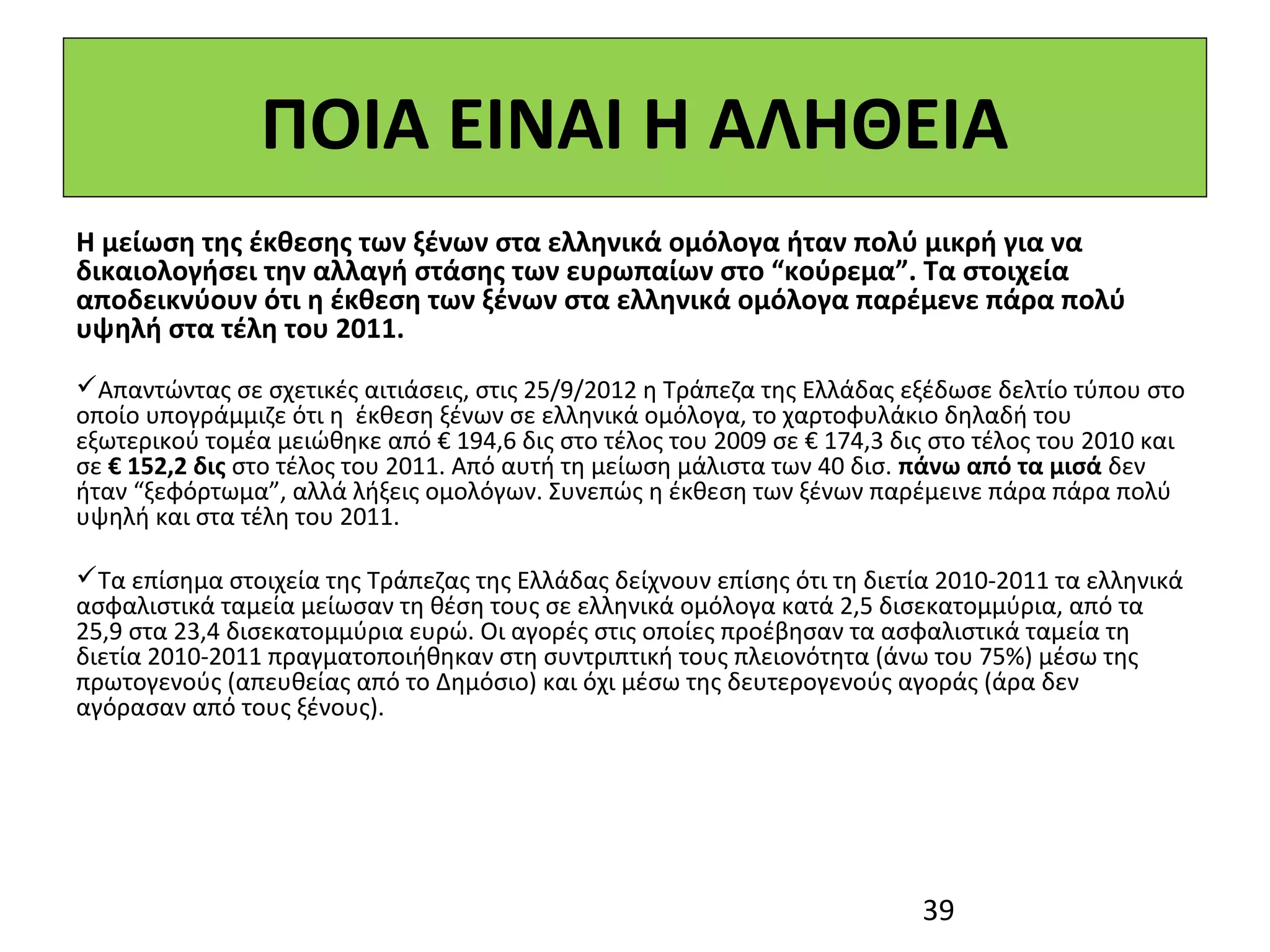 ΠΟΙΑ ΕΙΝΑΙ Η ΑΛΗΘΕΙΑ
Η μείωση της έκθεσης των ξένων στα ελληνικά ομόλογα ήταν πολύ μικρή για να
δικαιολογήσει την αλλαγή στάσης των ευρωπαίων στο “κούρεμα”. Τα στοιχεία
αποδεικνύουν ότι η έκθεση των ξένων στα ελληνικά ομόλογα παρέμενε πάρα πολύ
υψηλή στα τέλη του 2011.
Απαντώντας σε σχετικές αιτιάσεις, στις 25/9/2012 η Τράπεζα της Ελλάδας εξέδωσε δελτίο τύπου στο
οποίο υπογράμμιζε ότι η έκθεση ξένων σε ελληνικά ομόλογα, το χαρτοφυλάκιο δηλαδή του
εξωτερικού τομέα μειώθηκε από € 194,6 δις στο τέλος του 2009 σε € 174,3 δις στο τέλος του 2010 και
σε € 152,2 δις στο τέλος του 2011. Από αυτή τη μείωση μάλιστα των 40 δισ. πάνω από τα μισά δεν
ήταν “ξεφόρτωμα”, αλλά λήξεις ομολόγων. Συνεπώς η έκθεση των ξένων παρέμεινε πάρα πάρα πολύ
υψηλή και στα τέλη του 2011.

Τα επίσημα στοιχεία της Τράπεζας της Ελλάδας δείχνουν επίσης ότι τη διετία 2010-2011 τα ελληνικά
ασφαλιστικά ταμεία μείωσαν τη θέση τους σε ελληνικά ομόλογα κατά 2,5 δισεκατομμύρια, από τα
25,9 στα 23,4 δισεκατομμύρια ευρώ. Οι αγορές στις οποίες προέβησαν τα ασφαλιστικά ταμεία τη
διετία 2010-2011 πραγματοποιήθηκαν στη συντριπτική τους πλειονότητα (άνω του 75%) μέσω της
πρωτογενούς (απευθείας από το Δημόσιο) και όχι μέσω της δευτερογενούς αγοράς (άρα δεν
αγόρασαν από τους ξένους).




                                                                          39
 