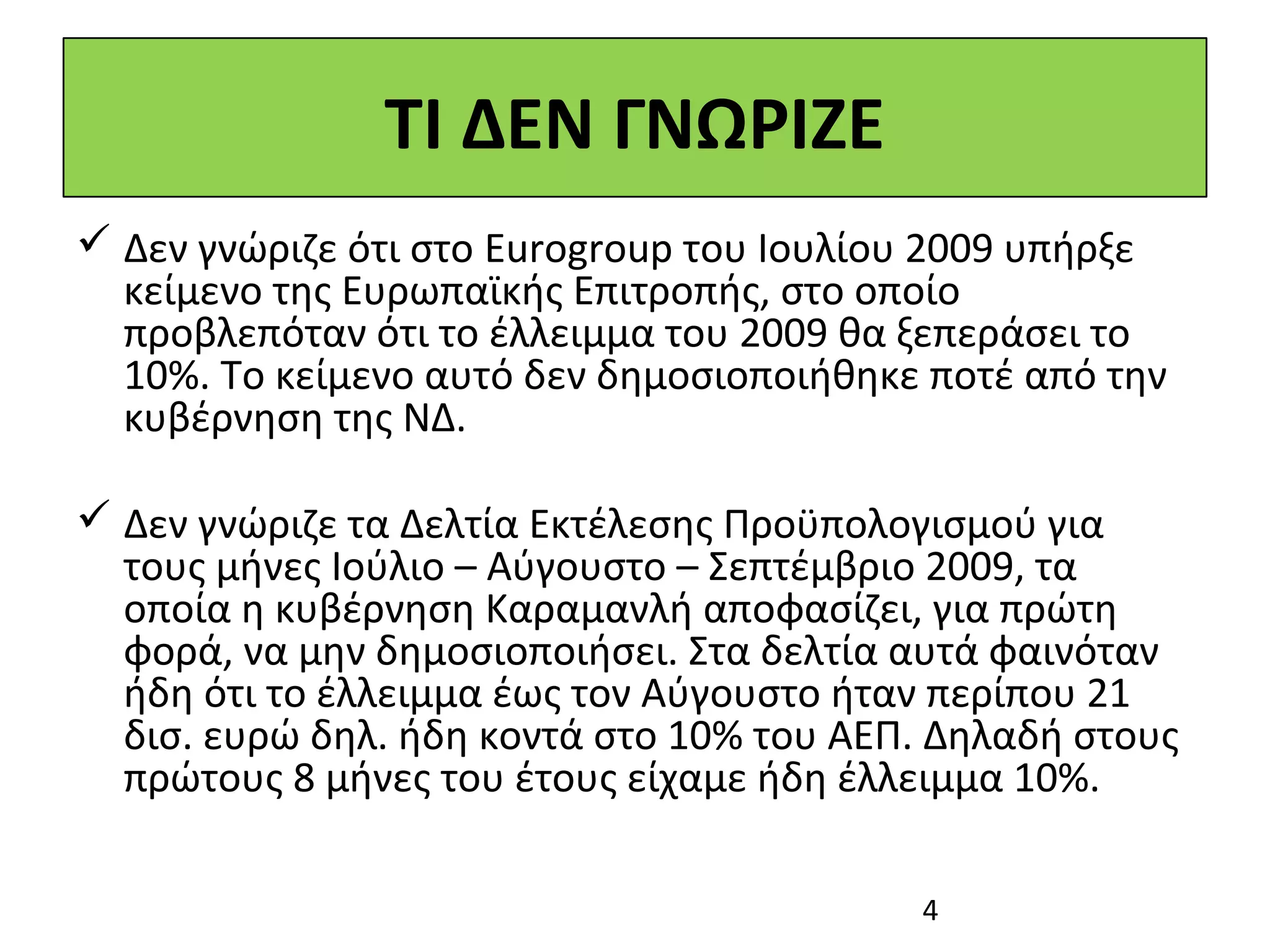 ΤΙ ΔΕΝ ΓΝΩΡΙΖΕ
 Δεν γνώριζε ότι στο Eurogroup του Ιουλίου 2009 υπήρξε
  κείμενο της Ευρωπαϊκής Επιτροπής, στο οποίο
  προβλεπόταν ότι το έλλειμμα του 2009 θα ξεπεράσει το
  10%. Το κείμενο αυτό δεν δημοσιοποιήθηκε ποτέ από την
  κυβέρνηση της ΝΔ.

 Δεν γνώριζε τα Δελτία Εκτέλεσης Προϋπολογισμού για
  τους μήνες Ιούλιο – Αύγουστο – Σεπτέμβριο 2009, τα
  οποία η κυβέρνηση Καραμανλή αποφασίζει, για πρώτη
  φορά, να μην δημοσιοποιήσει. Στα δελτία αυτά φαινόταν
  ήδη ότι το έλλειμμα έως τον Αύγουστο ήταν περίπου 21
  δισ. ευρώ δηλ. ήδη κοντά στο 10% του ΑΕΠ. Δηλαδή στους
  πρώτους 8 μήνες του έτους είχαμε ήδη έλλειμμα 10%.

                                          4
 