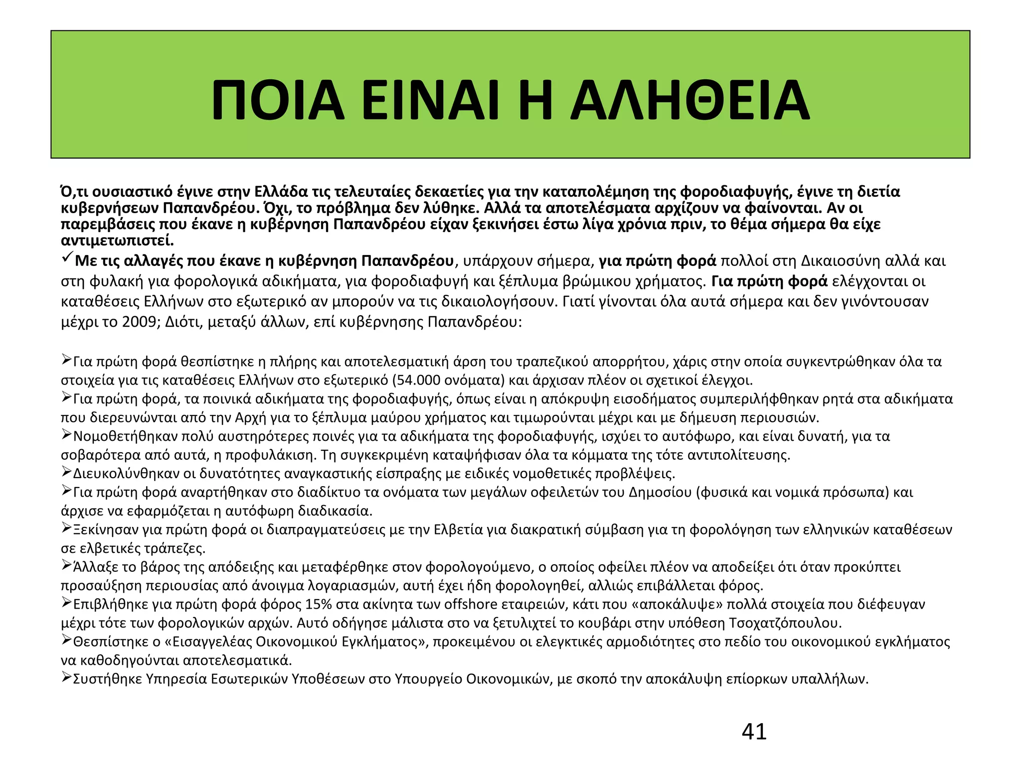 ΠΟΙΑ ΕΙΝΑΙ Η ΑΛΗΘΕΙΑ
Ό,τι ουσιαστικό έγινε στην Ελλάδα τις τελευταίες δεκαετίες για την καταπολέμηση της φοροδιαφυγής, έγινε τη διετία
κυβερνήσεων Παπανδρέου. Όχι, το πρόβλημα δεν λύθηκε. Αλλά τα αποτελέσματα αρχίζουν να φαίνονται. Αν οι
παρεμβάσεις που έκανε η κυβέρνηση Παπανδρέου είχαν ξεκινήσει έστω λίγα χρόνια πριν, το θέμα σήμερα θα είχε
αντιμετωπιστεί.
Με τις αλλαγές που έκανε η κυβέρνηση Παπανδρέου, υπάρχουν σήμερα, για πρώτη φορά πολλοί στη Δικαιοσύνη αλλά και
στη φυλακή για φορολογικά αδικήματα, για φοροδιαφυγή και ξέπλυμα βρώμικου χρήματος. Για πρώτη φορά ελέγχονται οι
καταθέσεις Ελλήνων στο εξωτερικό αν μπορούν να τις δικαιολογήσουν. Γιατί γίνονται όλα αυτά σήμερα και δεν γινόντουσαν
μέχρι το 2009; Διότι, μεταξύ άλλων, επί κυβέρνησης Παπανδρέου:

Για πρώτη φορά θεσπίστηκε η πλήρης και αποτελεσματική άρση του τραπεζικού απορρήτου, χάρις στην οποία συγκεντρώθηκαν όλα τα
στοιχεία για τις καταθέσεις Ελλήνων στο εξωτερικό (54.000 ονόματα) και άρχισαν πλέον οι σχετικοί έλεγχοι.
Για πρώτη φορά, τα ποινικά αδικήματα της φοροδιαφυγής, όπως είναι η απόκρυψη εισοδήματος συμπεριλήφθηκαν ρητά στα αδικήματα
που διερευνώνται από την Αρχή για το ξέπλυμα μαύρου χρήματος και τιμωρούνται μέχρι και με δήμευση περιουσιών.
Νομοθετήθηκαν πολύ αυστηρότερες ποινές για τα αδικήματα της φοροδιαφυγής, ισχύει το αυτόφωρο, και είναι δυνατή, για τα
σοβαρότερα από αυτά, η προφυλάκιση. Τη συγκεκριμένη καταψήφισαν όλα τα κόμματα της τότε αντιπολίτευσης.
Διευκολύνθηκαν οι δυνατότητες αναγκαστικής είσπραξης με ειδικές νομοθετικές προβλέψεις.
Για πρώτη φορά αναρτήθηκαν στο διαδίκτυο τα ονόματα των μεγάλων οφειλετών του Δημοσίου (φυσικά και νομικά πρόσωπα) και
άρχισε να εφαρμόζεται η αυτόφωρη διαδικασία.
Ξεκίνησαν για πρώτη φορά οι διαπραγματεύσεις με την Ελβετία για διακρατική σύμβαση για τη φορολόγηση των ελληνικών καταθέσεων
σε ελβετικές τράπεζες.
Άλλαξε το βάρος της απόδειξης και μεταφέρθηκε στον φορολογούμενο, ο οποίος οφείλει πλέον να αποδείξει ότι όταν προκύπτει
προσαύξηση περιουσίας από άνοιγμα λογαριασμών, αυτή έχει ήδη φορολογηθεί, αλλιώς επιβάλλεται φόρος.
Επιβλήθηκε για πρώτη φορά φόρος 15% στα ακίνητα των offshore εταιρειών, κάτι που «αποκάλυψε» πολλά στοιχεία που διέφευγαν
μέχρι τότε των φορολογικών αρχών. Αυτό οδήγησε μάλιστα στο να ξετυλιχτεί το κουβάρι στην υπόθεση Τσοχατζόπουλου.
Θεσπίστηκε ο «Εισαγγελέας Οικονομικού Εγκλήματος», προκειμένου οι ελεγκτικές αρμοδιότητες στο πεδίο του οικονομικού εγκλήματος
να καθοδηγούνται αποτελεσματικά.
Συστήθηκε Υπηρεσία Εσωτερικών Υποθέσεων στο Υπουργείο Οικονομικών, με σκοπό την αποκάλυψη επίορκων υπαλλήλων.


                                                                                                41
 