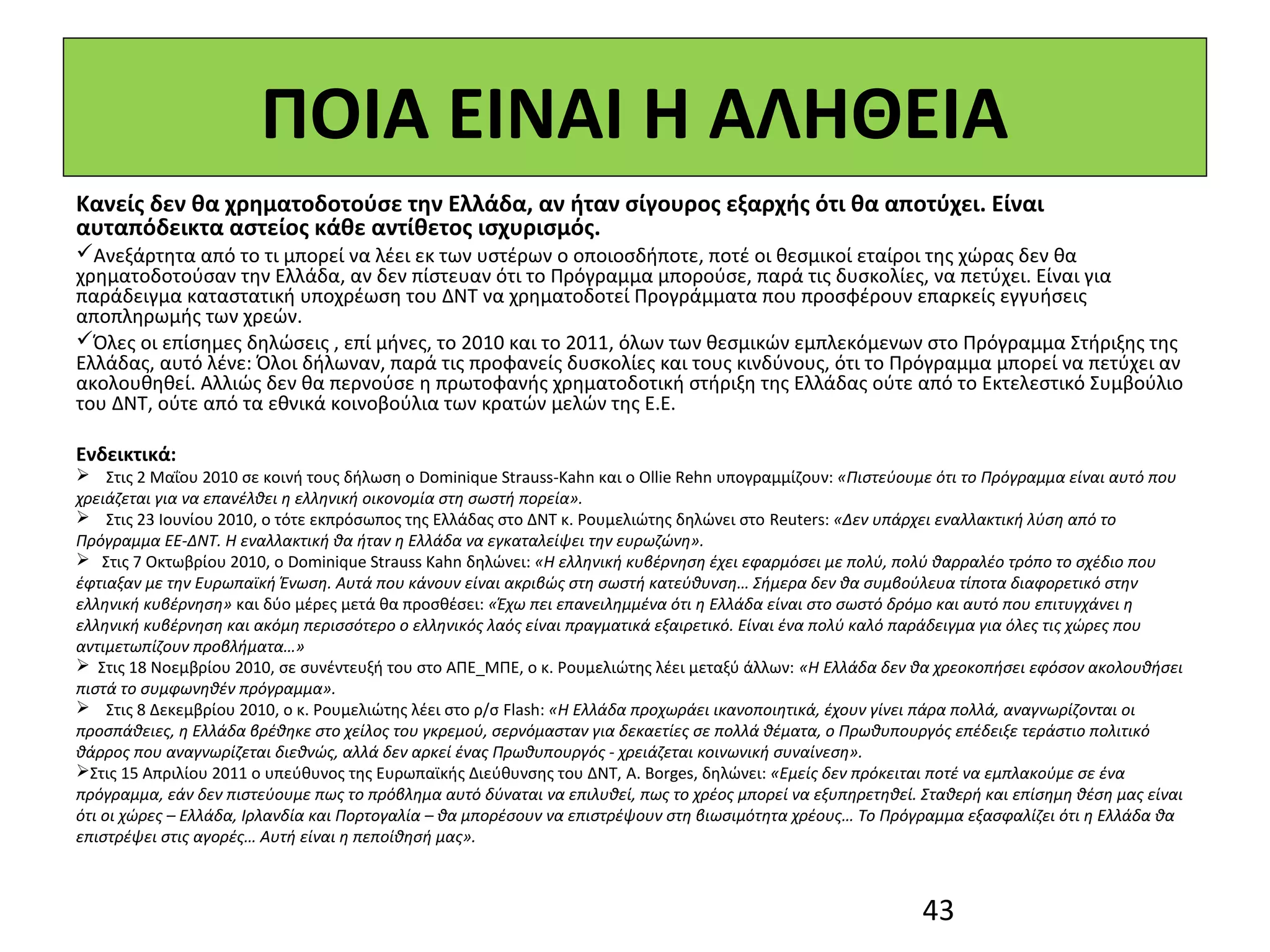 ΠΟΙΑ ΕΙΝΑΙ Η ΑΛΗΘΕΙΑ
Κανείς δεν θα χρηματοδοτούσε την Ελλάδα, αν ήταν σίγουρος εξαρχής ότι θα αποτύχει. Είναι
αυταπόδεικτα αστείος κάθε αντίθετος ισχυρισμός.
Ανεξάρτητα από το τι μπορεί να λέει εκ των υστέρων ο οποιοσδήποτε, ποτέ οι θεσμικοί εταίροι της χώρας δεν θα
χρηματοδοτούσαν την Ελλάδα, αν δεν πίστευαν ότι το Πρόγραμμα μπορούσε, παρά τις δυσκολίες, να πετύχει. Είναι για
παράδειγμα καταστατική υποχρέωση του ΔΝΤ να χρηματοδοτεί Προγράμματα που προσφέρουν επαρκείς εγγυήσεις
αποπληρωμής των χρεών.
Όλες οι επίσημες δηλώσεις , επί μήνες, το 2010 και το 2011, όλων των θεσμικών εμπλεκόμενων στο Πρόγραμμα Στήριξης της
Ελλάδας, αυτό λένε: Όλοι δήλωναν, παρά τις προφανείς δυσκολίες και τους κινδύνους, ότι το Πρόγραμμα μπορεί να πετύχει αν
ακολουθηθεί. Αλλιώς δεν θα περνούσε η πρωτοφανής χρηματοδοτική στήριξη της Ελλάδας ούτε από το Εκτελεστικό Συμβούλιο
του ΔΝΤ, ούτε από τα εθνικά κοινοβούλια των κρατών μελών της Ε.Ε.

Ενδεικτικά:
 Στις 2 Μαΐου 2010 σε κοινή τους δήλωση ο Dominique Strauss-Kahn και ο Ollie Rehn υπογραμμίζουν: «Πιστεύουμε ότι το Πρόγραμμα είναι αυτό που
χρειάζεται για να επανέλθει η ελληνική οικονομία στη σωστή πορεία».
 Στις 23 Ιουνίου 2010, ο τότε εκπρόσωπος της Ελλάδας στο ΔΝΤ κ. Ρουμελιώτης δηλώνει στο Reuters: «Δεν υπάρχει εναλλακτική λύση από το
Πρόγραμμα ΕΕ-ΔΝΤ. Η εναλλακτική θα ήταν η Ελλάδα να εγκαταλείψει την ευρωζώνη».
 Στις 7 Οκτωβρίου 2010, ο Dominique Strauss Kahn δηλώνει: «H ελληνική κυβέρνηση έχει εφαρμόσει με πολύ, πολύ θαρραλέο τρόπο το σχέδιο που
έφτιαξαν με την Ευρωπαϊκή Ένωση. Αυτά που κάνουν είναι ακριβώς στη σωστή κατεύθυνση… Σήμερα δεν θα συμβούλευα τίποτα διαφορετικό στην
ελληνική κυβέρνηση» και δύο μέρες μετά θα προσθέσει: «Έχω πει επανειλημμένα ότι η Eλλάδα είναι στο σωστό δρόμο και αυτό που επιτυγχάνει η
ελληνική κυβέρνηση και ακόμη περισσότερο ο ελληνικός λαός είναι πραγματικά εξαιρετικό. Είναι ένα πολύ καλό παράδειγμα για όλες τις χώρες που
αντιμετωπίζουν προβλήματα…»
 Στις 18 Νοεμβρίου 2010, σε συνέντευξή του στο ΑΠΕ_ΜΠΕ, ο κ. Ρουμελιώτης λέει μεταξύ άλλων: «Η Ελλάδα δεν θα χρεοκοπήσει εφόσον ακολουθήσει
πιστά το συμφωνηθέν πρόγραμμα».   
 Στις 8 Δεκεμβρίου 2010, ο κ. Ρουμελιώτης λέει στο ρ/σ Flash: «Η Ελλάδα προχωράει ικανοποιητικά, έχουν γίνει πάρα πολλά, αναγνωρίζονται οι
προσπάθειες, η Ελλάδα βρέθηκε στο χείλος του γκρεμού, σερνόμασταν για δεκαετίες σε πολλά θέματα, ο Πρωθυπουργός επέδειξε τεράστιο πολιτικό
θάρρος που αναγνωρίζεται διεθνώς, αλλά δεν αρκεί ένας Πρωθυπουργός - χρειάζεται κοινωνική συναίνεση».
Στις 15 Απριλίου 2011 ο υπεύθυνος της Ευρωπαϊκής Διεύθυνσης του ΔΝΤ, A. Borges, δηλώνει: «Εμείς δεν πρόκειται ποτέ να εμπλακούμε σε ένα
πρόγραμμα, εάν δεν πιστεύουμε πως το πρόβλημα αυτό δύναται να επιλυθεί, πως το χρέος μπορεί να εξυπηρετηθεί. Σταθερή και επίσημη θέση μας είναι
ότι οι χώρες – Ελλάδα, Ιρλανδία και Πορτογαλία – θα μπορέσουν να επιστρέψουν στη βιωσιμότητα χρέους… Το Πρόγραμμα εξασφαλίζει ότι η Ελλάδα θα
επιστρέψει στις αγορές… Αυτή είναι η πεποίθησή μας».



                                                                                                             43
 