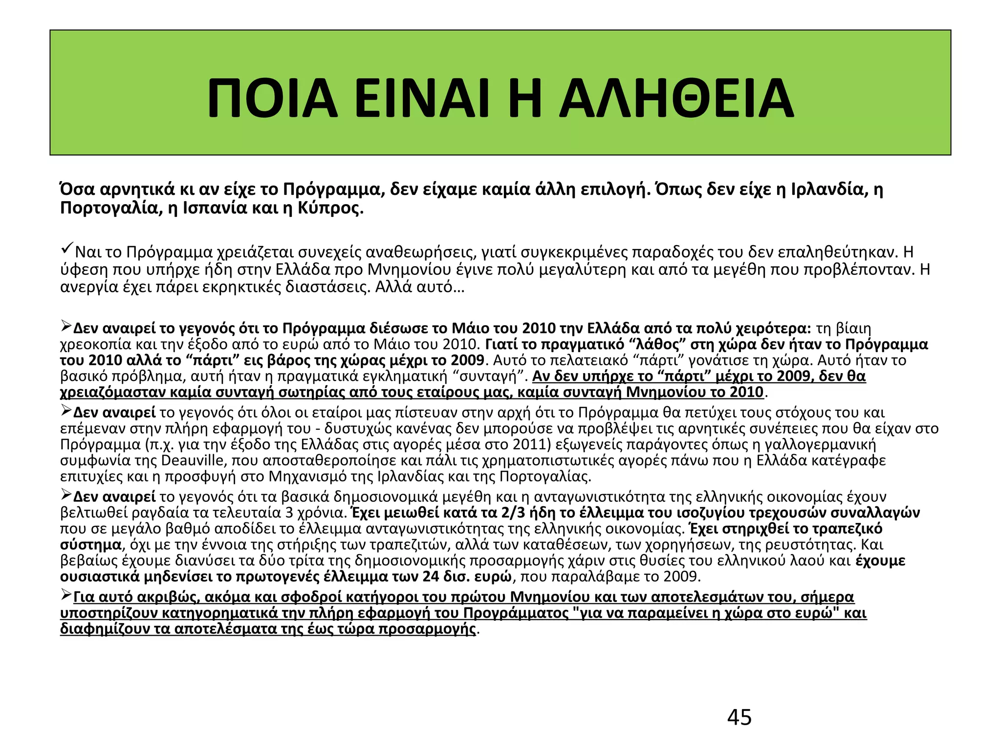 ΠΟΙΑ ΕΙΝΑΙ Η ΑΛΗΘΕΙΑ
Όσα αρνητικά κι αν είχε το Πρόγραμμα, δεν είχαμε καμία άλλη επιλογή. Όπως δεν είχε η Ιρλανδία, η
Πορτογαλία, η Ισπανία και η Κύπρος.

Ναι το Πρόγραμμα χρειάζεται συνεχείς αναθεωρήσεις, γιατί συγκεκριμένες παραδοχές του δεν επαληθεύτηκαν. Η
ύφεση που υπήρχε ήδη στην Ελλάδα προ Μνημονίου έγινε πολύ μεγαλύτερη και από τα μεγέθη που προβλέπονταν. Η
ανεργία έχει πάρει εκρηκτικές διαστάσεις. Αλλά αυτό…

Δεν αναιρεί το γεγονός ότι το Πρόγραμμα διέσωσε το Μάιο του 2010 την Ελλάδα από τα πολύ χειρότερα: τη βίαιη
χρεοκοπία και την έξοδο από το ευρώ από το Μάιο του 2010. Γιατί το πραγματικό “λάθος” στη χώρα δεν ήταν το Πρόγραμμα
του 2010 αλλά το “πάρτι” εις βάρος της χώρας μέχρι το 2009. Αυτό το πελατειακό “πάρτι” γονάτισε τη χώρα. Αυτό ήταν το
βασικό πρόβλημα, αυτή ήταν η πραγματικά εγκληματική “συνταγή”. Αν δεν υπήρχε το “πάρτι” μέχρι το 2009, δεν θα
χρειαζόμασταν καμία συνταγή σωτηρίας από τους εταίρους μας, καμία συνταγή Μνημονίου το 2010.
Δεν αναιρεί το γεγονός ότι όλοι οι εταίροι μας πίστευαν στην αρχή ότι το Πρόγραμμα θα πετύχει τους στόχους του και
επέμεναν στην πλήρη εφαρμογή του - δυστυχώς κανένας δεν μπορούσε να προβλέψει τις αρνητικές συνέπειες που θα είχαν στο
Πρόγραμμα (π.χ. για την έξοδο της Ελλάδας στις αγορές μέσα στο 2011) εξωγενείς παράγοντες όπως η γαλλογερμανική
συμφωνία της Deauville, που αποσταθεροποίησε και πάλι τις χρηματοπιστωτικές αγορές πάνω που η Ελλάδα κατέγραφε
επιτυχίες και η προσφυγή στο Μηχανισμό της Ιρλανδίας και της Πορτογαλίας.
Δεν αναιρεί το γεγονός ότι τα βασικά δημοσιονομικά μεγέθη και η ανταγωνιστικότητα της ελληνικής οικονομίας έχουν
βελτιωθεί ραγδαία τα τελευταία 3 χρόνια. Έχει μειωθεί κατά τα 2/3 ήδη το έλλειμμα του ισοζυγίου τρεχουσών συναλλαγών
που σε μεγάλο βαθμό αποδίδει το έλλειμμα ανταγωνιστικότητας της ελληνικής οικονομίας. Έχει στηριχθεί το τραπεζικό
σύστημα, όχι με την έννοια της στήριξης των τραπεζιτών, αλλά των καταθέσεων, των χορηγήσεων, της ρευστότητας. Και
βεβαίως έχουμε διανύσει τα δύο τρίτα της δημοσιονομικής προσαρμογής χάριν στις θυσίες του ελληνικού λαού και έχουμε
ουσιαστικά μηδενίσει το πρωτογενές έλλειμμα των 24 δισ. ευρώ, που παραλάβαμε το 2009.
Για αυτό ακριβώς, ακόμα και σφοδροί κατήγοροι του πρώτου Μνημονίου και των αποτελεσμάτων του, σήμερα
υποστηρίζουν κατηγορηματικά την πλήρη εφαρμογή του Προγράμματος "για να παραμείνει η χώρα στο ευρώ" και
διαφημίζουν τα αποτελέσματα της έως τώρα προσαρμογής.




                                                                                         45
 