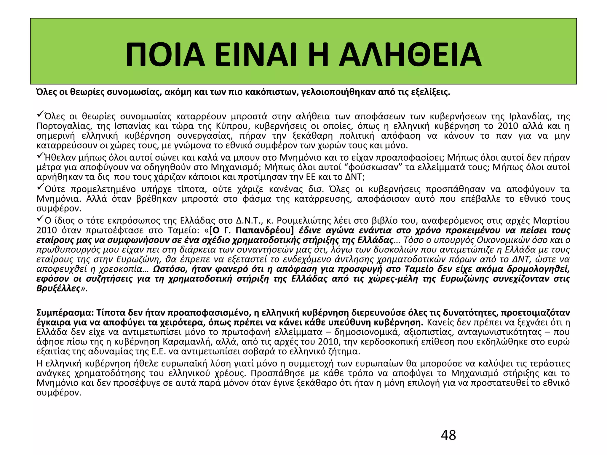 ΠΟΙΑ ΕΙΝΑΙ Η ΑΛΗΘΕΙΑ
Όλες οι θεωρίες συνομωσίας, ακόμη και των πιο κακόπιστων, γελοιοποιήθηκαν από τις εξελίξεις.

Όλες οι θεωρίες συνομωσίας καταρρέουν μπροστά στην αλήθεια των αποφάσεων των κυβερνήσεων της Ιρλανδίας, της
Πορτογαλίας, της Ισπανίας και τώρα της Κύπρου, κυβερνήσεις οι οποίες, όπως η ελληνική κυβέρνηση το 2010 αλλά και η
σημερινή ελληνική κυβέρνηση συνεργασίας, πήραν την ξεκάθαρη πολιτική απόφαση να κάνουν το παν για να μην
καταρρεύσουν οι χώρες τους, με γνώμονα το εθνικό συμφέρον των χωρών τους και μόνο.
Ήθελαν μήπως όλοι αυτοί σώνει και καλά να μπουν στο Μνημόνιο και το είχαν προαποφασίσει; Μήπως όλοι αυτοί δεν πήραν
μέτρα για αποφύγουν να οδηγηθούν στο Μηχανισμό; Μήπως όλοι αυτοί “φούσκωσαν” τα ελλείμματά τους; Μήπως όλοι αυτοί
αρνήθηκαν τα δις που τους χάριζαν κάποιοι και προτίμησαν την ΕΕ και το ΔΝΤ;
Ούτε προμελετημένο υπήρχε τίποτα, ούτε χάριζε κανένας δισ. Όλες οι κυβερνήσεις προσπάθησαν να αποφύγουν τα
Μνημόνια. Αλλά όταν βρέθηκαν μπροστά στο φάσμα της κατάρρευσης, αποφάσισαν αυτό που επέβαλλε το εθνικό τους
συμφέρον.
Ο ίδιος ο τότε εκπρόσωπος της Ελλάδας στο Δ.Ν.Τ., κ. Ρουμελιώτης λέει στο βιβλίο του, αναφερόμενος στις αρχές Μαρτίου
2010 όταν πρωτοέφτασε στο Ταμείο: «[Ο Γ. Παπανδρέου] έδινε  αγώνα  ενάντια  στο  χρόνο  προκειμένου  να  πείσει  τους 
εταίρους μας να συμφωνήσουν σε ένα σχέδιο χρηματοδοτικής στήριξης της Ελλάδας… Τόσο ο υπουργός Οικονομικών όσο και ο
πρωθυπουργός μου είχαν πει στη διάρκεια των συναντήσεών μας ότι, λόγω των δυσκολιών που αντιμετώπιζε η Ελλάδα με τους
εταίρους της στην Ευρωζώνη, θα έπρεπε να εξεταστεί το ενδεχόμενο άντλησης χρηματοδοτικών πόρων από το ΔΝΤ, ώστε να
αποφευχθεί η χρεοκοπία… Ωστόσο,  ήταν  φανερό  ότι  η  απόφαση  για  προσφυγή  στο  Ταμείο  δεν  είχε  ακόμα  δρομολογηθεί, 
εφόσον  οι  συζητήσεις  για  τη  χρηματοδοτική  στήριξη  της  Ελλάδας  από  τις  χώρες-μέλη  της  Ευρωζώνης  συνεχίζονταν  στις 
Βρυξέλλες».

Συμπέρασμα: Τίποτα δεν ήταν προαποφασισμένο, η ελληνική κυβέρνηση διερευνούσε όλες τις δυνατότητες, προετοιμαζόταν
έγκαιρα για να αποφύγει τα χειρότερα, όπως πρέπει να κάνει κάθε υπεύθυνη κυβέρνηση. Κανείς δεν πρέπει να ξεχνάει ότι η
Ελλάδα δεν είχε να αντιμετωπίσει μόνο το πρωτοφανή ελλείμματα – δημοσιονομικά, αξιοπιστίας, ανταγωνιστικότητας – που
άφησε πίσω της η κυβέρνηση Καραμανλή, αλλά, από τις αρχές του 2010, την κερδοσκοπική επίθεση που εκδηλώθηκε στο ευρώ
εξαιτίας της αδυναμίας της Ε.Ε. να αντιμετωπίσει σοβαρά το ελληνικό ζήτημα.
Η ελληνική κυβέρνηση ήθελε ευρωπαϊκή λύση γιατί μόνο η συμμετοχή των ευρωπαίων θα μπορούσε να καλύψει τις τεράστιες
ανάγκες χρηματοδότησης του ελληνικού χρέους. Προσπάθησε με κάθε τρόπο να αποφύγει το Μηχανισμό στήριξης και το
Μνημόνιο και δεν προσέφυγε σε αυτά παρά μόνον όταν έγινε ξεκάθαρο ότι ήταν η μόνη επιλογή για να προστατευθεί το εθνικό
συμφέρον.



                                                                                                48
 