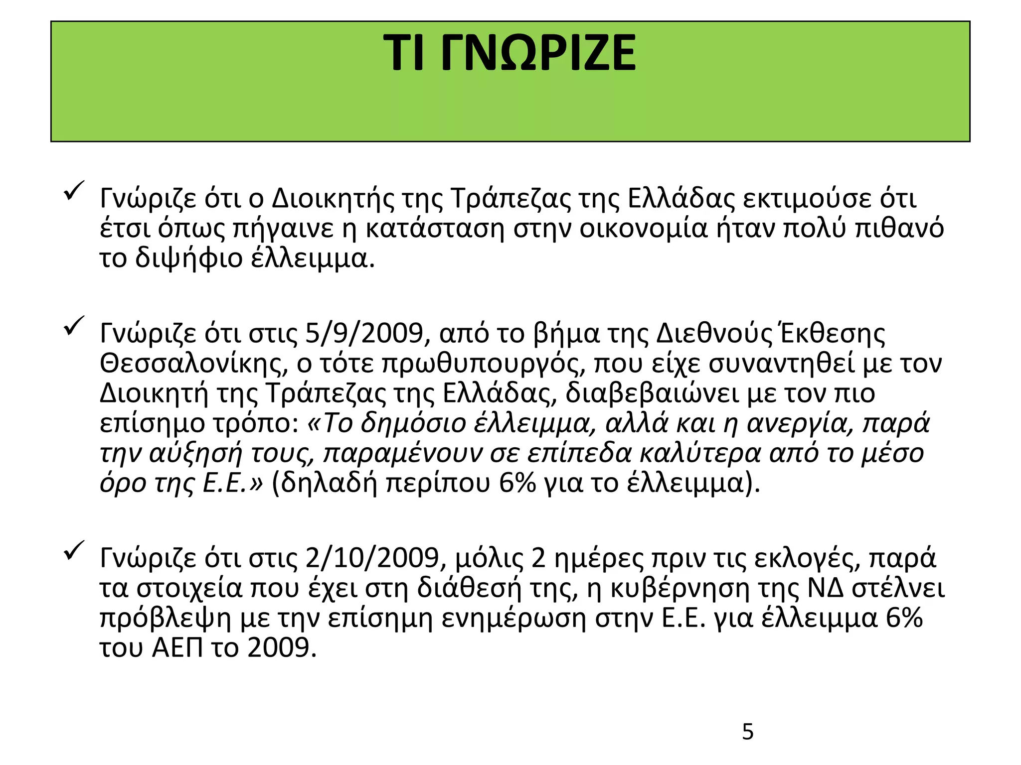 ΤΙ ΓΝΩΡΙΖΕ

 Γνώριζε ότι ο Διοικητής της Τράπεζας της Ελλάδας εκτιμούσε ότι
  έτσι όπως πήγαινε η κατάσταση στην οικονομία ήταν πολύ πιθανό
  το διψήφιο έλλειμμα.

 Γνώριζε ότι στις 5/9/2009, από το βήμα της Διεθνούς Έκθεσης
  Θεσσαλονίκης, ο τότε πρωθυπουργός, που είχε συναντηθεί με τον
  Διοικητή της Τράπεζας της Ελλάδας, διαβεβαιώνει με τον πιο
  επίσημο τρόπο: «Το δημόσιο έλλειμμα, αλλά και η ανεργία, παρά
  την αύξησή τους, παραμένουν σε επίπεδα καλύτερα από το μέσο
  όρο της Ε.Ε.» (δηλαδή περίπου 6% για το έλλειμμα).

 Γνώριζε ότι στις 2/10/2009, μόλις 2 ημέρες πριν τις εκλογές, παρά
  τα στοιχεία που έχει στη διάθεσή της, η κυβέρνηση της ΝΔ στέλνει
  πρόβλεψη με την επίσημη ενημέρωση στην Ε.Ε. για έλλειμμα 6%
  του ΑΕΠ το 2009.

                                                   5
 