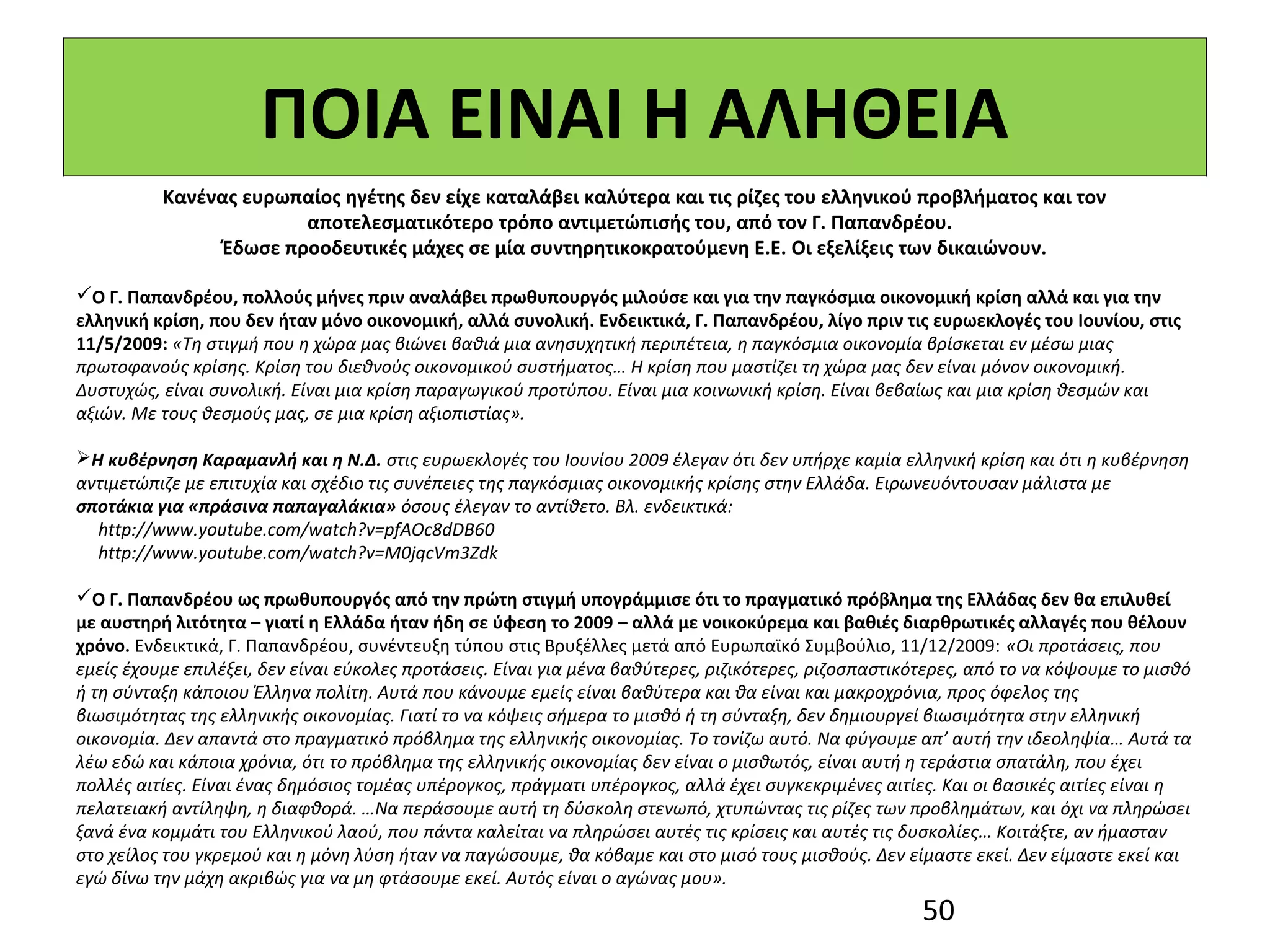 ΠΟΙΑ ΕΙΝΑΙ Η ΑΛΗΘΕΙΑ
          Κανένας ευρωπαίος ηγέτης δεν είχε καταλάβει καλύτερα και τις ρίζες του ελληνικού προβλήματος και τον
                       αποτελεσματικότερο τρόπο αντιμετώπισής του, από τον Γ. Παπανδρέου.
               Έδωσε προοδευτικές μάχες σε μία συντηρητικοκρατούμενη Ε.Ε. Οι εξελίξεις των δικαιώνουν.

Ο Γ. Παπανδρέου, πολλούς μήνες πριν αναλάβει πρωθυπουργός μιλούσε και για την παγκόσμια οικονομική κρίση αλλά και για την
ελληνική κρίση, που δεν ήταν μόνο οικονομική, αλλά συνολική. Ενδεικτικά, Γ. Παπανδρέου, λίγο πριν τις ευρωεκλογές του Ιουνίου, στις
11/5/2009: «Τη στιγμή που η χώρα μας βιώνει βαθιά μια ανησυχητική περιπέτεια, η παγκόσμια οικονομία βρίσκεται εν μέσω μιας
πρωτοφανούς κρίσης. Κρίση του διεθνούς οικονομικού συστήματος… Η κρίση που μαστίζει τη χώρα μας δεν είναι μόνον οικονομική.
Δυστυχώς, είναι συνολική. Είναι μια κρίση παραγωγικού προτύπου. Είναι μια κοινωνική κρίση. Είναι βεβαίως και μια κρίση θεσμών και
αξιών. Με τους θεσμούς μας, σε μια κρίση αξιοπιστίας».

Η κυβέρνηση Καραμανλή και η Ν.Δ. στις ευρωεκλογές του Ιουνίου 2009 έλεγαν ότι δεν υπήρχε καμία ελληνική κρίση και ότι η κυβέρνηση
αντιμετώπιζε με επιτυχία και σχέδιο τις συνέπειες της παγκόσμιας οικονομικής κρίσης στην Ελλάδα. Ειρωνευόντουσαν μάλιστα με
σποτάκια για «πράσινα παπαγαλάκια» όσους έλεγαν το αντίθετο. Βλ. ενδεικτικά:
  http://www.youtube.com/watch?v=pfAOc8dDB60
  http://www.youtube.com/watch?v=M0jqcVm3Zdk

Ο Γ. Παπανδρέου ως πρωθυπουργός από την πρώτη στιγμή υπογράμμισε ότι το πραγματικό πρόβλημα της Ελλάδας δεν θα επιλυθεί
με αυστηρή λιτότητα – γιατί η Ελλάδα ήταν ήδη σε ύφεση το 2009 – αλλά με νοικοκύρεμα και βαθιές διαρθρωτικές αλλαγές που θέλουν
χρόνο. Ενδεικτικά, Γ. Παπανδρέου, συνέντευξη τύπου στις Βρυξέλλες μετά από Ευρωπαϊκό Συμβούλιο, 11/12/2009: «Οι προτάσεις, που
εμείς έχουμε επιλέξει, δεν είναι εύκολες προτάσεις. Είναι για μένα βαθύτερες, ριζικότερες, ριζοσπαστικότερες, από το να κόψουμε το μισθό
ή τη σύνταξη κάποιου Έλληνα πολίτη. Αυτά που κάνουμε εμείς είναι βαθύτερα και θα είναι και μακροχρόνια, προς όφελος της
βιωσιμότητας της ελληνικής οικονομίας. Γιατί το να κόψεις σήμερα το μισθό ή τη σύνταξη, δεν δημιουργεί βιωσιμότητα στην ελληνική
οικονομία. Δεν απαντά στο πραγματικό πρόβλημα της ελληνικής οικονομίας. Το τονίζω αυτό. Να φύγουμε απ’ αυτή την ιδεοληψία… Αυτά τα
λέω εδώ και κάποια χρόνια, ότι το πρόβλημα της ελληνικής οικονομίας δεν είναι ο μισθωτός, είναι αυτή η τεράστια σπατάλη, που έχει
πολλές αιτίες. Είναι ένας δημόσιος τομέας υπέρογκος, πράγματι υπέρογκος, αλλά έχει συγκεκριμένες αιτίες. Και οι βασικές αιτίες είναι η
πελατειακή αντίληψη, η διαφθορά. …Να περάσουμε αυτή τη δύσκολη στενωπό, χτυπώντας τις ρίζες των προβλημάτων, και όχι να πληρώσει
ξανά ένα κομμάτι του Ελληνικού λαού, που πάντα καλείται να πληρώσει αυτές τις κρίσεις και αυτές τις δυσκολίες… Κοιτάξτε, αν ήμασταν
στο χείλος του γκρεμού και η μόνη λύση ήταν να παγώσουμε, θα κόβαμε και στο μισό τους μισθούς. Δεν είμαστε εκεί. Δεν είμαστε εκεί και
εγώ δίνω την μάχη ακριβώς για να μη φτάσουμε εκεί. Αυτός είναι ο αγώνας μου».
                                                                                                       50
 