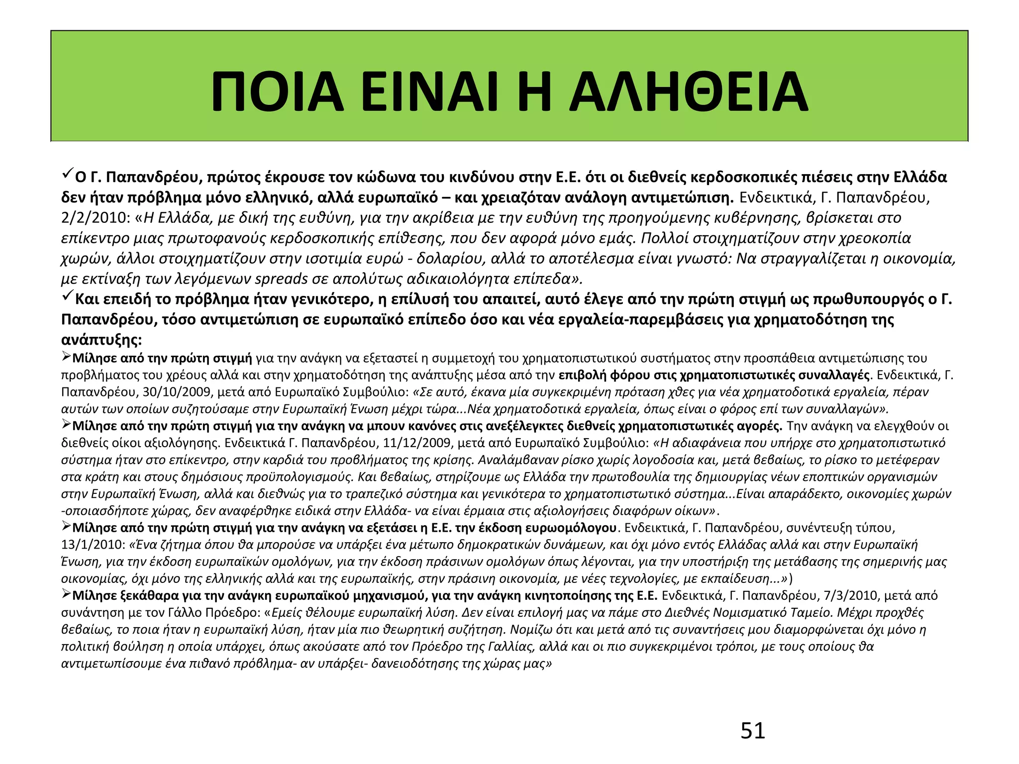 ΠΟΙΑ ΕΙΝΑΙ Η ΑΛΗΘΕΙΑ
Ο Γ. Παπανδρέου, πρώτος έκρουσε τον κώδωνα του κινδύνου στην Ε.Ε. ότι οι διεθνείς κερδοσκοπικές πιέσεις στην Ελλάδα
δεν ήταν πρόβλημα μόνο ελληνικό, αλλά ευρωπαϊκό – και χρειαζόταν ανάλογη αντιμετώπιση. Ενδεικτικά, Γ. Παπανδρέου,
2/2/2010: «Η Ελλάδα, με δική της ευθύνη, για την ακρίβεια με την ευθύνη της προηγούμενης κυβέρνησης, βρίσκεται στο
επίκεντρο μιας πρωτοφανούς κερδοσκοπικής επίθεσης, που δεν αφορά μόνο εμάς. Πολλοί στοιχηματίζουν στην χρεοκοπία
χωρών, άλλοι στοιχηματίζουν στην ισοτιμία ευρώ - δολαρίου, αλλά το αποτέλεσμα είναι γνωστό: Να στραγγαλίζεται η οικονομία,
με εκτίναξη των λεγόμενων spreads σε απολύτως αδικαιολόγητα επίπεδα».
Και επειδή το πρόβλημα ήταν γενικότερο, η επίλυσή του απαιτεί, αυτό έλεγε από την πρώτη στιγμή ως πρωθυπουργός ο Γ.
Παπανδρέου, τόσο αντιμετώπιση σε ευρωπαϊκό επίπεδο όσο και νέα εργαλεία-παρεμβάσεις για χρηματοδότηση της
ανάπτυξης:
Μίλησε από την πρώτη στιγμή για την ανάγκη να εξεταστεί η συμμετοχή του χρηματοπιστωτικού συστήματος στην προσπάθεια αντιμετώπισης του
προβλήματος του χρέους αλλά και στην χρηματοδότηση της ανάπτυξης μέσα από την επιβολή φόρου στις χρηματοπιστωτικές συναλλαγές. Ενδεικτικά, Γ.
Παπανδρέου, 30/10/2009, μετά από Ευρωπαϊκό Συμβούλιο: «Σε αυτό, έκανα μία συγκεκριμένη πρόταση χθες για νέα χρηματοδοτικά εργαλεία, πέραν
αυτών των οποίων συζητούσαμε στην Ευρωπαϊκή Ένωση μέχρι τώρα...Νέα χρηματοδοτικά εργαλεία, όπως είναι ο φόρος επί των συναλλαγών».
Μίλησε από την πρώτη στιγμή για την ανάγκη να μπουν κανόνες στις ανεξέλεγκτες διεθνείς χρηματοπιστωτικές αγορές. Την ανάγκη να ελεγχθούν οι
διεθνείς οίκοι αξιολόγησης. Ενδεικτικά Γ. Παπανδρέου, 11/12/2009, μετά από Ευρωπαϊκό Συμβούλιο: «Η αδιαφάνεια που υπήρχε στο χρηματοπιστωτικό
σύστημα ήταν στο επίκεντρο, στην καρδιά του προβλήματος της κρίσης. Αναλάμβαναν ρίσκο χωρίς λογοδοσία και, μετά βεβαίως, το ρίσκο το μετέφεραν
στα κράτη και στους δημόσιους προϋπολογισμούς. Και βεβαίως, στηρίζουμε ως Ελλάδα την πρωτοβουλία της δημιουργίας νέων εποπτικών οργανισμών
στην Ευρωπαϊκή Ένωση, αλλά και διεθνώς για το τραπεζικό σύστημα και γενικότερα το χρηματοπιστωτικό σύστημα...Είναι απαράδεκτο, οικονομίες χωρών
-οποιασδήποτε χώρας, δεν αναφέρθηκε ειδικά στην Ελλάδα- να είναι έρμαια στις αξιολογήσεις διαφόρων οίκων».
Μίλησε από την πρώτη στιγμή για την ανάγκη να εξετάσει η Ε.Ε. την έκδοση ευρωομόλογου. Ενδεικτικά, Γ. Παπανδρέου, συνέντευξη τύπου,
13/1/2010: «Ένα ζήτημα όπου θα μπορούσε να υπάρξει ένα μέτωπο δημοκρατικών δυνάμεων, και όχι μόνο εντός Ελλάδας αλλά και στην Ευρωπαϊκή
Ένωση, για την έκδοση ευρωπαϊκών ομολόγων, για την έκδοση πράσινων ομολόγων όπως λέγονται, για την υποστήριξη της μετάβασης της σημερινής μας
οικονομίας, όχι μόνο της ελληνικής αλλά και της ευρωπαϊκής, στην πράσινη οικονομία, με νέες τεχνολογίες, με εκπαίδευση...»)
Μίλησε ξεκάθαρα για την ανάγκη ευρωπαϊκού μηχανισμού, για την ανάγκη κινητοποίησης της Ε.Ε. Ενδεικτικά, Γ. Παπανδρέου, 7/3/2010, μετά από
συνάντηση με τον Γάλλο Πρόεδρο: «Εμείς θέλουμε ευρωπαϊκή λύση. Δεν είναι επιλογή μας να πάμε στο Διεθνές Νομισματικό Ταμείο. Μέχρι προχθές
βεβαίως, το ποια ήταν η ευρωπαϊκή λύση, ήταν μία πιο θεωρητική συζήτηση. Νομίζω ότι και μετά από τις συναντήσεις μου διαμορφώνεται όχι μόνο η
πολιτική βούληση η οποία υπάρχει, όπως ακούσατε από τον Πρόεδρο της Γαλλίας, αλλά και οι πιο συγκεκριμένοι τρόποι, με τους οποίους θα
αντιμετωπίσουμε ένα πιθανό πρόβλημα- αν υπάρξει- δανειοδότησης της χώρας μας»




                                                                                                            51
 