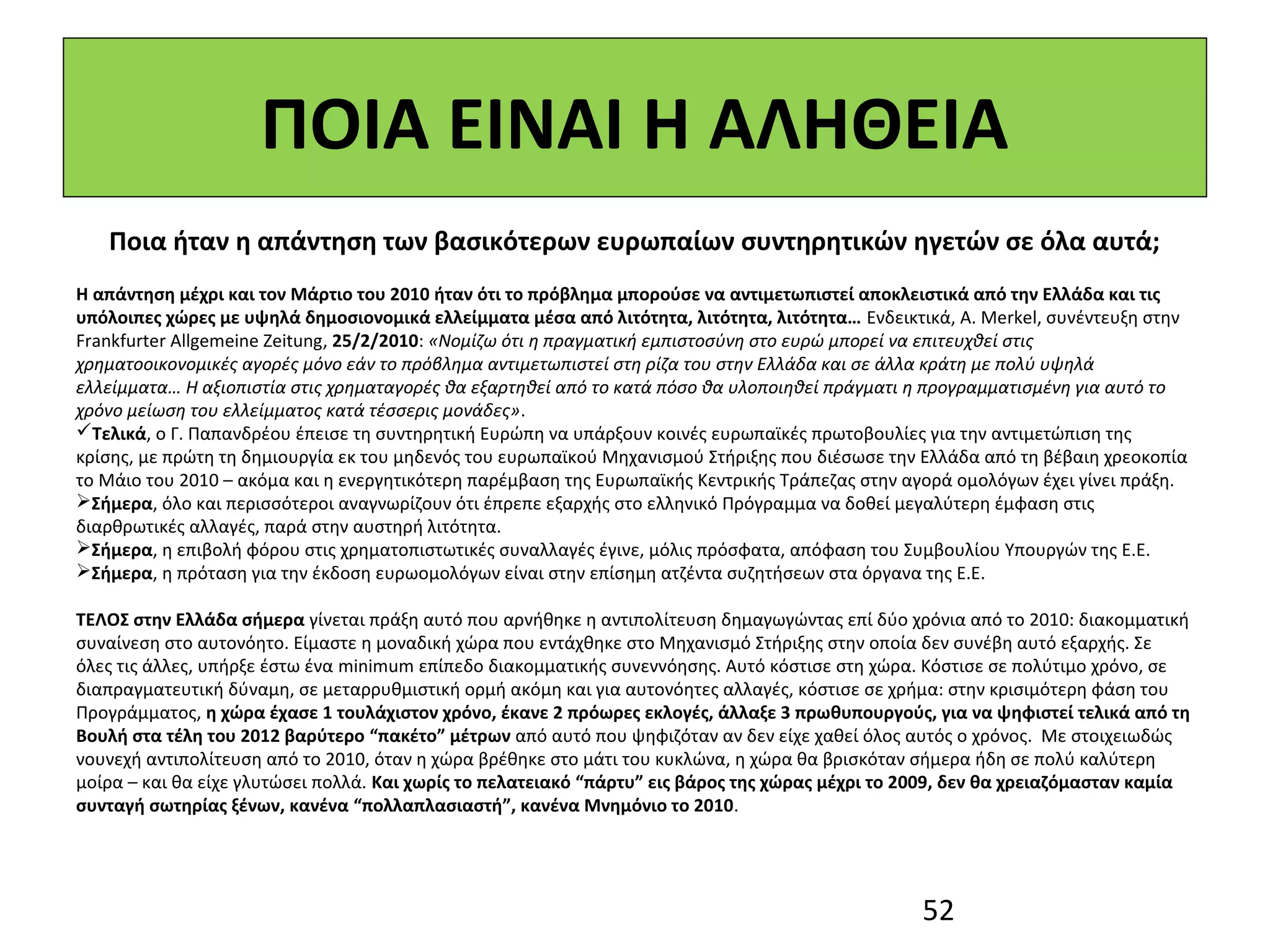 ΠΟΙΑ ΕΙΝΑΙ Η ΑΛΗΘΕΙΑ
   Ποια ήταν η απάντηση των βασικότερων ευρωπαίων συντηρητικών ηγετών σε όλα αυτά;
Η απάντηση μέχρι και τον Μάρτιο του 2010 ήταν ότι το πρόβλημα μπορούσε να αντιμετωπιστεί αποκλειστικά από την Ελλάδα και τις
υπόλοιπες χώρες με υψηλά δημοσιονομικά ελλείμματα μέσα από λιτότητα, λιτότητα, λιτότητα… Ενδεικτικά, A. Merkel, συνέντευξη στην
Frankfurter Allgemeine Zeitung, 25/2/2010: «Νομίζω ότι η πραγματική εμπιστοσύνη στο ευρώ μπορεί να επιτευχθεί στις
χρηματοοικονομικές αγορές μόνο εάν το πρόβλημα αντιμετωπιστεί στη ρίζα του στην Ελλάδα και σε άλλα κράτη με πολύ υψηλά
ελλείμματα… Η αξιοπιστία στις χρηματαγορές θα εξαρτηθεί από το κατά πόσο θα υλοποιηθεί πράγματι η προγραμματισμένη για αυτό το
χρόνο μείωση του ελλείμματος κατά τέσσερις μονάδες».
Τελικά, ο Γ. Παπανδρέου έπεισε τη συντηρητική Ευρώπη να υπάρξουν κοινές ευρωπαϊκές πρωτοβουλίες για την αντιμετώπιση της
κρίσης, με πρώτη τη δημιουργία εκ του μηδενός του ευρωπαϊκού Μηχανισμού Στήριξης που διέσωσε την Ελλάδα από τη βέβαιη χρεοκοπία
το Μάιο του 2010 – ακόμα και η ενεργητικότερη παρέμβαση της Ευρωπαϊκής Κεντρικής Τράπεζας στην αγορά ομολόγων έχει γίνει πράξη.
Σήμερα, όλο και περισσότεροι αναγνωρίζουν ότι έπρεπε εξαρχής στο ελληνικό Πρόγραμμα να δοθεί μεγαλύτερη έμφαση στις
διαρθρωτικές αλλαγές, παρά στην αυστηρή λιτότητα.
Σήμερα, η επιβολή φόρου στις χρηματοπιστωτικές συναλλαγές έγινε, μόλις πρόσφατα, απόφαση του Συμβουλίου Υπουργών της Ε.Ε.
Σήμερα, η πρόταση για την έκδοση ευρωομολόγων είναι στην επίσημη ατζέντα συζητήσεων στα όργανα της Ε.Ε.

ΤΕΛΟΣ στην Ελλάδα σήμερα γίνεται πράξη αυτό που αρνήθηκε η αντιπολίτευση δημαγωγώντας επί δύο χρόνια από το 2010: διακομματική
συναίνεση στο αυτονόητο. Είμαστε η μοναδική χώρα που εντάχθηκε στο Μηχανισμό Στήριξης στην οποία δεν συνέβη αυτό εξαρχής. Σε
όλες τις άλλες, υπήρξε έστω ένα minimum επίπεδο διακομματικής συνεννόησης. Αυτό κόστισε στη χώρα. Κόστισε σε πολύτιμο χρόνο, σε
διαπραγματευτική δύναμη, σε μεταρρυθμιστική ορμή ακόμη και για αυτονόητες αλλαγές, κόστισε σε χρήμα: στην κρισιμότερη φάση του
Προγράμματος, η χώρα έχασε 1 τουλάχιστον χρόνο, έκανε 2 πρόωρες εκλογές, άλλαξε 3 πρωθυπουργούς, για να ψηφιστεί τελικά από τη
Βουλή στα τέλη του 2012 βαρύτερο “πακέτο” μέτρων από αυτό που ψηφιζόταν αν δεν είχε χαθεί όλος αυτός ο χρόνος. Με στοιχειωδώς
νουνεχή αντιπολίτευση από το 2010, όταν η χώρα βρέθηκε στο μάτι του κυκλώνα, η χώρα θα βρισκόταν σήμερα ήδη σε πολύ καλύτερη
μοίρα – και θα είχε γλυτώσει πολλά. Και χωρίς το πελατειακό “πάρτυ” εις βάρος της χώρας μέχρι το 2009, δεν θα χρειαζόμασταν καμία
συνταγή σωτηρίας ξένων, κανένα “πολλαπλασιαστή”, κανένα Μνημόνιο το 2010.




                                                                                                  52
 