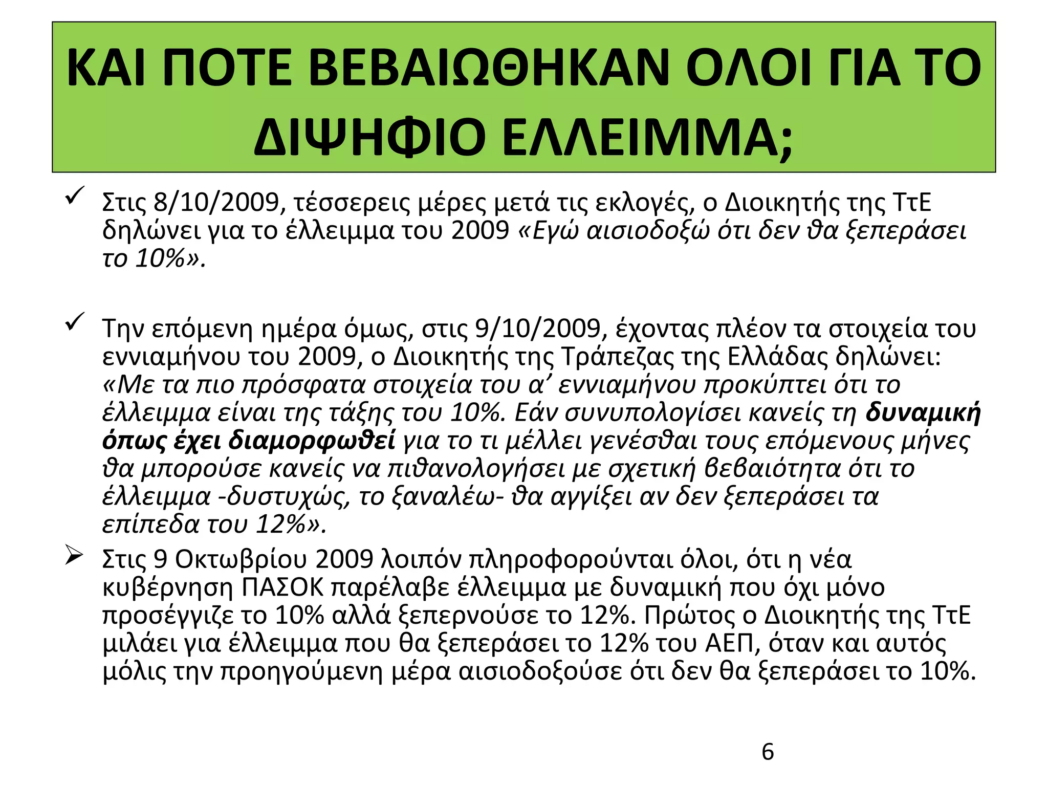 ΚΑΙ ΠΟΤΕ ΒΕΒΑΙΩΘΗΚΑΝ ΟΛΟΙ ΓΙΑ ΤΟ
       ΔΙΨΗΦΙΟ ΕΛΛΕΙΜΜΑ;
 Στις 8/10/2009, τέσσερεις μέρες μετά τις εκλογές, ο Διοικητής της ΤτΕ
  δηλώνει για το έλλειμμα του 2009 «Εγώ αισιοδοξώ ότι δεν θα ξεπεράσει
  το 10%».

 Την επόμενη ημέρα όμως, στις 9/10/2009, έχοντας πλέον τα στοιχεία του
  εννιαμήνου του 2009, ο Διοικητής της Τράπεζας της Ελλάδας δηλώνει:
  «Με τα πιο πρόσφατα στοιχεία του α’ εννιαμήνου προκύπτει ότι το
  έλλειμμα είναι της τάξης του 10%. Εάν συνυπολογίσει κανείς τη δυναμική
  όπως έχει διαμορφωθεί για το τι μέλλει γενέσθαι τους επόμενους μήνες
  θα μπορούσε κανείς να πιθανολογήσει με σχετική βεβαιότητα ότι το
  έλλειμμα -δυστυχώς, το ξαναλέω- θα αγγίξει αν δεν ξεπεράσει τα
  επίπεδα του 12%».
 Στις 9 Οκτωβρίου 2009 λοιπόν πληροφορούνται όλοι, ότι η νέα
  κυβέρνηση ΠΑΣΟΚ παρέλαβε έλλειμμα με δυναμική που όχι μόνο
  προσέγγιζε το 10% αλλά ξεπερνούσε το 12%. Πρώτος ο Διοικητής της ΤτΕ
  μιλάει για έλλειμμα που θα ξεπεράσει το 12% του ΑΕΠ, όταν και αυτός
  μόλις την προηγούμενη μέρα αισιοδοξούσε ότι δεν θα ξεπεράσει το 10%.

                                                      6
 