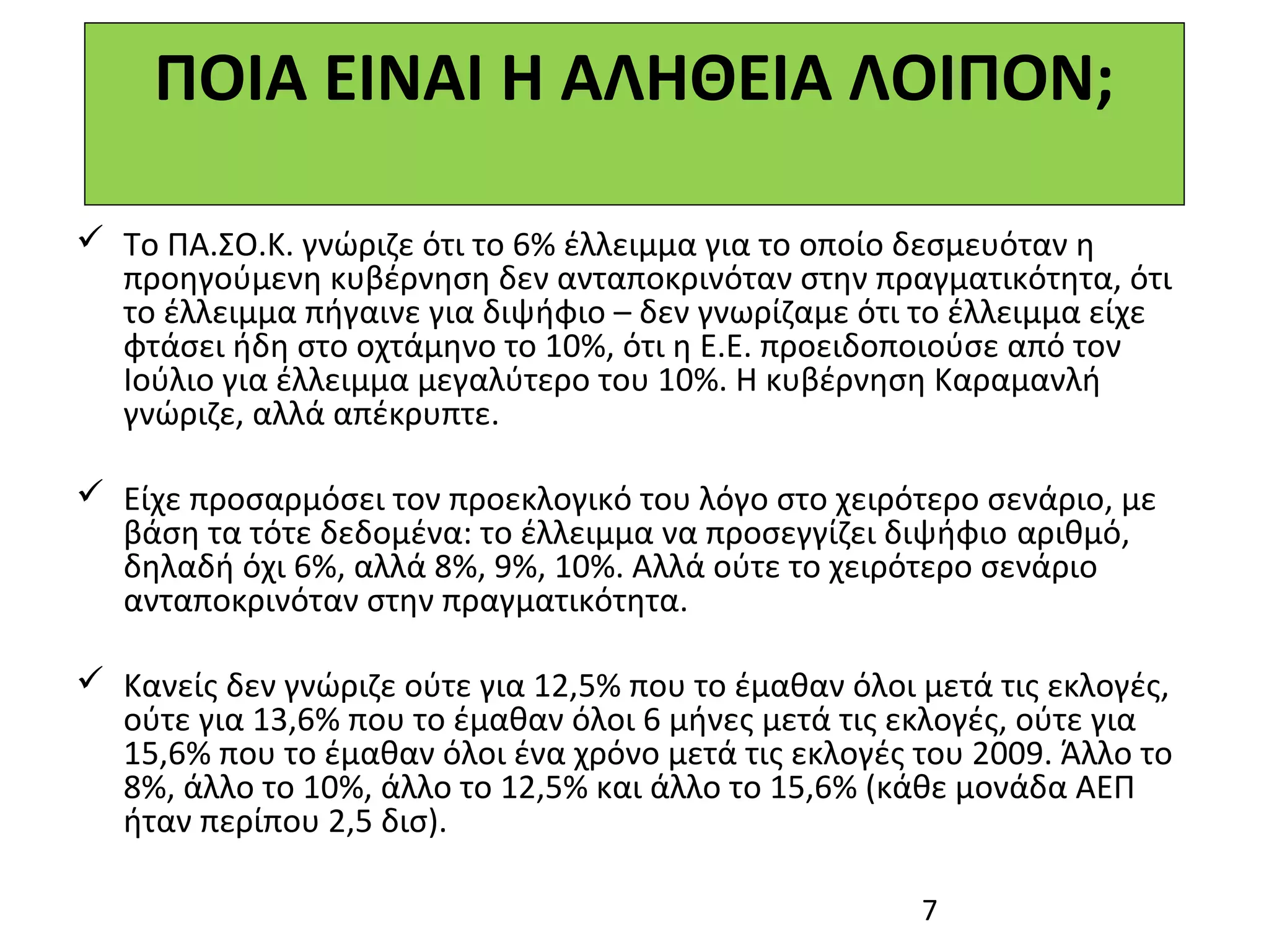 ΠΟΙΑ ΕΙΝΑΙ Η ΑΛΗΘΕΙΑ ΛΟΙΠΟΝ;

 Το ΠΑ.ΣΟ.Κ. γνώριζε ότι το 6% έλλειμμα για το οποίο δεσμευόταν η
  προηγούμενη κυβέρνηση δεν ανταποκρινόταν στην πραγματικότητα, ότι
  το έλλειμμα πήγαινε για διψήφιο – δεν γνωρίζαμε ότι το έλλειμμα είχε
  φτάσει ήδη στο οχτάμηνο το 10%, ότι η Ε.Ε. προειδοποιούσε από τον
  Ιούλιο για έλλειμμα μεγαλύτερο του 10%. Η κυβέρνηση Καραμανλή
  γνώριζε, αλλά απέκρυπτε.

 Είχε προσαρμόσει τον προεκλογικό του λόγο στο χειρότερο σενάριο, με
  βάση τα τότε δεδομένα: το έλλειμμα να προσεγγίζει διψήφιο αριθμό,
  δηλαδή όχι 6%, αλλά 8%, 9%, 10%. Αλλά ούτε το χειρότερο σενάριο
  ανταποκρινόταν στην πραγματικότητα.

 Κανείς δεν γνώριζε ούτε για 12,5% που το έμαθαν όλοι μετά τις εκλογές,
  ούτε για 13,6% που το έμαθαν όλοι 6 μήνες μετά τις εκλογές, ούτε για
  15,6% που το έμαθαν όλοι ένα χρόνο μετά τις εκλογές του 2009. Άλλο το
  8%, άλλο το 10%, άλλο το 12,5% και άλλο το 15,6% (κάθε μονάδα ΑΕΠ
  ήταν περίπου 2,5 δισ).

                                                       7
 
