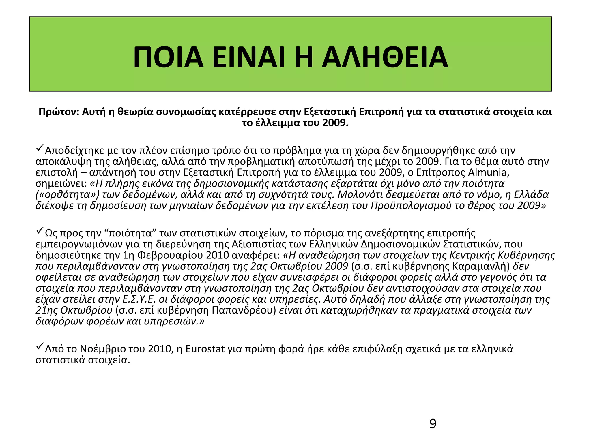 ΠΟΙΑ ΕΙΝΑΙ Η ΑΛΗΘΕΙΑ
Πρώτον: Αυτή η θεωρία συνομωσίας κατέρρευσε στην Εξεταστική Επιτροπή για τα στατιστικά στοιχεία και
                                     το έλλειμμα του 2009.

Αποδείχτηκε με τον πλέον επίσημο τρόπο ότι το πρόβλημα για τη χώρα δεν δημιουργήθηκε από την
αποκάλυψη της αλήθειας, αλλά από την προβληματική αποτύπωσή της μέχρι το 2009. Για το θέμα αυτό στην
επιστολή – απάντησή του στην Εξεταστική Επιτροπή για το έλλειμμα του 2009, ο Επίτροπος Almunia,
σημειώνει: «Η πλήρης εικόνα της δημοσιονομικής κατάστασης εξαρτάται όχι μόνο από την ποιότητα
(«ορθότητα») των δεδομένων, αλλά και από τη συχνότητά τους. Μολονότι δεσμεύεται από το νόμο, η Ελλάδα
διέκοψε τη δημοσίευση των μηνιαίων δεδομένων για την εκτέλεση του Προϋπολογισμού το θέρος του 2009»

Ως προς την “ποιότητα” των στατιστικών στοιχείων, το πόρισμα της ανεξάρτητης επιτροπής
εμπειρογνωμόνων για τη διερεύνηση της Αξιοπιστίας των Ελληνικών Δημοσιονομικών Στατιστικών, που
δημοσιεύτηκε την 1η Φεβρουαρίου 2010 αναφέρει: «Η αναθεώρηση των στοιχείων της Κεντρικής Κυβέρνησης
που περιλαμβάνονταν στη γνωστοποίηση της 2ας Οκτωβρίου 2009 (σ.σ. επί κυβέρνησης Καραμανλή) δεν
οφείλεται σε αναθεώρηση των στοιχείων που είχαν συνεισφέρει οι διάφοροι φορείς αλλά στο γεγονός ότι τα
στοιχεία που περιλαμβάνονταν στη γνωστοποίηση της 2ας Οκτωβρίου δεν αντιστοιχούσαν στα στοιχεία που
είχαν στείλει στην Ε.Σ.Υ.Ε. οι διάφοροι φορείς και υπηρεσίες. Αυτό δηλαδή που άλλαξε στη γνωστοποίηση της
21ης Οκτωβρίου (σ.σ. επί κυβέρνηση Παπανδρέου) είναι ότι καταχωρήθηκαν τα πραγματικά στοιχεία των
διαφόρων φορέων και υπηρεσιών.»

Από το Νοέμβριο του 2010, η Eurostat για πρώτη φορά ήρε κάθε επιφύλαξη σχετικά με τα ελληνικά
στατιστικά στοιχεία.




                                                                               9
 