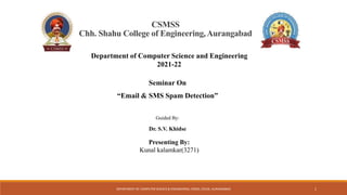 CSMSS
Chh. Shahu College of Engineering,Aurangabad
Seminar On
“Email & SMS Spam Detection”
Guided By:
Dr. S.V. Khidse
Presenting By:
Kunal kalamkar(3271)
Department of Computer Science and Engineering
2021-22
1
DEPARTMENT OF COMPUTER SCIENCE & ENGINEERING, CSMSS, CSCOE, AURANGABAD
 