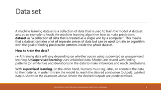 Data set
A machine learning dataset is a collection of data that is used to train the model. A dataset
acts as an example to teach the machine learning algorithm how to make predictions.
dataset as “a collection of data that is treated as a single unit by a computer”. This means
that a dataset contains a lot of separate pieces of data but can be used to train an algorithm
with the goal of finding predictable patterns inside the whole dataset.
How to train the data?
-> AI training data will vary depending on whether you’re using supervised or unsupervised
learning. Unsupervised learning uses unlabeled data. Models are tasked with finding
patterns (or similarities and deviations) in the data to make inferences and reach conclusions.
With supervised learning, on the other hand, humans must tag, label, or annotate the data
to their criteria, in order to train the model to reach the desired conclusion (output). Labeled
data is shown in the examples above, where the desired outputs are predetermined.
DEPARTMENT OF COMPUTER SCIENCE & ENGINEERING, CSMSS, CSCOE, AURANGABAD 8
 