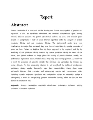 Report
Abstract:
Pattern classification is a branch of machine learning that focuses on recognition of patterns and
regularities in data. In adversarial applications like biometric authentication, spam filtering,
network intrusion detection the pattern classification systems are used. Our research paper
consists of comprehensive study of spam detection algorithms under the category of content
predicated filtering and rule predicated filtering. The implemented results have been
benchmarked to analyze how accurately they have been relegated into their pristine categories of
spam and ham. Further, an incipient filter has been suggested in the proposed work by the
interfacing of rule predicated filtering followed by content predicated filtering for more efficient
results. The system evaluates at design phase the security of pattern classifiers, namely, the
performance degradation under potential attacks they may incur during operation. A framework
is used for evaluation of classifier security that formalizes and generalizes the training and
testing datasets. As this antagonistic situation is not considered by traditional configuration
techniques, design transfer frameworks may show susceptibilities, whose abuse might
astringently influence their execution, and subsequently restrain their commonsense utility.
Extending example assignment hypothesis and configuration routines to antagonistic settings is
subsequently a novel and exceptionally germane examination bearing, which has not yet been
pursued in an efficient way.
Keywords: -Pattern classification; adversarial classification; performance evaluation; security
evaluation; robustness evaluation.
 