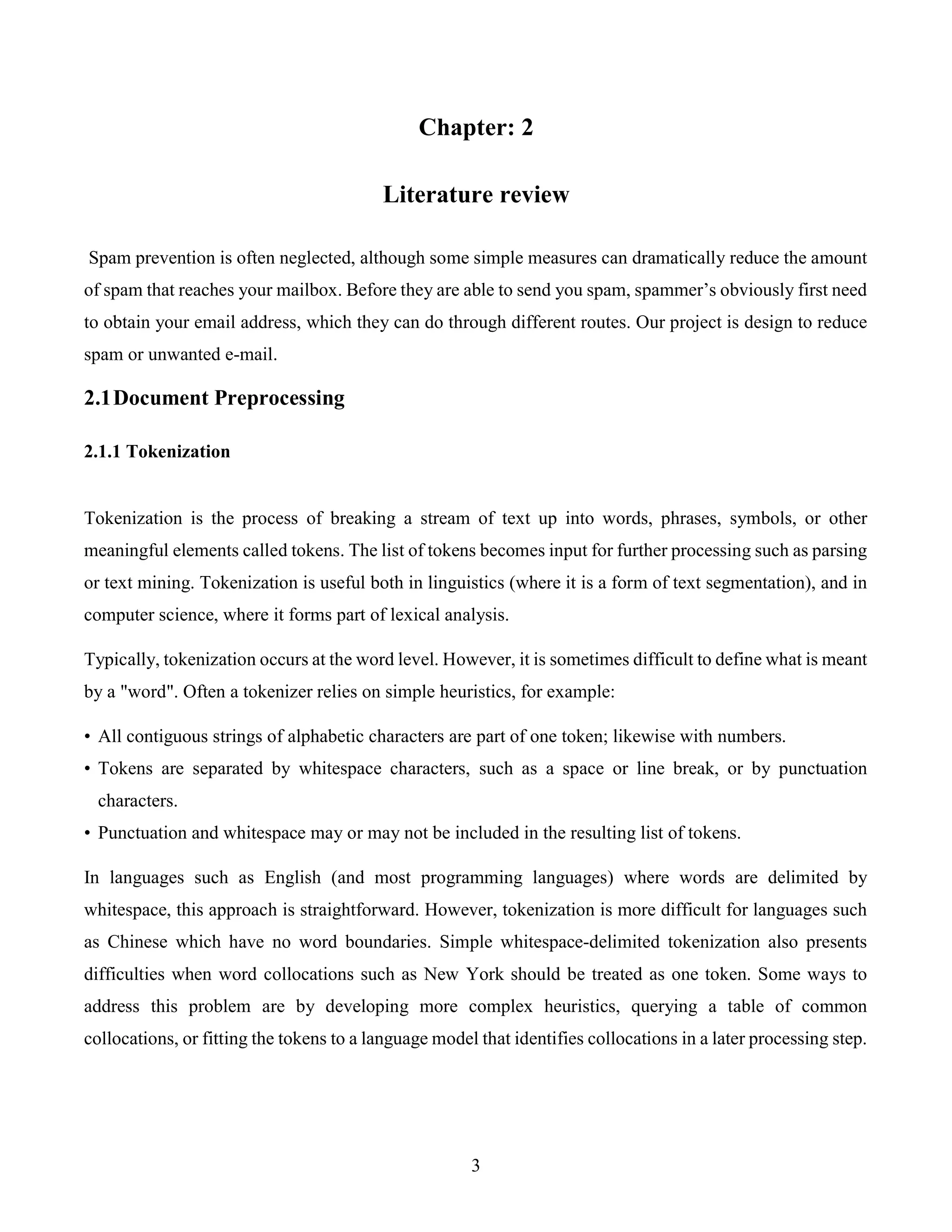 3
Chapter: 2
Literature review
Spam prevention is often neglected, although some simple measures can dramatically reduce the amount
of spam that reaches your mailbox. Before they are able to send you spam, spammer’s obviously first need
to obtain your email address, which they can do through different routes. Our project is design to reduce
spam or unwanted e-mail.
2.1Document Preprocessing
2.1.1 Tokenization
Tokenization is the process of breaking a stream of text up into words, phrases, symbols, or other
meaningful elements called tokens. The list of tokens becomes input for further processing such as parsing
or text mining. Tokenization is useful both in linguistics (where it is a form of text segmentation), and in
computer science, where it forms part of lexical analysis.
Typically, tokenization occurs at the word level. However, it is sometimes difficult to define what is meant
by a "word". Often a tokenizer relies on simple heuristics, for example:
• All contiguous strings of alphabetic characters are part of one token; likewise with numbers.
• Tokens are separated by whitespace characters, such as a space or line break, or by punctuation
characters.
• Punctuation and whitespace may or may not be included in the resulting list of tokens.
In languages such as English (and most programming languages) where words are delimited by
whitespace, this approach is straightforward. However, tokenization is more difficult for languages such
as Chinese which have no word boundaries. Simple whitespace-delimited tokenization also presents
difficulties when word collocations such as New York should be treated as one token. Some ways to
address this problem are by developing more complex heuristics, querying a table of common
collocations, or fitting the tokens to a language model that identifies collocations in a later processing step.
 