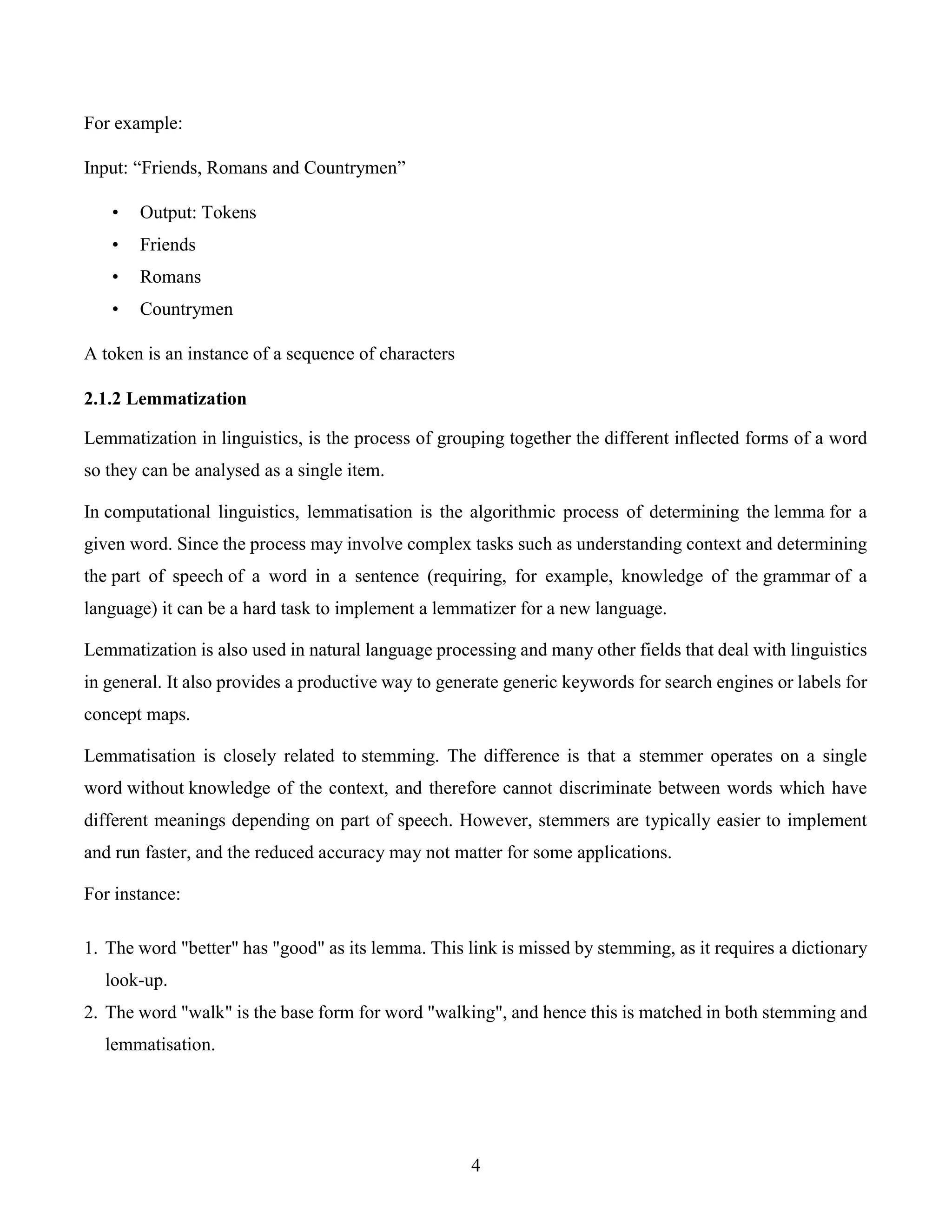 4
For example:
Input: “Friends, Romans and Countrymen”
• Output: Tokens
• Friends
• Romans
• Countrymen
A token is an instance of a sequence of characters
2.1.2 Lemmatization
Lemmatization in linguistics, is the process of grouping together the different inflected forms of a word
so they can be analysed as a single item.
In computational linguistics, lemmatisation is the algorithmic process of determining the lemma for a
given word. Since the process may involve complex tasks such as understanding context and determining
the part of speech of a word in a sentence (requiring, for example, knowledge of the grammar of a
language) it can be a hard task to implement a lemmatizer for a new language.
Lemmatization is also used in natural language processing and many other fields that deal with linguistics
in general. It also provides a productive way to generate generic keywords for search engines or labels for
concept maps.
Lemmatisation is closely related to stemming. The difference is that a stemmer operates on a single
word without knowledge of the context, and therefore cannot discriminate between words which have
different meanings depending on part of speech. However, stemmers are typically easier to implement
and run faster, and the reduced accuracy may not matter for some applications.
For instance:
1. The word "better" has "good" as its lemma. This link is missed by stemming, as it requires a dictionary
look-up.
2. The word "walk" is the base form for word "walking", and hence this is matched in both stemming and
lemmatisation.
 