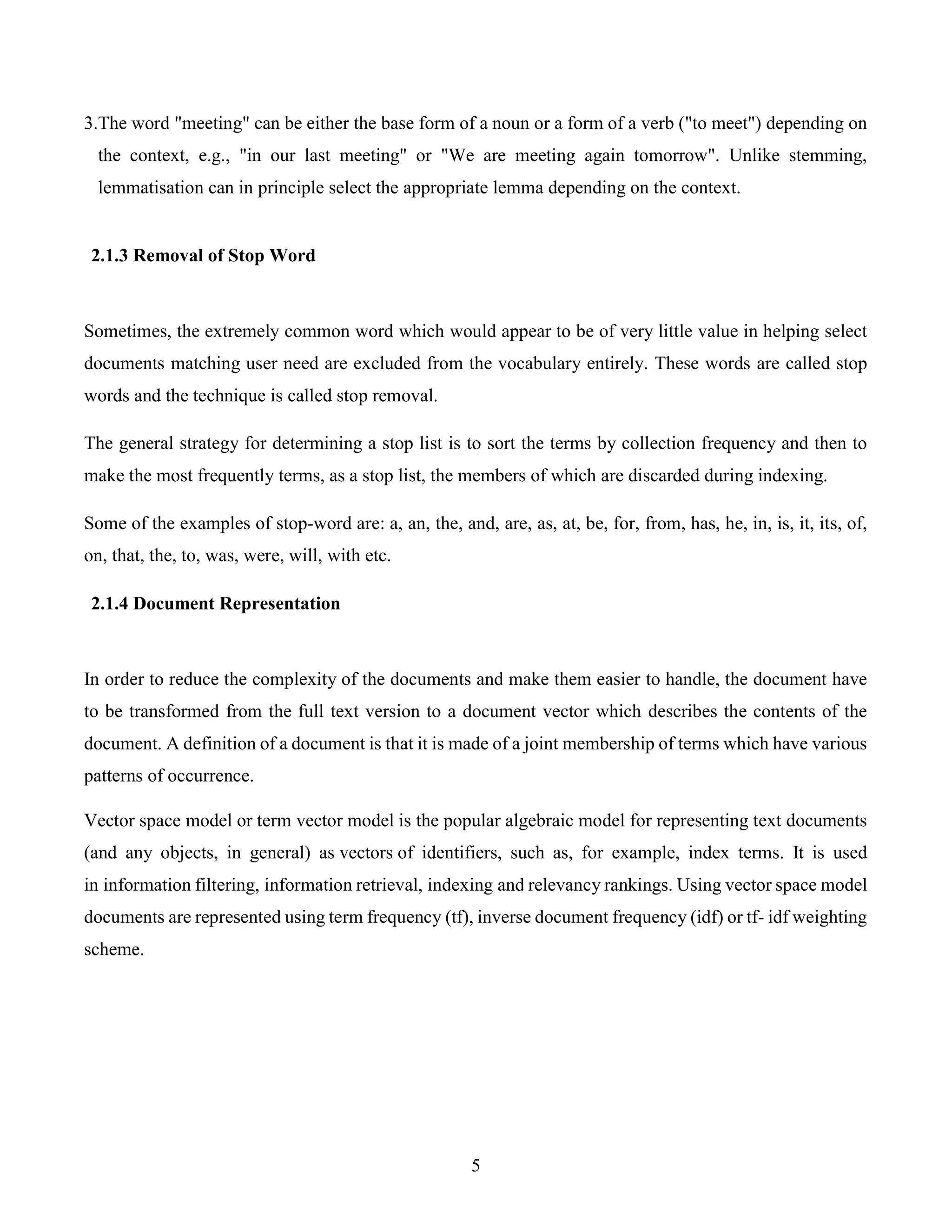 5
3.The word "meeting" can be either the base form of a noun or a form of a verb ("to meet") depending on
the context, e.g., "in our last meeting" or "We are meeting again tomorrow". Unlike stemming,
lemmatisation can in principle select the appropriate lemma depending on the context.
2.1.3 Removal of Stop Word
Sometimes, the extremely common word which would appear to be of very little value in helping select
documents matching user need are excluded from the vocabulary entirely. These words are called stop
words and the technique is called stop removal.
The general strategy for determining a stop list is to sort the terms by collection frequency and then to
make the most frequently terms, as a stop list, the members of which are discarded during indexing.
Some of the examples of stop-word are: a, an, the, and, are, as, at, be, for, from, has, he, in, is, it, its, of,
on, that, the, to, was, were, will, with etc.
2.1.4 Document Representation
In order to reduce the complexity of the documents and make them easier to handle, the document have
to be transformed from the full text version to a document vector which describes the contents of the
document. A definition of a document is that it is made of a joint membership of terms which have various
patterns of occurrence.
Vector space model or term vector model is the popular algebraic model for representing text documents
(and any objects, in general) as vectors of identifiers, such as, for example, index terms. It is used
in information filtering, information retrieval, indexing and relevancy rankings. Using vector space model
documents are represented using term frequency (tf), inverse document frequency (idf) or tf- idf weighting
scheme.
 