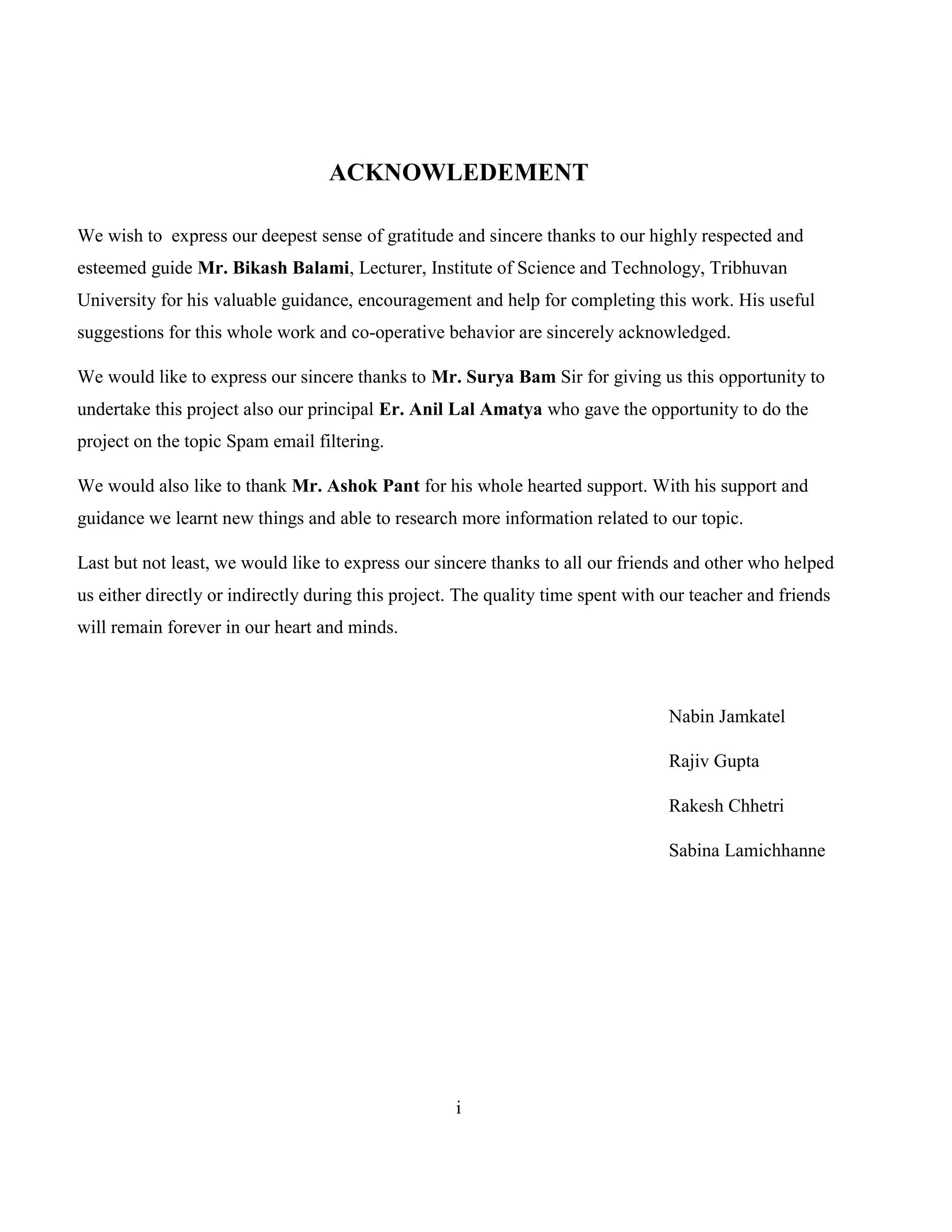 i
ACKNOWLEDEMENT
We wish to express our deepest sense of gratitude and sincere thanks to our highly respected and
esteemed guide Mr. Bikash Balami, Lecturer, Institute of Science and Technology, Tribhuvan
University for his valuable guidance, encouragement and help for completing this work. His useful
suggestions for this whole work and co-operative behavior are sincerely acknowledged.
We would like to express our sincere thanks to Mr. Surya Bam Sir for giving us this opportunity to
undertake this project also our principal Er. Anil Lal Amatya who gave the opportunity to do the
project on the topic Spam email filtering.
We would also like to thank Mr. Ashok Pant for his whole hearted support. With his support and
guidance we learnt new things and able to research more information related to our topic.
Last but not least, we would like to express our sincere thanks to all our friends and other who helped
us either directly or indirectly during this project. The quality time spent with our teacher and friends
will remain forever in our heart and minds.
Nabin Jamkatel
Rajiv Gupta
Rakesh Chhetri
Sabina Lamichhanne
 