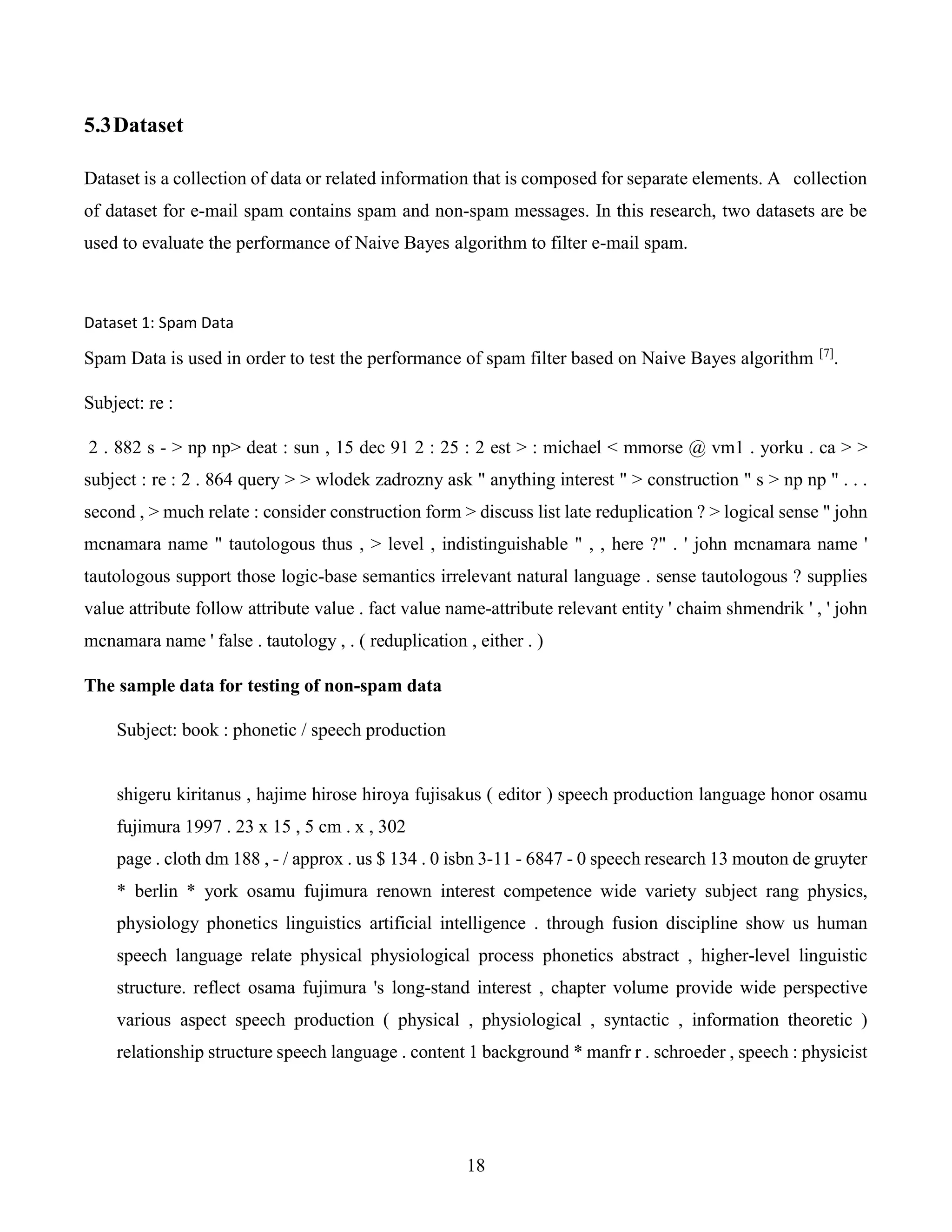18
5.3Dataset
Dataset is a collection of data or related information that is composed for separate elements. A collection
of dataset for e-mail spam contains spam and non-spam messages. In this research, two datasets are be
used to evaluate the performance of Naive Bayes algorithm to filter e-mail spam.
Dataset 1: Spam Data
Spam Data is used in order to test the performance of spam filter based on Naive Bayes algorithm [7]
.
Subject: re :
2 . 882 s - > np np> deat : sun , 15 dec 91 2 : 25 : 2 est > : michael < mmorse @ vm1 . yorku . ca > >
subject : re : 2 . 864 query > > wlodek zadrozny ask " anything interest " > construction " s > np np " . . .
second , > much relate : consider construction form > discuss list late reduplication ? > logical sense " john
mcnamara name " tautologous thus , > level , indistinguishable " , , here ?" . ' john mcnamara name '
tautologous support those logic-base semantics irrelevant natural language . sense tautologous ? supplies
value attribute follow attribute value . fact value name-attribute relevant entity ' chaim shmendrik ' , ' john
mcnamara name ' false . tautology , . ( reduplication , either . )
The sample data for testing of non-spam data
Subject: book : phonetic / speech production
shigeru kiritanus , hajime hirose hiroya fujisakus ( editor ) speech production language honor osamu
fujimura 1997 . 23 x 15 , 5 cm . x , 302
page . cloth dm 188 , - / approx . us $ 134 . 0 isbn 3-11 - 6847 - 0 speech research 13 mouton de gruyter
* berlin * york osamu fujimura renown interest competence wide variety subject rang physics,
physiology phonetics linguistics artificial intelligence . through fusion discipline show us human
speech language relate physical physiological process phonetics abstract , higher-level linguistic
structure. reflect osama fujimura 's long-stand interest , chapter volume provide wide perspective
various aspect speech production ( physical , physiological , syntactic , information theoretic )
relationship structure speech language . content 1 background * manfr r . schroeder , speech : physicist
 