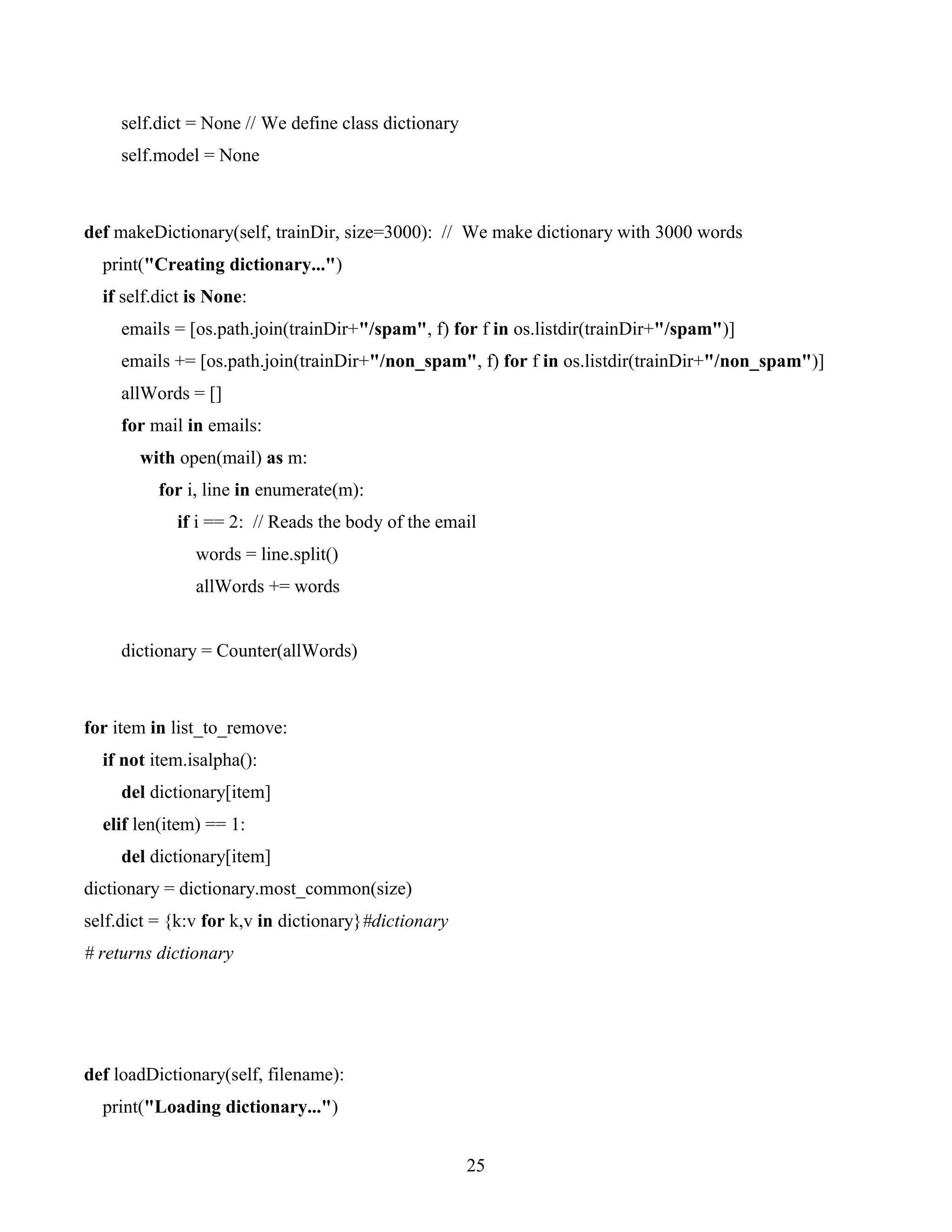 25
self.dict = None // We define class dictionary
self.model = None
def makeDictionary(self, trainDir, size=3000): // We make dictionary with 3000 words
print("Creating dictionary...")
if self.dict is None:
emails = [os.path.join(trainDir+"/spam", f) for f in os.listdir(trainDir+"/spam")]
emails += [os.path.join(trainDir+"/non_spam", f) for f in os.listdir(trainDir+"/non_spam")]
allWords = []
for mail in emails:
with open(mail) as m:
for i, line in enumerate(m):
if i == 2: // Reads the body of the email
words = line.split()
allWords += words
dictionary = Counter(allWords)
for item in list_to_remove:
if not item.isalpha():
del dictionary[item]
elif len(item) == 1:
del dictionary[item]
dictionary = dictionary.most_common(size)
self.dict = {k:v for k,v in dictionary}#dictionary
# returns dictionary
def loadDictionary(self, filename):
print("Loading dictionary...")
 