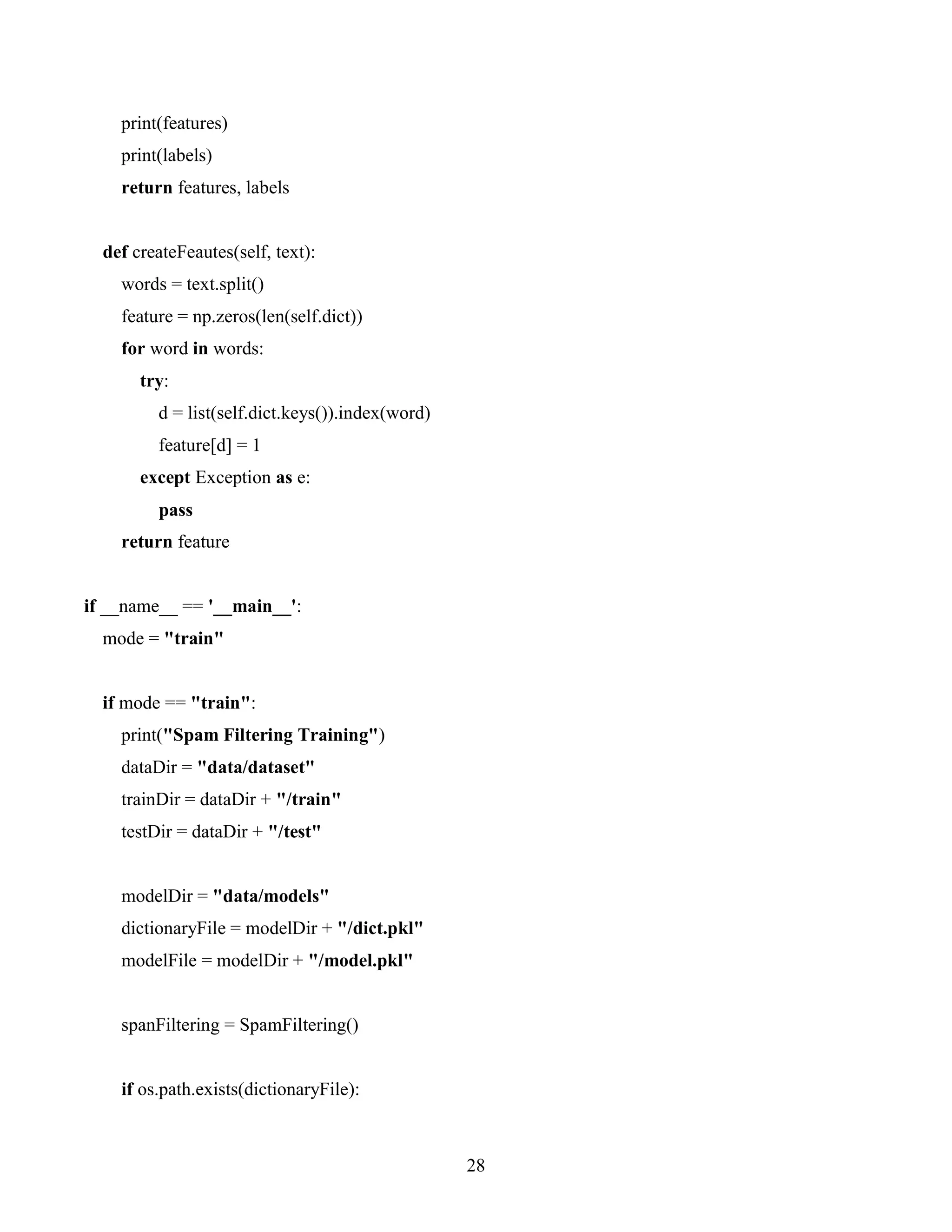 28
print(features)
print(labels)
return features, labels
def createFeautes(self, text):
words = text.split()
feature = np.zeros(len(self.dict))
for word in words:
try:
d = list(self.dict.keys()).index(word)
feature[d] = 1
except Exception as e:
pass
return feature
if __name__ == '__main__':
mode = "train"
if mode == "train":
print("Spam Filtering Training")
dataDir = "data/dataset"
trainDir = dataDir + "/train"
testDir = dataDir + "/test"
modelDir = "data/models"
dictionaryFile = modelDir + "/dict.pkl"
modelFile = modelDir + "/model.pkl"
spanFiltering = SpamFiltering()
if os.path.exists(dictionaryFile):
 