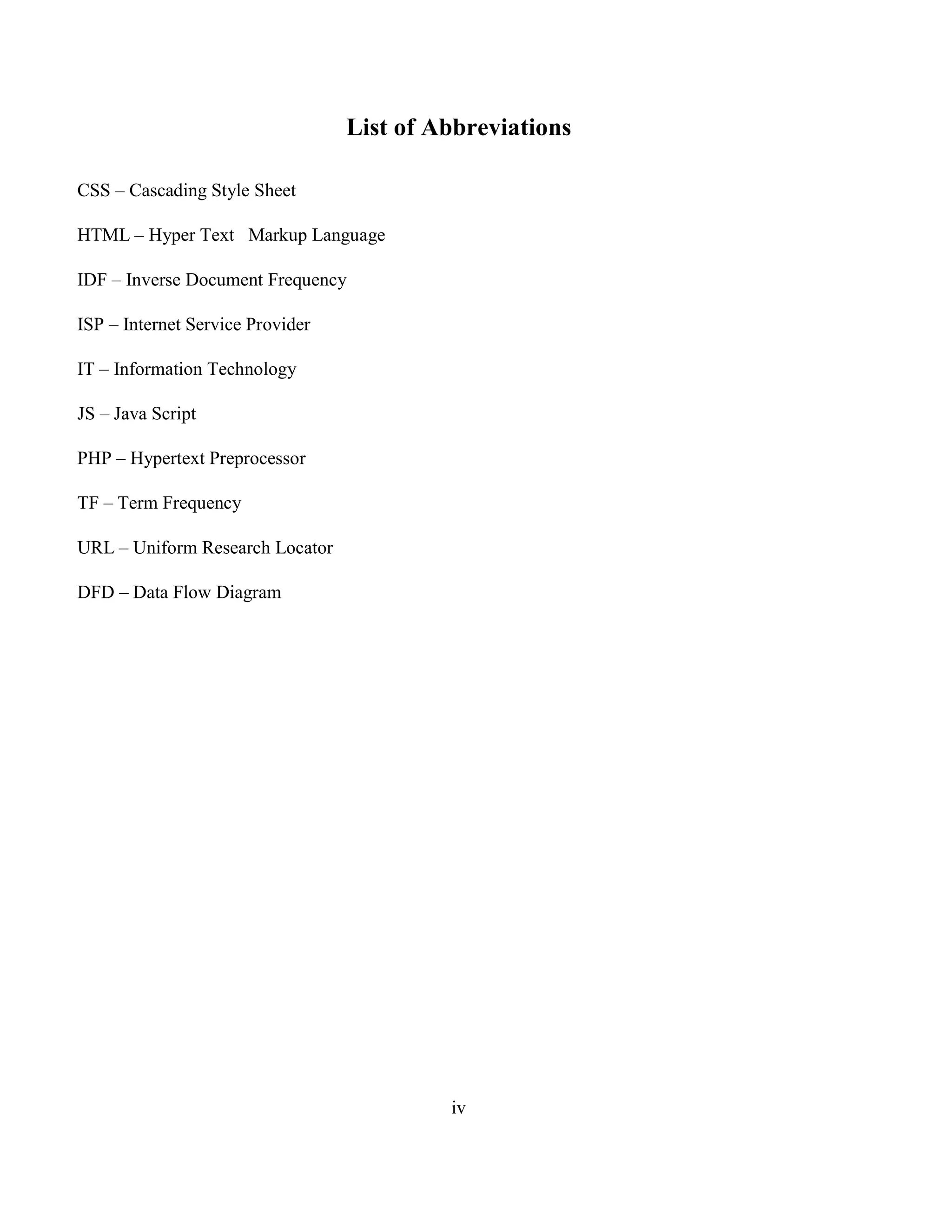 iv
List of Abbreviations
CSS – Cascading Style Sheet
HTML – Hyper Text Markup Language
IDF – Inverse Document Frequency
ISP – Internet Service Provider
IT – Information Technology
JS – Java Script
PHP – Hypertext Preprocessor
TF – Term Frequency
URL – Uniform Research Locator
DFD – Data Flow Diagram
 