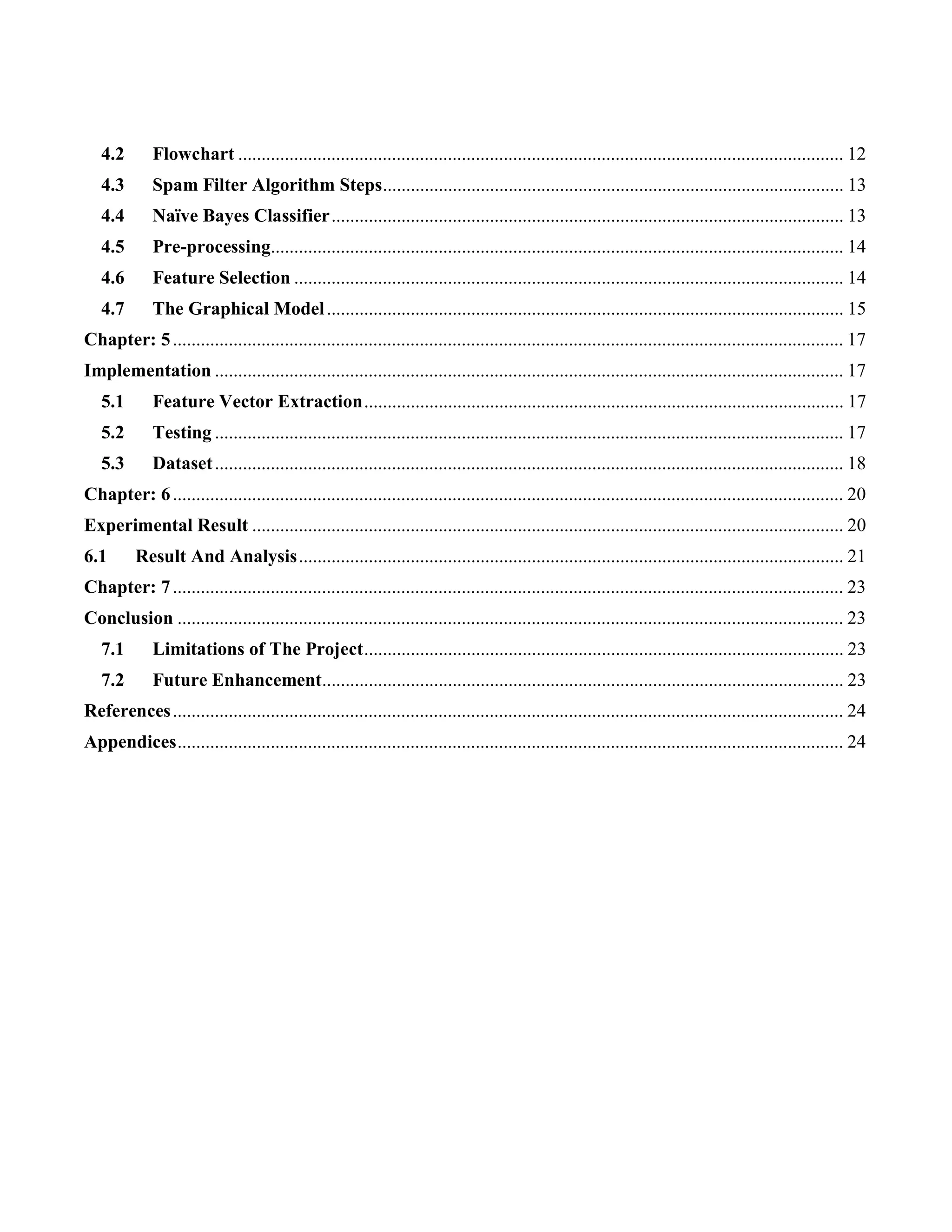 4.2 Flowchart .................................................................................................................................. 12
4.3 Spam Filter Algorithm Steps................................................................................................... 13
4.4 Naïve Bayes Classifier.............................................................................................................. 13
4.5 Pre-processing........................................................................................................................... 14
4.6 Feature Selection ...................................................................................................................... 14
4.7 The Graphical Model............................................................................................................... 15
Chapter: 5................................................................................................................................................ 17
Implementation ....................................................................................................................................... 17
5.1 Feature Vector Extraction....................................................................................................... 17
5.2 Testing ....................................................................................................................................... 17
5.3 Dataset....................................................................................................................................... 18
Chapter: 6................................................................................................................................................ 20
Experimental Result ............................................................................................................................... 20
6.1 Result And Analysis..................................................................................................................... 21
Chapter: 7................................................................................................................................................ 23
Conclusion ............................................................................................................................................... 23
7.1 Limitations of The Project....................................................................................................... 23
7.2 Future Enhancement................................................................................................................ 23
References................................................................................................................................................ 24
Appendices............................................................................................................................................... 24
 