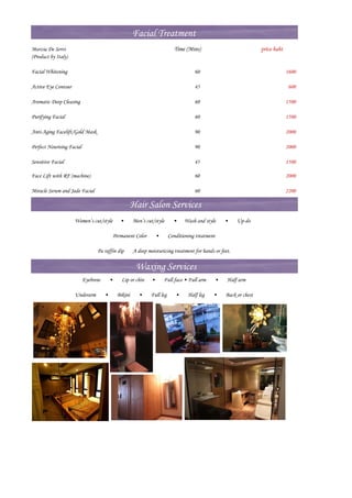 Facial Treatment
Marzia De Servi                                                              Time (Mins)                            price baht
(Product by Italy)

Facial Whitening                                                                       60                                        1600

Active Eye Contour                                                                     45                                         600

Aromatic Deep Cleasing                                                                 60                                        1500

Purifying Facial                                                                       60                                        1500

Anti-Aging Facelift/Gold Mask                                                          90                                        2000

Perfect Nourising Facial                                                               90                                        2000

Sensitive Facial                                                                       45                                        1500

Face Lift with RF (machine)                                                            60                                        2000

Miracle Serum and Jade Facial                                                          60                                        2200

                                                       Hair Salon Services
                     Women’s cut/style          •      Men’s cut/style       •    Wash and style    •     Up-do

                                             Permanent Color        •      Conditioning treatment

                                Pa raffin dip          A deep moisturizing treatment for hands or feet.

                                                        Waxing Services
                           Eyebrow       •      Lip or chin     •       Full face • Full arm    •    Half arm

                     Underarm        •        Bikini     •      Full leg      •     Half leg    •   Back or chest
 