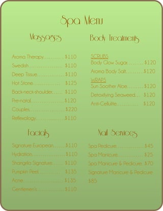 Spa Menu
Massages

Body Treatments

!
Aroma Therapy………. . $110
Swedish ……………… $110
Deep Tissue……………$110
Hot Stone…………… $125
Back-neck-shoulder…… $110
Pre-natal………………$120

SCRUBS
Body Glow Sugar………$120
Aroma Body Salt……….$120
WRAPS
Sun Soother Aloe………$120
Detoxifying Seaweed… $120
Anti-Cellulite………… $120

Couples………………. $220
Reflexology…………….$110

Facials

Nail Services

Signature European…….$110 

Spa Pedicure……………$45

Hydration………………$110 

Spa Manicure…………. . $25

Shangrila Signature…… $110 

Spa Manicure & Pedicure. .$70

Pumpkin Peel………… $135 

Signature Manicure & Pedicure

Acne…………………. $135 

$85

Gentlemen’s……………$110

 